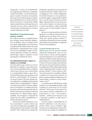 energía solar —cercanos a los US$400 millo-          de libertad o capacidad, el reconocimiento de
nes y asignados por medio de una entidad pri-        los derechos humanos también involucra cier-
vada de microcrédito— son efectivamente pro-         tas obligaciones. Pese a dichas obligaciones,
gresivos cuando se focalizan correctamente,          los derechos humanos no son equivalentes a
puesto que los dos últimos grupos de ingreso         los derechos legales, aunque pueden impulsar
gastan alrededor de tres veces más en keroseno       leyes y con ello sentar las bases para acciones
que los dos primeros. Los beneficios también         legales. Algunos derechos son de carácter pro-
incluyen mejor iluminación (lo que favorece la       cesal, como el derecho a la información que
educación de niños y niñas) y reducción de la        se analiza más adelante, y deben comprender
                                                                                                                   Reconocer
contaminación intradomiciliaria, lo cual tiene       aspectos tanto de oportunidades como de
ventajas evidentes para la salud.                    procesos27.                                             constitucionalmente
                                                         Reconocer constitucionalmente el derecho            el derecho igualitario
Empoderar a las personas para                        igualitario a un ambiente limpio promueve la            a un ambiente limpio
generar cambios                                      equidad toda vez que dicho acceso no se res-            promueve la equidad
Este Informe promueve el empoderamiento              tringe solo a quienes puedan costearlo28. Y              toda vez que dicho
para conseguir mayores beneficios ambienta-          materializar tales derechos en el marco jurídico        acceso no se restringe
les y de equidad y como un resultado valioso         puede influir en las prioridades y la asignación            solo a quienes
en sí mismo. ¿Qué significa esto en la práctica?     de recursos de los gobiernos.
                                                                                                                puedan costearlo
Consideramos dos ámbitos donde una mejor
participación y representación tiene un gran         Los países aprenden cada vez más
nexo con la sostenibilidad: el legal, con insti-     Muchos países de la UE reconocen derechos
tuciones adecuadas y derecho a un medioam-           ambientales fundamentales como una atri-
biente limpio y seguro; y el político, con más       bución natural, es decir, como prerrogativas
participación y rendición de cuentas.                universales inherentes. La Ley sobre Derechos
                                                     Humanos del Reino Unido incluye la prerro-
Un medioambiente limpio y seguro: un                 gativa de gozar de un medioambiente limpio29.
derecho, no un privilegio                            Y si bien el Convenio Europeo de los Derechos
Una idea poderosa que se funda en el marco           Humanos no menciona los derechos ambienta-
planteado en el capítulo 1 es que todas las per-     les, establece que el daño ambiental grave puede
sonas, tanto las que habitan ahora en el planeta     violar la disposición sobre el respeto a la vida
como las que están por nacer, tienen derecho         privada y familiar30. Suecia reconoce el dere-
a un medioambiente limpio y seguro. Pese a           cho constitucional al acceso público mediante
la lentitud del progreso para garantizar tales       su política de “no intervenir-no destruir”: las
derechos a nivel mundial 24, las Constitucio-        personas pueden desplazarse libremente por el
nes de por lo menos 120 países abordan nor-          campo siempre y cuando no causen inconve-
mas ambientales o la obligación del Estado de        nientes a otros31.
impedir daños al medioambiente25. Además,                 La Constitución de 2010 de Kenya otorga
en muchos países donde los derechos ambien-          el derecho a un medioambiente limpio y exige
tales no son explícitos, se considera que las dis-   al gobierno la preservación de sus recursos
posiciones constitucionales generales sobre los      naturales32 . Por lo menos 31 otros países afri-
derechos de las personas incorporan el derecho       canos expresan derechos ambientales en sus
fundamental a un ambiente limpio, seguro y           Constituciones, y otros —como Etiopía y
saludable. Tal prerrogativa se desprende del         Namibia— también ponen hincapié en que
derecho de estas a salud e integridad física y a     el desarrollo económico no debe dañar el
disfrutar del entorno natural.                       medioambiente33.
     Amartya Sen, Martha Nussbaum y otros                 En gran medida, la aplicabilidad de los
han puntualizado la estrecha relación que            derechos ambientales no ha sido puesta a
existe entre el enfoque de las capacidades y los     prueba en África, salvo en Sudáfrica. Algu-
enfoques basados en los derechos al desarrollo       nos países tienen impedimentos estructurales.
humano26. Pero a diferencia de la propia idea        En Camerún, por ejemplo, los ciudadanos no


                                                                 CAPÍTULO 5   Ponerse a la altura de los desaFÍos en cuanto a PolÍticas   97
 