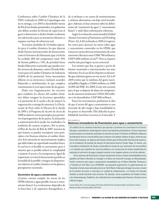 Conferencia sobre Cambio Climático de la             de si incluyen o no costos de mantenimiento
ONU realizada en 2009 en Copenhague aún              y utilizan alternativas con bajo nivel tecnoló-
no se entrega, y en 2010 se desembolsó menos         gico. Además, no hay consenso sobre las defini-
de 8% de los fondos prometidos. Los gobiernos        ciones de “suministro de agua” y “saneamiento
aún deben acordar las formas de supervisar el        básico” y suele faltar información coherente.
gasto o determinar si dichos fondos realmente             Según la evaluación anual mundial (Global
son adicionales; para un monitoreo eficiente se      Annual Assessment of Sanitation and Drinking
requiere una base de referencia real.                Water, GLAAS) realizada en 2010 al respecto,
    Ya existen alrededor de 24 fondos especia-       los costos para alcanzar las metas sobre agua
les para el cambio climático, los que abarcan        y saneamiento contenidas en los ODM, que
desde fuentes internacionales de financiación,       toman en cuenta diversas estimaciones de costo
como la Iniciativa de Hatoyama (que a la fecha       anteriores, fluctúan entre US$6.700 millones y
ha recibido 48% del compromiso total: 35%            US$75.000 millones al año90. Pero se requiere
de fuentes públicas y 13%, de privadas) hasta        mucho más para lograr acceso universal.
fondos fiduciarios nacionales que pueden reci-            Los montos que hoy se gastan a partir de
bir recursos de donantes, como el Fondo Fidu-        fuentes nacionales e internacionales son muy
ciario para el Cambio Climático de Indonesia         inferiores. En el caso de los 20 países en desarro-
(0,06% de las promesas). Estos mecanismos            llo que informan gastos en este sector, GLAAS
difieren en su estructura e incluyen acuerdos        2010 estima que la mediana del gasto nacio-
bilaterales y multilaterales, lo que complica        nal público llegaba a US$65 millones en 2008
enormemente la real supervisión de los gastos.       (0,48% del PIB). En 2009, el año más reciente
    Dada esta fragmentación, los recursos            para el que se dispone de datos, los compromi-
para combatir los efectos del cambio climá-          sos de asistencia totalizaron US$14.300 millo-
tico deben integrar las lecciones aprendidas         nes y los desembolsos, US$7.800 millones.
a la prestación de la ayuda a fin de mejorar la           Entre los inversionistas predomina la idea
organización y entrega de asistencia. La Decla-      de que el sector del agua y saneamiento es una
ración de París sobre la Eficacia de la Ayuda        inversión de alto riesgo y baja rentabilidad en
de 2005 y el Programa de Acción de Accra de          los países en desarrollo. Ello dificulta la posi-
2008 acordaron ciertos principios para promo-        bilidad de movilizar recursos en el mercado. Y
ver el protagonismo de los países, la alineación
                                                     RecuadRo 5.2
y armonización de la ayuda, los resultados y la      Sistemas innovadores de financiación para agua y saneamiento
rendición de cuentas recíproca. Por su parte,
                                                      Un análisis de los sistemas financieros que apuntan a promover las inversiones en el sector
el Plan de Acción de Bali de 2007 muestra de
                                                      del agua y saneamiento revela algunas nuevas vías bastante prometedoras. Ciertos esquemas
qué manera se pueden incorporar estos prin-           promocionados por donantes estimulan la inversión privada. El Sistema de Medición Maestra
cipios a las finanzas relativas al cambio climá-      de Indonesia recurre a microcréditos para conectar a los pobres urbanos al agua, mientras que
tico. Esta situación no necesariamente implica        Coca-Cola Company y la Agencia de Estados Unidos para el Desarrollo Internacional auspicia-
que debe haber un superfondo mundial único,           ron la instalación de bombas de mecate de fabricación local en Zinder, Níger. En Kenya, una
lo cual no es ni factible ni conveniente, pero sí     innovadora combinación de fondos comerciales (a través de una institución de microcrédito)
muestra que es posible reducir la complejidad         y un subsidio que supedita los recursos públicos a la consecución de metas predefinidas,ha
                                                      mejorado el suministro de agua y logrado conectar a los hogares pobres a la red de cañerías.
y mejorar el acceso y la transparencia. Igual de
                                                           Otros sistemas de financiación incluyen donaciones mixtas y fondos reembolsables (como
importante es evitar la financiación paralela en
                                                      aquellos del Banco Mundial en Senegal y el Banco de Inversión Europeo en Mozambique),
la medida de lo posible e integrar las disposicio-    fondos rotatorios para agua y saneamiento (respaldados por el Banco Mundial, Dinamarca
nes relativas al cambio climático en los planes y     y Finlandia en Viet Nam y por UFUNDIKO, una pequeña organización no gubernamental, en
presupuestos nacionales.                              Tanzanía) y fondos mancomunados (como en Tamil Nadu, India) que entregan recursos a través
                                                      de la emisión de bonos a municipios en calidad de subpréstamos. Los fondos de mercado
Suministro de agua y saneamiento                      también se están haciendo más comunes. Por ejemplo, varios ciudadanos de Estados Unidos
¿Cuánto costará cumplir las metas de los              y de Johannesburgo, Sudáfrica, han utilizado bonos municipales para financiar infraestructura
                                                      relativa al agua.
ODM relativas a agua potable inocua y sanea-
miento básico? Las evaluaciones dependen de           Fuentes: Nelson 2011; Coca-Cola Company 2010; Banco Mundial 2010a; International Water and Sanitation Centre y
                                                      Netherlands Water Partnership (2009); OCDE 2010c.
la línea base y de supuestos demográficos, y


                                                                       CAPÍTULO 5       Ponerse a la altura de los desaFÍos en cuanto a PolÍticas                      105
 