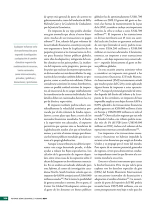 de apoyo más general de parte de actores no          globales fue de aproximadamente US$11.700
                                      gubernamentales, como la Fundación de Bill y         millones en 2009. El grueso del gasto se des-
                                      Melinda Gates y la Coalición de Ciudadanos           tinó a las fuerzas de mantenimiento de la paz
                                      por la Justicia Económica.                           de la ONU; cuando se excluye esta importante
                                           Un impuesto de ese tipo podría abordar          función, la cifra se reduce a unos US$2.700
                                      una gran anomalía que afecta al sector finan-        millones103. El impuesto a las transacciones
                                      ciero: muchas de sus transacciones no pagan          en divisas movilizaría casi 15 veces esa canti-
                                      tributos101. Eso, además del gran volumen de         dad cada año. Incluso un gravamen unilateral
                                      las actividades financieras, constituye un pode-     de este tipo (limitado al euro), podría recau-
         Cualquier esfuerzo serio
                                      roso argumento a favor de la aplicación de un        dar entre US$4.200 millones y US$9.300
         de transformación para       pequeño gravamen a las transacciones en divi-        millones en recursos adicionales. Claramente,
          expandir la mitigación      sas para financiar bienes públicos globales,         entonces, un impuesto a estas transacciones
         y adaptación al cambio       entre ellos la adaptación y mitigación del cam-      podría —aún bajo supuestos muy conservado-
          climático requerirá la      bio climático en los países pobres. La inciden-      res— expandir drásticamente el gasto en bie-
        combinación de recursos,      cia del impuesto sería progresiva, puesto que        nes públicos globales.
             tanto nacionales         los países que realizan las mayores operaciones           En esta ocasión amerita asimismo volver
          como internacionales,       en divisas suelen ser más desarrollados. La asig-    a considerar un impuesto más general a las
                                      nación de las entradas también debería ser pro-      transacciones financieras. El Fondo Moneta-
           privados y públicos y
                                      gresiva, como se analiza más adelante. Deben         rio Internacional (FMI) recientemente señaló
         donaciones y préstamos
                                      considerarse asimismo los temas distributivos,       que muchos países del G-20 ya están aplicando
                                      como un posible umbral mínimo de impues-             alguna forma de impuesto a estas operacio-
                                      tos, de manera tal de no cargar indebidamente        nes104. Aunque el potencial generador de entra-
                                      las transferencias de remesas individuales. Esos     das depende del diseño del tributo y de la res-
                                      detalles deben ser examinados durante las eta-       puesta de los corredores, un impuesto de base
                                      pas de diseño y supervisión.                         imponible amplia y tasas bajas de entre 0,01% y
                                           El impuesto también podría reducir con-         0,05% aplicable a las transacciones financieras
                                      siderablemente la volatilidad económica pro-         podría generar casi €200.000 millones al año
                                      vocada por el alto volumen de fondos especu-         en Europa y US$650.000 millones en todo el
                                      lativos a corto plazo que fluye a través de los      mundo105. Otros cálculos sugieren que tan solo
                                      mercados financieros mundiales. Si el diseño         en Estados Unidos, este tributo podría recau-
                                      y la supervisión son adecuados, el impuesto          dar más de 1% del PIB (unos US$150.000
                                      permitiría que quienes más se benefician de          millones en 2011), incluso si el volumen de las
                                      la globalización ayuden a los que se benefician      operaciones mermara considerablemente106.
                                      menos, y serviría al mismo tiempo para finan-             Los impuestos a las transacciones mone-
                                      ciar los bienes públicos mundiales que dan sus-      tarias y financieras no habrían impedido la
                                      tento a la propia globalización.                     reciente crisis financiera que surgió en Estados
                                           Aunque la tasa tributaria no debería repre-     Unidos y se propagó por el resto del mundo.
                                      sentar una carga demasiado pesada, sí debe           Pero aparte de su enorme potencial generador
                                      ayudar a reducir los flujos especulativos. Los       de ingresos, sirven para desincentivar conduc-
                                      cálculos de la generación de ingresos depen-         tas imprudentes como las que llevaron a la eco-
                                      den, entre otras cosas, de los supuestos sobre el    nomía mundial a una crisis.
                                      efecto del impuesto en los volúmenes comercia-            Este no es el único instrumento para cerrar
                                      les. En un análisis actualizado elaborado para       la brecha financiera. Otra vía que vale la pena
                                      este Informe, el centro de investigación cana-       explorar son los derechos especiales de giro
                                      diense North–South Institute calcula que un          (DEG) del Fondo Monetario Internacional,
                                      impuesto de 0,005% arrojaría unos US$40.000          un mecanismo innovador de financiación y
                                      millones anuales102 . Por lo tanto, la posibilidad   adaptación al cambio climático107. La moneti-
                                      de generar entradas es enorme. Por su parte, el      zación de parte del superávit del FMI podría
                                      Center for Global Development estima que             recaudar hasta US$75.000 millones, con un
                                      el gasto de los donantes en bienes públicos          costo presupuestario muy bajo o nulo para los


108   INFORME SOBRE DESARROLLO HUMANO 2011
 