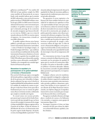 FIGURA 5.3
gobiernos contribuyentes108. Los análisis del         situación subraya la importancia de velar por la
                                                                                                            Factores clave para
FMI del rol que podrían cumplir los DEG               equidad de los flujos de inversiones públicas y       transformar las
como semillero de financiación de un nuevo            la generación de condiciones para atraer recur-       gestiones de financiación
fondo verde mundial indican que la emisión            sos privados adicionales.                             del clima
de DEG adicionales y otros activos de reservas             No garantizar el acceso equitativo a las
                                                                                                                  Estrategias de desarrollo
podría movilizar US$100.000 millones anua-            finanzas del clima también limitaría la capa-
                                                                                                                      resistentes al clima
les de aquí a 2020. Los DEG tienen el atractivo       cidad de las industrias de capitalizar en base
                                                                                                                     con bajas emisiones
adicional de funcionar como instrumento para          a las oportunidades de bajo costo para mejo-
restablecer el equilibrio monetario; se espera        rar la eficiencia y reducir las emisiones de gases
que la demanda provenga de las economías              de efecto invernadero de una manera rentable.
de mercado emergentes que buscan diversifi-           El sector de la construcción, por ejemplo, no
                                                                                                                             Alianzas
car sus reservas. Debido a que no se trata de         podría aprovechar mejoras costo-eficaces pro-
                                                                                                                        público-privadas
moneda soberana, los DEG no estarían sujetos          venientes de la eficiencia energética. Esto cobra
                                                                                                                      que creen mercados
al impuesto a las transacciones, evitando así         particular importancia los próximos cinco a 10
una doble tributación.                                años, a medida que los países de ingreso bajo
     Es posible explotar diversas otras fuentes       inviertan en generación de energía e infra-
públicas y privadas para acortar la brecha. Ya        estructura urbana de larga vida. La falta de
existen instrumentos financieros innovadores          acceso a financiación obligaría a estos países a                Fondo de flujos para
—como el Fondo de Tecnología Limpia y el              seguir vías de desarrollo con altas emisiones de         operaciones relativas al clima
Fondo Estratégico del Clima— que combinan             carbono, limitando así la capacidad del mundo
recursos de bancos multilaterales de desarrollo,      de interrumpir el alza de las temperaturas del
instrumentos financieros climáticos y el sector       planeta.
privado. Con su gestión han recaudado otros                Las consecuencias son claras. Lo que debe
                                                                                                                        Instrumentos de
US$3.700 millones para el desarrollo y pueden         orientar y estimular los flujos financieros inter-
                                                                                                              implementación y presentación
movilizar sumas adicionales considerables109.         nacionales son los principios de equidad. El
                                                                                                                           de informes
También se ha conseguido una cantidad signi-          apoyo para la creación de instituciones debe-
ficativa de financiación privada.                     ría ayudar a los países en desarrollo a estable-      Fuente: adaptado de Glemarec y otros 2010.
                                                      cer políticas e incentivos adecuados. Además,
Garantizar la equidad y la                            los mecanismos asociados de gobernabilidad
participación en la gobernabilidad                    deben permitir la participación y la responsa-
y el acceso a financiación                            bilidad social.
Para acortar la brecha que separa a encargados             Cualquier esfuerzo serio de transforma-
de formular políticas, negociadores y autorida-       ción para expandir la mitigación y adaptación
des de las personas más vulnerables a la degra-       al cambio climático requerirá la combinación
dación ambiental, hay que cerrar la brecha en         de recursos, tanto nacionales como internacio-
la gobernabilidad del medioambiente mundial.          nales, privados y públicos y donaciones y prés-
Las medidas de rendición de cuentas no pue-           tamos. Para facilitar el acceso equitativo y el
den por sí solas hacer frente al reto, pero ello es   uso eficiente de los flujos financieros interna-
fundamental para crear un sistema de gober-           cionales, este Informe aboga por el empodera-
nanza eficaz en términos sociales y ambientales       miento de los actores nacionales para incorpo-
que cumpla su cometido ante la gente.                 rar las finanzas del clima a nivel de países.
     Es crucial contar con recursos privados,              Para generar resultados eficientes y de largo
pero puesto que la mayoría de los fondos finan-       plazo y rendición de cuentas a los habitantes
cieros es privado (por ejemplo los que van hacia      y los asociados, se requieren cuatro grupos de
el sector de la energía), el aumento de los riesgos   instrumentos (figura 5.3):
y la baja rentabilidad en algunas regiones afecta     •	 Estrategias resistentes al clima con bajas
el patrón de los flujos. A falta de reformas, la           emisiones de GEI: para alinear los objeti-
distribución del acceso a la financiación entre            vos en desarrollo humano, equidad y cam-
los países seguirá siendo dispareja y de hecho,            bio climático.
se suma a las desigualdades ya presentes110. Esta


                                                                   CAPÍTULO 5   Ponerse a la altura de los desaFÍos en cuanto a PolÍticas                109
 