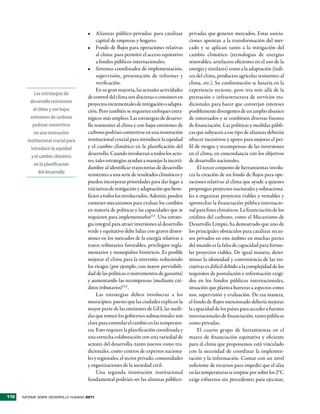 •	 Alianzas público-privadas: para catalizar          privadas que generen mercados. Estas asocia-
                                           capital de empresas y hogares.                   ciones apuntan a la transformación del mer-
                                      •	 Fondo de flujos para operaciones relativas         cado y se aplican tanto a la mitigación del
                                           al clima: para permitir el acceso equitativo     cambio climático (tecnologías de energías
                                           a fondos públicos internacionales.               renovables, artefactos eficientes en el uso de la
                                      •	 Sistemas coordinados de implementación,            energía y similares) como a la adaptación (índi-
                                           supervisión, presentación de informes y          ces del clima, productos agrícolas resistentes al
                                           verificación.                                    clima, etc.). Su conformación se basaría en la
                                           En su gran mayoría, las actuales actividades     experiencia reciente, pero iría más allá de la
            Las estrategias de
                                      de control del clima son discretas o consisten en     prestación e infraestructura de servicios tra-
          desarrollo resistentes      proyectos incrementales de mitigación o adapta-       dicionales para hacer que converjan intereses
           al clima y con bajas       ción. Pero también se requieren enfoques estra-       posiblemente divergentes de un amplio abanico
          emisiones de carbono        tégicos más amplios. Las estrategias de desarro-      de interesados y se combinen diversas fuentes
           podrían convertirse        llo resistentes al clima y con bajas emisiones de     de financiación. Las políticas y medidas públi-
            en una innovación         carbono podrían convertirse en una innovación         cas que subyacen a ese tipo de alianzas deberán
        institucional crucial para    institucional crucial para introducir la equidad      ofrecer incentivos y apoyo para mejorar el per-
          introducir la equidad       y el cambio climático en la planificación del         fil de riesgos y recompensas de las inversiones
                                      desarrollo. Cuando involucran a todos los acto-       en el clima, en concordancia con los objetivos
          y el cambio climático
                                      res, tales estrategias ayudan a manejar la incerti-   de desarrollo nacionales.
            en la planificación
                                      dumbre al identificar trayectorias de desarrollo           El tercer conjunto de herramientas involu-
              del desarrollo          resistentes a una serie de resultados climáticos y    cra la creación de un fondo de flujos para ope-
                                      pueden incorporar prioridades para dar lugar a        raciones relativas al clima que ayude a quienes
                                      iniciativas de mitigación y adaptación que bene-      propongan proyectos nacionales y subnaciona-
                                      ficien a todos los involucrados. Además, pueden       les a organizar proyectos viables y rentables y
                                      contener mecanismos para evaluar los cambios          aprovechar la financiación pública internacio-
                                      en materia de políticas y las capacidades que se      nal para fines climáticos. La financiación de los
                                      requieren para implementarlos111. Una estrate-        créditos del carbono, como el Mecanismo de
                                      gia integral para atraer inversiones al desarrollo    Desarrollo Limpio, ha demostrado que uno de
                                      verde y equitativo debe lidiar con graves distor-     los principales obstáculos para catalizar recur-
                                      siones en los mercados de la energía relativas a      sos privados en este ámbito en muchas partes
                                      tratos tributarios favorables, privilegios regla-     del mundo es la falta de capacidad para formu-
                                      mentarios y monopolios históricos. Es posible         lar proyectos viables. De igual manera, deter-
                                      mejorar el clima para la inversión reduciendo         minar la idoneidad y conveniencia de las ini-
                                      los riesgos (por ejemplo, con mayor previsibili-      ciativas es difícil debido a la complejidad de los
                                      dad de las políticas o instrumentos de garantía)      requisitos de postulación e información exigi-
                                      y aumentando las recompensas (mediante cré-           dos en los fondos públicos internacionales,
                                      ditos tributarios)112 .                               situación que plantea barreras a aspectos como
                                           Las estrategias deben involucrar a los           uso, supervisión y evaluación. De esa manera,
                                      municipios: puesto que las ciudades explican la       el fondo de flujos mencionado debería mejorar
                                      mayor parte de las emisiones de GEI, las medi-        la capacidad de los países para acceder a fuentes
                                      das que tomen los gobiernos subnacionales son         internacionales de financiación, tanto públicas
                                      clave para controlar el cambio en las temperatu-      como privadas.
                                      ras. Esto requiere la planificación coordinada y           El cuarto grupo de herramientas en el
                                      una estrecha colaboración con una variedad de         marco de financiación equitativa y eficiente
                                      actores del desarrollo, tanto nuevos como tra-        para el clima que proponemos está vinculado
                                      dicionales, como centros de expertos naciona-         con la necesidad de coordinar la implemen-
                                      les y regionales, el sector privado, comunidades      tación y la información. Contar con un nivel
                                      y organizaciones de la sociedad civil.                suficiente de recursos para impedir que el alza
                                           Una segunda innovación institucional             en las temperaturas se empine por sobre los 2°C
                                      fundamental podrían ser las alianzas público-         exige esfuerzos sin precedentes para ejecutar,


110   INFORME SOBRE DESARROLLO HUMANO 2011
 