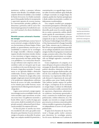 monitorear, verificar y presentar informes           concientización y en segundo lugar, inversio-
durante varias décadas, con múltiples actores,       nes sobre el terreno mediante apoyo dedicado
conjuntos diversos de medidas y una variedad         a enfoques sectoriales en energía limpia. En
de fuentes de recursos. Los fondos nacionales        conjunto, pueden dar el primer puntapié para
para el clima pueden facilitar la incorporación      ir desde cambios incrementales a cambios ver-
y supervisión operativa de recursos naciona-         daderamente transformadores.
les e internacionales, privados y públicos y de          Una campaña mundial para propugnar
donaciones y préstamos, todo lo cual es fun-         una iniciativa participativa e informada, aspec-
damental para garantizar la rendición de cuen-       tos clave tanto en los países donantes como en
                                                                                                               Es hora de poner en
tas a nivel nacional y los efectos distributivos     desarrollo, puede aunar las actuales capacida-
positivos.                                           des en cuanto a promoción, análisis, planifi-            marcha una iniciativa
                                                     cación, gestión de conocimientos y comuni-               mundial de alto nivel
Permitir acceso universal a fuentes                  caciones. Es el momento adecuado para una               para fomentar el acceso
de energía                                           campaña de ese tipo. La Asamblea General de              universal a energía en
Un aspecto primordial para avanzar hacia el          las Naciones Unidas designó el año 2012 como            los países en desarrollo
acceso universal a energía es abordar las barre-     el Año Internacional de la Energía Sostenible
ras a las inversiones en fuentes limpias. Si bien    para Todos, mientras que la conferencia de
pueden ser potencialmente atractivas por su          Río+20 será una oportunidad única para defi-
rentabilidad, la mayoría de las tecnologías          nir un enfoque mundial de acceso universal a
de energía renovable y eficiencia energética         energía al unificar los programas en materia de
requiere elevadas inversiones iniciales. Incluso     energía, economía verde y clima. Este enfoque
si estas inversiones se logran compensar con         universal puede, posteriormente, ser enrique-
costos operacionales más bajos, pueden llegar        cido con diálogos regionales y nacionales en
a ser prohibitivas. Las restricciones financie-      torno al tema.
ras que enfrentan tanto empresas como con-               Como complemento a la campaña, en el
sumidores suelen ser más graves que las que          marco del apoyo a los países en desarrollo a sus
se consideran en las tasas de descuento o tasas      estrategias de desarrollo resistente al clima se
de interés a largo plazo nacionales. Y normal-       podrían identificar obstáculos, beneficios e
mente se ven agravadas debido a obstáculos           impactos para los grupos desfavorecidos, ade-
conductuales, técnicos, regulatorios o admi-         más de crear condiciones favorables para las
nistrativos. Tomemos la energía eólica como          inversiones. Las importantes fallas del mer-
ejemplo: ningún país atraerá inversión privada       cado destacan la importancia de tener polí-
si los productores independientes enfrentan          ticas públicas para atraer fondos privados.
barreras de acceso a las redes, incertidumbre        Tales políticas pueden mejorar los perfiles
en los trámites para recibir licencias, escasa       de riesgos y recompensas de las inversiones
experiencia local o falta de garantías de precios    en energía limpia si reducen las dificultades
a largo plazo.                                       (contexto normativo estable, suministro local
     Lograr acceso universal a energía requiere      de experiencia, disposiciones administrati-
una estrategia reactiva en múltiples niveles y de    vas modernas, instrumentos garantizados y
varios asociados y aquí, nuevamente, no existe       otros) y aumentan las retribuciones (precios
una receta única. Los gobiernos nacionales y         preferenciales, créditos tributarios, etc.). Por
locales deben rayar la cancha de juego para          ejemplo, una inversión en energía renovable
otros actores, desde la sociedad civil y el sector   poco atractiva en términos comerciales podría
privado nacional y subnacional hasta la finan-       volverse rentable si se garantiza a los producto-
ciación mundial y las empresas del sector.           res independientes el acceso a la red y precios
     Es hora de poner en marcha una inicia-          preferenciales.
tiva mundial de alto nivel, que podría tener             El apoyo de la Iniciativa de Acceso Uni-
dos partes, para fomentar el acceso universal a      versal a Energía podría incluir asistencia
energía en los países en desarrollo. En primer       para determinar las tecnologías priorita-
lugar, una campaña mundial de promoción y            rias de acceso, idealmente en el contexto de


                                                                  CAPÍTULO 5   Ponerse a la altura de los desaFÍos en cuanto a PolÍticas   111
 