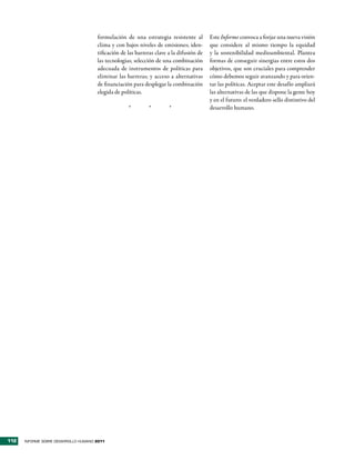 formulación de una estrategia resistente al         Este Informe convoca a forjar una nueva visión
                                      clima y con bajos niveles de emisiones; iden-       que considere al mismo tiempo la equidad
                                      tificación de las barreras clave a la difusión de   y la sostenibilidad medioambiental. Plantea
                                      las tecnologías; selección de una combinación       formas de conseguir sinergias entre estos dos
                                      adecuada de instrumentos de políticas para          objetivos, que son cruciales para comprender
                                      eliminar las barreras; y acceso a alternativas      cómo debemos seguir avanzando y para orien-
                                      de financiación para desplegar la combinación       tar las políticas. Aceptar este desafío ampliará
                                      elegida de políticas.                               las alternativas de las que dispone la gente hoy
                                                                                          y en el futuro: el verdadero sello distintivo del
                                                    *         *        *                  desarrollo humano.




112   INFORME SOBRE DESARROLLO HUMANO 2011
 