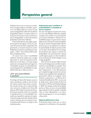 Perspectiva general


El Informe de este año se concentra en el desa-     Argumentos para considerar la
fío de conseguir progreso sostenible y equita-      sostenibilidad y la equidad en
tivo. Una doble perspectiva muestra de qué          forma conjunta
manera la degradación ambiental intensifica la      Este año investigamos los puntos de encuen-
desigualdad mediante su impacto adverso en          tro entre sostenibilidad ambiental y equidad,
las personas de menores recursos y la forma en      conceptos muy similares en su preocupación
que las desigualdades en desarrollo humano          por la justicia distributiva. Valoramos la sos-
profundizan el deterioro ambiental.                 tenibilidad porque las generaciones futuras
    El desarrollo humano, que implica expan-        debieran tener al menos las mismas posibilida-
dir las opciones de la gente, se basa en la exis-   des que las actuales. De igual modo, todos los
tencia de recursos naturales compartidos. Para      procesos que no son equitativos son injustos:
promoverlo, es necesario velar por la sosteni-      las oportunidades de todas las personas de lle-
bilidad local, nacional y mundial, proceso que      var una mejor vida no debieran verse restringi-
puede —y debe— hacerse fomentando la equi-          das por factores que escapan a su control. Las
dad y el empoderamiento.                            desigualdades son particularmente injustas
    Al avanzar hacia mayor sostenibilidad           cuando algunos grupos son discriminados de
ambiental, intentamos asegurar que se tengan        forma sistemática por motivos de género, etnia
plenamente en cuenta las aspiraciones de los        u origen geográfico.
pobres de una vida mejor, y al mismo tiempo,             Hace más de una década, Sudhir Anand y
apuntamos a vías que permitan que la gente, las     Amartya Sen abogaron por considerar conjun-
comunidades, los países y la comunidad inter-       tamente la sostenibilidad y la equidad. “Sería
nacional propicien la sostenibilidad y la equi-     una grave violación del principio universa-
dad de modos que se refuercen entre sí.             lista”, argumentaron, “si nos obsesionáramos
                                                    por la equidad intergeneracional sin al mismo
¿Por qué sostenibilidad                             tiempo atacar el problema de la equidad intra-
y equidad?                                          generacional” (énfasis en el original). Temas
                                                    similares se plantearon en el Informe de la
El enfoque del desarrollo humano conserva           Comisión Brundtland de 1987 y en una serie
toda su pertinencia cuando se trata de enten-       de declaraciones internacionales, desde la de
der nuestro mundo y hacer frente a sus desa-        Estocolmo en 1972 hasta la de Johannesburgo
fíos, actuales y futuros. En su versión del vigé-   en 2002. Sin embargo, muchos de los debates
simo aniversario, el Informe sobre Desarrollo       que hoy se libran en torno a la sostenibilidad
Humano 2010 celebró el concepto de desarro-         siguen dejando de lado la equidad, tratándola
llo humano poniendo énfasis en la equidad,          como un tema independiente y no relacio-
el empoderamiento y la sostenibilidad como          nado. Esta perspectiva es a la vez incompleta
medio para expandir las opciones de la gente.       y desacertada.
Al mismo tiempo, destacó los desafíos involu-
crados y demostró que estos aspectos crucia-        Algunas definiciones clave
les del desarrollo humano no siempre se dan         El desarrollo humano tiene que ver con la
simultáneamente.                                    expansión de las libertades y las capacidades




                                                                                                      PERSPECTIVA GENERAL   1
 