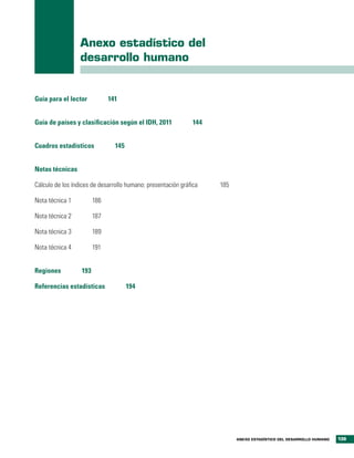 Anexo estadístico del
                  desarrollo humano


Guía para el lector           141


Guía de países y clasificación según el IDH, 2011              144


Cuadros estadísticos            145


Notas técnicas

Cálculo de los índices de desarrollo humano: presentación gráfica    185

Nota técnica 1          186

Nota técnica 2          187

Nota técnica 3          189

Nota técnica 4          191


Regiones          193

Referencias estadísticas              194




                                                                           ANEXO ESTADÍSTICO DEL DESARROLLO HUMANO   139
 