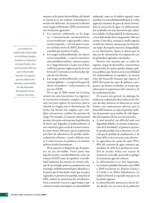 mayores en los países desarrollados; ahí donde      ambiental, tanto en el ámbito regional como
                                    el vínculo no es tan evidente, el desempeño es      mundial. La sostenibilidad ambiental se evalúa
                                    mucho más deficiente. Al examinar la relación       según las emisiones de gases de efecto inverna-
                                    entre riesgos ambientales e IDH, encontramos        dero, la extracción de agua y la deforestación.
                                    tres revelaciones generales:                        Los resultados son más ilustrativos que indica-
                                    •	 Las carencias ambientales en los hoga-           tivos debido a la disparidad de la información y
                                         res —contaminación intradomiciliaria,          a otras dificultades de la comparación. Solo una
                                         acceso insuficiente a agua potable y sanea-    nación, Costa Rica, aventaja la media regional
                                         miento mejorado— son más graves en paí-        en todos los criterios, mientras que las otras tres
            Las tendencias               ses con bajos niveles de IDH y disminuyen      con mejor desempeño muestran desigualdades
                                         a medida que aumenta el índice.                en sus dimensiones. Suecia se destaca por su
      ambientales observadas
                                    •	 Los riesgos medioambientales con efectos         alta tasa de reforestación en comparación con
       en las últimas décadas
                                         en las comunidades —como la contamina-         los promedios regionales y mundiales.
       muestran un deterioro             ción atmosférica urbana— parecen aumen-             Nuestra lista muestra que en todas las
        en varios frentes, con           tar y luego disminuir a la par con el desa-    regiones, etapas de desarrollo y características
      consecuencias adversas             rrollo; hay quienes sugieren que la curva en   estructurales, los países pueden adoptar polí-
          para el desarrollo             forma de U invertida es una buena descrip-     ticas públicas que favorezcan la sostenibilidad
        humano, en especial              ción de esta relación.                         del medioambiente, la equidad y las facetas
         para los millones de       •	 Los riesgos medioambientales con reper-          clave del desarrollo humano que captura el
       personas cuyos medios             cusiones globales —en especial los gases de    IDH. Revisamos los tipos de políticas y pro-
                                         efecto invernadero— suelen aumentar a la       gramas con buenos resultados, al tiempo que
          de vida dependen
                                         par con el IDH.                                subrayamos la importancia del contexto y de
         directamente de los
                                         No es que el IDH mismo sea la fuerza           las condiciones locales.
          recursos naturales        motora tras estas transiciones. Los ingresos y           De manera más general, sin embargo, las
                                    el crecimiento económico cumplen una fun-           tendencias ambientales observadas en las últi-
                                    ción vital para explicar las emisiones, pero la     mas décadas muestran un deterioro en varios
                                    relación en ningún caso es determinante. De         frentes, con consecuencias adversas para el
                                    hecho, hay fuerzas más amplias cuyas com-           desarrollo humano, en especial para los millo-
                                    plejas interacciones cambian los patrones de        nes de personas cuyos medios de vida depen-
                                    riesgo. Por ejemplo, el comercio internacional      den directamente de los recursos naturales.
                                    permite a los países subcontratar la producción     •	 A nivel mundial, casi 40% del suelo está
                                    de bienes que degradan el medioambiente; el              degradado debido a la erosión, la disminu-
                                    uso comercial a gran escala de recursos natura-          ción de la fertilidad y el pastoreo excesivo.
                                    les tiene efectos diferentes que la explotación          La productividad está en descenso y se cal-
                                    para fines de subsistencia; los perfiles medio-          cula que la pérdida de rendimiento es de
                                    ambientales urbanos y rurales difieren entre             hasta 50% en los escenarios más adversos.
                                    sí. Y como veremos, las políticas y el contexto     •	 La agricultura da cuenta de entre 70% y
                                    político inciden fuertemente.                            85% del consumo de agua, mientras que
                                         De lo anterior se desprende que los patro-          alrededor de 20% de la producción mun-
                                    nes no son inevitables. Varios países han                dial de cereales utiliza este recurso de
                                    logrado avanzar considerablemente tanto en               manera no sostenible, poniendo en peligro
                                    materia de IDH como de equidad y sostenibi-              el crecimiento agrícola a futuro.
                                    lidad ambiental. En sintonía con nuestro enfo-      •	 La deforestación es un reto importante.
                                    que de las sinergias positivas, proponemos una           Las mayores pérdidas forestales entre 1990
                                    estrategia multidimensional para identificar a           y 2010 ocurrieron en América Latina y
                                    los países que lo han hecho mejor que sus pares          el Caribe y en África Subsahariana. La
                                    regionales en promover la equidad, aumentar el           cubierta forestal se expandió muy poco en
                                    IDH, reducir la contaminación intradomici-               las demás regiones.
                                    liaria y aumentar el acceso a agua limpia, y que    •	 La desertificación amenaza las tierras ári-
                                    ostentan el mejor desempeño en sostenibilidad            das donde vive un tercio de la población


4   INFORME SOBRE DESARROLLO HUMANO 2011
 