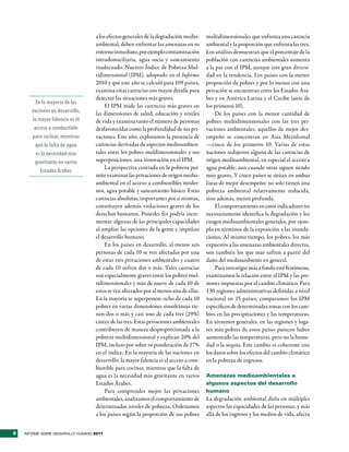 a los efectos generales de la degradación medio-    multidimensionales que enfrenta una carencia
                                    ambiental, deben enfrentar las amenazas en su       ambiental y la proporción que enfrenta las tres.
                                    entorno inmediato, por ejemplo contaminación        Los análisis demuestran que el porcentaje de la
                                    intradomiciliaria, agua sucia y saneamiento         población con carencias ambientales aumenta
                                    inadecuado. Nuestro Índice de Pobreza Mul-          a la par con el IPM, aunque con gran diversi-
                                    tidimensional (IPM), adoptado en el Informe         dad en la tendencia. Los países con la menor
                                    2010 y que este año se calculó para 109 países,     proporción de pobres y por lo menos con una
                                    examina estas carencias con mayor detalle para      privación se encuentran entre los Estados Ára-
                                    detectar las situaciones más graves.                bes y en América Latina y el Caribe (siete de
         En la mayoría de las
                                         El IPM mide las carencias más graves en        los primeros 10).
       naciones en desarrollo,      las dimensiones de salud, educación y niveles            De los países con la menor cantidad de
       la mayor falencia es el      de vida y examina tanto el número de personas       pobres multidimensionales con las tres pri-
        acceso a combustible        desfavorecidas como la profundidad de sus pri-      vaciones ambientales, aquellos de mejor des-
       para cocinar, mientras       vaciones. Este año, exploramos la presencia de      empeño se concentran en Asia Meridional
        que la falta de agua        carencias derivadas de aspectos medioambien-        —cinco de los primeros 10. Varias de estas
         es la necesidad más        tales entre los pobres muldimensionales y sus       naciones redujeron alguna de las carencias de
        gravitante en varios        superposiciones, una innovación en el IPM.          origen medioambiental, en especial el acceso a
                                         La perspectiva centrada en la pobreza per-     agua potable, aun cuando otras siguen siendo
           Estados Árabes
                                    mite examinar las privaciones de origen medio-      muy graves. Y cinco países se sitúan en ambas
                                    ambiental en el acceso a combustibles moder-        listas de mejor desempeño: no solo tienen una
                                    nos, agua potable y saneamiento básico. Estas       pobreza ambiental relativamente reducida,
                                    carencias absolutas, importantes por sí mismas,     sino además, menos profunda.
                                    constituyen además violaciones graves de los             El comportamiento en estos indicadores no
                                    derechos humanos. Ponerles fin podría incre-        necesariamente identifica la degradación y los
                                    mentar algunas de las principales capacidades       riesgos medioambientales generales, por ejem-
                                    al ampliar las opciones de la gente e impulsar      plo en términos de la exposición a las inunda-
                                    el desarrollo humano.                               ciones. Al mismo tiempo, los pobres, los más
                                         En los países en desarrollo, al menos seis     expuestos a las amenazas ambientales directas,
                                    personas de cada 10 se ven afectadas por una        son también los que más sufren a partir del
                                    de estas tres privaciones ambientales y cuatro      daño del medioambiente en general.
                                    de cada 10 sufren dos o más. Tales carencias             Para investigar más a fondo este fenómeno,
                                    son especialmente graves entre los pobres mul-      examinamos la relación entre el IPM y las pre-
                                    tidimensionales y más de nueve de cada 10 de        siones impuestas por el cambio climático. Para
                                    estos se ven afectados por al menos una de ellas.   130 regiones administrativas definidas a nivel
                                    En la mayoría se superponen: ocho de cada 10        nacional en 15 países, comparamos los IPM
                                    pobres en varias dimensiones simultáneas tie-       específicos de determinadas zonas con los cam-
                                    nen dos o más y casi uno de cada tres (29%)         bios en las precipitaciones y las temperaturas.
                                    carece de las tres. Estas privaciones ambientales   En términos generales, en las regiones y luga-
                                    contribuyen de manera desproporcionada a la         res más pobres de estos países parecen haber
                                    pobreza multidimensional y explican 20% del         aumentado las temperaturas, pero no la hume-
                                    IPM, incluso por sobre su ponderación de 17%        dad o la sequía. Este cambio es coherente con
                                    en el índice. En la mayoría de las naciones en      los datos sobre los efectos del cambio climático
                                    desarrollo, la mayor falencia es el acceso a com-   en la pobreza de ingresos.
                                    bustible para cocinar, mientras que la falta de
                                    agua es la necesidad más gravitante en varios       Amenazas medioambientales a
                                    Estados Árabes.                                     algunos aspectos del desarrollo
                                         Para comprender mejor las privaciones          humano
                                    ambientales, analizamos el comportamiento de        La degradación ambiental daña en múltiples
                                    determinados niveles de pobreza. Ordenamos          aspectos las capacidades de las personas, y más
                                    a los países según la proporción de sus pobres      allá de los ingresos y los medios de vida, afecta


6   INFORME SOBRE DESARROLLO HUMANO 2011
 