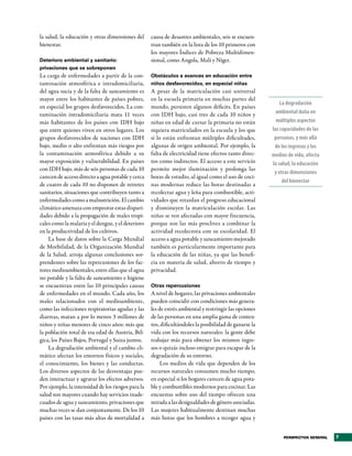la salud, la educación y otras dimensiones del      causa de desastres ambientales, seis se encuen-
bienestar.                                          tran también en la lista de los 10 primeros con
                                                    los mayores Índices de Pobreza Multidimen-
Deterioro ambiental y sanitario:                    sional, como Angola, Malí y Níger.
privaciones que se sobreponen
La carga de enfermedades a partir de la con-        Obstáculos a avances en educación entre
taminación atmosférica e intradomiciliaria,         niños desfavorecidos, en especial niñas
del agua sucia y de la falta de saneamiento es      A pesar de la matriculación casi universal
mayor entre los habitantes de países pobres,        en la escuela primaria en muchas partes del
                                                                                                            La degradación
en especial los grupos desfavorecidos. La con-      mundo, persisten algunos déficits. En países
taminación intradomiciliaria mata 11 veces          con IDH bajo, casi tres de cada 10 niños y            ambiental daña en
más habitantes de los países con IDH bajo           niñas en edad de cursar la primaria no están          múltiples aspectos
que entre quienes viven en otros lugares. Los       siquiera matriculados en la escuela y los que       las capacidades de las
grupos desfavorecidos de naciones con IDH           sí lo están enfrentan múltiples dificultades,        personas, y más allá
bajo, medio o alto enfrentan más riesgos por        algunas de origen ambiental. Por ejemplo, la         de los ingresos y los
la contaminación atmosférica debido a su            falta de electricidad tiene efectos tanto direc-    medios de vida, afecta
mayor exposición y vulnerabilidad. En países        tos como indirectos. El acceso a este servicio      la salud, la educación
con IDH bajo, más de seis personas de cada 10       permite mejor iluminación y prolonga las
                                                                                                         y otras dimensiones
carecen de acceso directo a agua potable y cerca    horas de estudio, al igual como el uso de coci-
                                                                                                             del bienestar
de cuatro de cada 10 no disponen de retretes        nas modernas reduce las horas destinadas a
sanitarios, situaciones que contribuyen tanto a     recolectar agua y leña para combustible, acti-
enfermedades como a malnutrición. El cambio         vidades que retardan el progreso educacional
climático amenaza con empeorar estas dispari-       y disminuyen la matriculación escolar. Las
dades debido a la propagación de males tropi-       niñas se ven afectadas con mayor frecuencia,
cales como la malaria y el dengue, y el deterioro   porque son las más proclives a combinar la
en la productividad de los cultivos.                actividad recolectora con su escolaridad. El
    La base de datos sobre la Carga Mundial         acceso a agua potable y saneamiento mejorado
de Morbilidad, de la Organización Mundial           también es particularmente importante para
de la Salud, arroja algunas conclusiones sor-       la educación de las niñas, ya que las benefi-
prendentes sobre las repercusiones de los fac-      cia en materia de salud, ahorro de tiempo y
tores medioambientales, entre ellas que el agua     privacidad.
no potable y la falta de saneamiento e higiene
se encuentran entre las 10 principales causas       Otras repercusiones
de enfermedades en el mundo. Cada año, los          A nivel de hogares, las privaciones ambientales
males relacionados con el medioambiente,            pueden coincidir con condiciones más genera-
como las infecciones respiratorias agudas y las     les de estrés ambiental y restringir las opciones
diarreas, matan a por lo menos 3 millones de        de las personas en una amplia gama de contex-
niños y niñas menores de cinco años: más que        tos, dificultándoles la posibilidad de ganarse la
la población total de esa edad de Austria, Bél-     vida con los recursos naturales: la gente debe
gica, los Países Bajos, Portugal y Suiza juntos.    trabajar más para obtener los mismos ingre-
    La degradación ambiental y el cambio cli-       sos o quizás incluso emigrar para escapar de la
mático afectan los entornos físicos y sociales,     degradación de su entorno.
el conocimiento, los bienes y las conductas.             Los medios de vida que dependen de los
Los diversos aspectos de las desventajas pue-       recursos naturales consumen mucho tiempo,
den interactuar y agravar los efectos adversos.     en especial si los hogares carecen de agua pota-
Por ejemplo, la intensidad de los riesgos para la   ble y combustibles modernos para cocinar. Las
salud son mayores cuando hay servicios inade-       encuestas sobre uso del tiempo ofrecen una
cuados de agua y saneamiento, privaciones que       mirada a las desigualdades de género asociadas.
muchas veces se dan conjuntamente. De los 10        Las mujeres habitualmente destinan muchas
países con las tasas más altas de mortalidad a      más horas que los hombres a recoger agua y


                                                                                                             PERSPECTIVA GENERAL   7
 