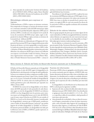 •	 Años es�erados de escolarización: Instituto de Estadística       año base en términos de la referencia del PCI, la Oficina encar�
   de la UNESCO (2011), INB �er cá�ita: Banco �undial               gada del Informe hace lo mismo�
   (2011), F�I (2011), Di�isión de Estadísticas de la ONU               Para obtener el �alor del ingreso de 2011, se a�lican las tasas
   (2011) y ONU�DAES (2011)                                         de crecimiento del PIB �royectadas �or el F�I (según el creci�
                                                                    miento en términos constantes) a los �alores más recientes del
Metodología utilizada para expresar el                              INB� Estas tasas se calculan en moneda local y �recios cons�
ingreso                                                             tantes y no según la PPA, lo cual e�ita mezclar los efectos de
Tradicionalmente, el INB se ex�resa en términos corrientes�         la con�ersión en PPA con aquellos resultantes del crecimiento
Para com�ararlo en el tiem�o, se con�ierte de términos corrien�     real de la economía�
tes a constantes tomando el �alor del INB nominal �er cá�ita
en términos de la �aridad del �oder adquisiti�o (PPA) �ara el       cálculo de los valores faltantes
año base (2005) y creando una serie tem�oral con la ayuda de        Para un gru�o �equeño de �aíses que no tenían alguno de los
la tasa de crecimiento del INB real �er cá�ita, según se des�       cuatro indicadores, la Oficina encargada del Informe estimó los
�rende de la relación INB �er cá�ita corriente en términos de       �alores faltantes con regresiones de corte trans�ersal entre �aí�
la moneda local � deflactor del PIB�                                ses� Los detalles de estos modelos están dis�onibles en: htt�://
    Las PPA oficiales son elaboradas �or el Programa de Com�        hdr�und��org/en/statistics/understanding/issues/�
�aración Internacional (PCI) que recoge �eriódicamente miles             En este Informe, se estimaron las tasas de con�ersión a PPA
de �recios de bienes y ser�icios equi�arables en muchos �aíses�     �ara tres �aíses (Cuba, Territorios Palestinos Ocu�ados y Palau),
La ronda más reciente de este ejercicio se refiere a 2005 y cubre   los años es�erados de escolarización �ara cinco (Barbados, Haití,
a 146 �aíses� El Banco �undial �roduce estimaciones �ara años       �ontenegro, Singa�ur y Turkmenistán) y los años �romedio de
diferentes a las referencias del PCI que se basan en la inflación   escolaridad �ara ocho (Antigua y Barbuda, Eritrea, Granada,
con res�ecto a la de Estados Unidos de América� Puesto que          Kiribati, Saint Kitts y Ne�is, Santa Lucía, San Vicente y las Gra�
otras organizaciones internacionales —como el Banco �un�            nadinas y Vanuatu)� Con ello, el número total de naciones inclui�
dial y el Fondo �onetario Internacional (F�I)— cotizan el           das en el IDH aumentó de 169 en 2010 a 187 en 2011�


Nota técnica 2. cálculo del Índice de Desarrollo Humano ajustado por la Desigualdad

El Índice de Desarrollo Humano ajustado �or la Desigualdad          Fuentes de información
(IDH�D) ajusta el �alor del IDH según la desigualdad en la          Puesto que el IDH se basa en agregados a ni�el de �aíses, como
distribución de cada dimensión a lo largo de toda la �oblación�     las cuentas nacionales �ara los ingresos, el IDH�D debe usar
Se basa en un conjunto de índices com�uestos sensibles a la dis�    fuentes alternati�as de datos �ara saber cómo se distribuye cada
tribución �ro�uesto �or Foster, Ló�ez�Cal�a y Szekely (2005),       dimensión� Las distribuciones se miden en unidades distintas:
que a su �ez recurre a la familia de medidas de desigualdad de      el ingreso y los años de educación se distribuyen �or indi�iduos,
Atkinson (1970)� Se calcula como una media geométrica de            mientras que la es�eranza de �ida se distribuye �or inter�alos
medias geométricas �ara cada dimensión �or se�arado (�ea            de edad�
Alkire y Foster, 2010)�                                                  La desigualdad en la distribución de las dimensiones del
    El IDH�D da cuenta de las desigualdades en las dimen�           IDH se calcula �ara las siguientes �ariables:
siones del IDH ajustando el �alor �romedio de cada dimen�           •	 Es�eranza de �ida: usa datos de tablas abre�iadas de morta�
sión según su ni�el de desigualdad� El IDH�D será idéntico               lidad �ro�istas �or ONU�DAES (2011)� Esta distribución
al IDH si no hay desigualdad entre las �ersonas, �ero mien�              se agru�a �or inter�alos de edad (0–1, 1–5, 5–10,���, 85+),
tras mayor sea la desigualdad menor será el �alor del IDH�D,             y se es�ecifican tablas de mortalidad y edad �romedio al
y �or lo tanto, mayor la brecha con el IDH� En este sentido, el          morir �ara cada inter�alo�
IDH�D es el ni�el real de desarrollo humano (considerando           •	 Años �romedio de escolaridad: se basa en datos de encues�
las desigualdades), mientras que el IDH �uede considerarse               tas de hogares armonizados en bases de datos internacio�
como el índice de desarrollo humano “�otencial” que �odría               nales, como el Estudio sobre Ingresos de Luxemburgo; la
lograrse de no haber desigualdad� La “�érdida” en el desarro�            Encuesta sobre Ingresos y Condiciones de Vida EUROS�
llo humano �otencial debido a la desigualdad está dada �or               TAT de la UE; la Base de Datos sobre Distribución Inter�
la diferencia entre el IDH y el IDH�D y �uede ex�resarse en              nacional del Ingreso del Banco �undial; la Encuesta Agru�
                                                                                             o
términos �orcentuales�                                                   �ada de Indicadores �últi�les del Fondo de las Naciones


                                                                                                                       Notas técNicas     187
 