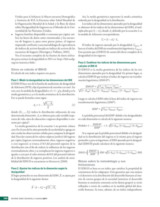 Unidas �ara la Infancia; la �acro�encuesta Demográfica                Así, la media geométrica re�resenta la media aritmética
          y Sanitaria de ICF; la Encuesta sobre Salud �undial de            reducida �or la desigualdad en la distribución�
          la Organización �undial de la Salud; y la Base de datos               Los índices de las dimensiones ajustados �or la desigualdad
          sobre Desigualdad de Ingresos en el �undo de la Uni�              se obtienen de los índices de las dimensiones del IDH, al mul�
          �ersidad de las Naciones Unidas�                                  ti�licarlos �or (1 – Ax), donde Ax definido �or la ecuación 1, es
      •	 Ingreso familiar dis�onible o consumo �er cá�ita: uti�             la medida de Atkinson corres�ondiente:
          liza las bases de datos antes enumeradas y las encues�
                                                                                                            I x = (1 – Ax) � Ix .
                                                                                                              *
          tas de hogares o, �ara unos �ocos �aíses, el ingreso
          im�utado conforme a una metodología de equi�alencia                   El índice de ingresos ajustado �or la desigualdad, I Ingreso, se
                                                                                                                                     *

          de índices de acti�os basada en índices de acti�os de las         basa en el índice del INB sin transformación logarítmica, I Ingreso*.
          encuestas de hogares (Harttgen y Vollmer, 2011)�                  Esto �ermite que el IDH�D de cuenta del efecto com�leto de la
          Vea el recuento com�leto de las fuentes de datos utiliza�         desigualdad en los ingresos�
      das �ara estimar la desigualdad en 2011 en: htt�://hdr�und��
      org/en/statistics/ihdi/�                                              Paso 3. Combinar los índices de las dimensiones para
                                                                            calcular el IDH-D
      cómo se calcula el iDH-D                                              El IDH�D es la media geométrica de los índices de las tres
      El cálculo de este índice requiere tres �asos�                        dimensiones ajustados �or la desigualdad� En �rimer lugar, se
                                                                            calcula el IDH�D que incluye el índice de ingresos sin transfor�
      Paso 1. Medir la desigualdad en las dimensiones del IDH               mación logarítmica (IDH-D*):
      El IDH�D hace uso de la familia de mediciones de desigualdad
      de Atkinson (1970) y fija el �arámetro de a�ersión ε en uno1� En              IDH-D* = 3 I Vida � IEducación � I Ingresos =
      este caso, la medida de desigualdad es A = 1 – g/µ, donde g es la
                                                                            3
                                                                                (1– AVida) � IVida� (1– AEducación) � IEducación � (1– AIngresos) � IIngresos* �
      media geométrica y µ es la media aritmética de la distribución�
      Eso se �uede formular como sigue:                                     Luego se calcula el IDH sobre la base del índice de ingresos sin
                                        n
                                            X1 …Xn                          transformación logarítmica (IDH*):
                             Ax = 1 –         –                      (1)
                                             X
                                                                                               IDH* =       3
                                                                                                                IVida � IEducación � IIngresos* �
      donde {X1 …, Xn} indica la distribución subyacente de una
      determinada dimensión� Ax se obtiene �ara cada �ariable (es�e�            La �érdida �orcentual del IDH* debido a las desigualdades
      ranza de �ida, años de educación e ingresos dis�onibles o con�        en cada dimensión se calcula de la siguiente manera:
      sumo �er cá�ita)2 �
                                                                            Pérdida= 1 – IDH-D* = 1 – (1–AVida � (1–AEducación) � (1–AIngresos) �
                                                                                                     3
          La media geométrica de la ecuación 1 no �ermite �alores
                                                                                          IDH*
      cero� En el caso de los años �romedio de escolaridad se agrega un
      año a todas las obser�aciones �álidas �ara com�utar la desigual�         Si se su�one que la �érdida �orcentual debido a la desigual�
      dad� Para dar cuenta de los �alores atí�icos (outliers) del ingreso   dad en la distribución del ingreso es la misma �ara el ingreso
      �er cá�ita (ingresos extremadamente altos, ingresos negati�os         �romedio y �ara su logaritmo, el IDH ajustado �or la desigual�
      o cero ingresos), se trunca el 0,5 del �ercentil su�erior de la       dad (IDH�D) �uede calcularse de la siguiente manera:
      distribución con el fin de reducir la influencia de los ingresos
      extremadamente altos, y se reem�lazan los ingresos negati�os o                       IDH-D* �
                                                                            IDH-D =                 IDH = 3 (1–AVida) � (1–AEducación) � (1–AIngresos) � IDH�
      iguales a cero �or el �alor mínimo del 0,5 del �ercentil inferior                     IDH*
      de la distribución de ingresos �ositi�os� Los análisis de sensi�
      bilidad del IDH�D se encuentran en Ko�ace�ic (2010)�                  Notas sobre la metodología y sus
                                                                            limitaciones
      Paso 2. Ajustar los índices de la dimensión según la                  El IDH�D se basa en un índice que satisface la �ro�iedad de
      desigualdad                                                           consistencia de los subgru�os� Esto garantiza que una mejora
                                                    –
      El logro �romedio en una dimensión del IDH, X , se ajusta �or         o el deterioro en la distribución del desarrollo humano al inte�
                                      �
      la desigualdad de la siguiente forma:                                 rior de ciertos gru�os de la sociedad (mientras el desarrollo
                                                                            humano se mantiene constante en los demás gru�os) se �erán
                           –                                                reflejados a tra�és de cambios en la medida global del desa�
                           X � (1 – Ax) = n X1 …Xn .
                                                                            rrollo humano� Se trata, además, de un índice inde�endiente


188   INFORME SOBRE DESARROLLO HUMANO 2011
 