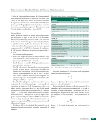 Nota técnica 4. cálculo del Índice de Pobreza Multidimensional


El Índice de Pobreza �ultidimensional (IP�) identifica múl�         Ejemplo con datos hipotéticos
ti�les �ri�aciones indi�iduales en materia de educación, salud                                                             Hogares

y ni�el de �ida� Este índice utiliza microdatos de encuestas         Indicadores                                      1     2     3    4       Ponderaciones
                                                                     Tamaño del hogar                                 4     7    5     4
de hogares y, a diferencia del Índice de Desarrollo Humano
                                                                     Educación
ajustado �or la Desigualdad, todos los indicadores necesarios
                                                                     Nadie tiene cinco años de escolaridad
�ara construir la medida deben �ro�enir de la misma encuesta�        completos                                        0     1    0     1        5/3 o 16,7%
Para más detalles consulte Alkire y Santos (2010)�                   Al menos un menor en edad escolar no
                                                                     asiste a la escuela                              0     1    0     0        5/3 o 16,7%

Metodología                                                          Salud
                                                                     Al menos un miembro está desnutrido              0     0    1     0        5/3 o 16,7%
A cada �ersona se le asigna un �untaje según las �ri�aciones
                                                                     Uno o más niños han muerto                       1     1    0     1        5/3 o 16,7%
que ex�erimenta su hogar en cada uno de los 10 indicadores
                                                                     Nivel de vida
del com�onente� El �untaje máximo es 100% y cada dimensión
                                                                     Sin electricidad                                 0     1    1     1         5/9 o 5,6%
recibe la misma �onderación (�or lo tanto, el �untaje máximo         Sin agua potable                                 0     0    1     0         5/9 o 5,6%
en cada dimensión es 33,3%)� Las dimensiones de educación            Sin saneamiento adecuado                         0     1    1     0         5/9 o 5,6%
y salud tienen dos indicadores cada una, de manera que cada          Vivienda con piso de tierra                      0     0    0     0         5/9 o 5,6%
com�onente �ale 5/3 (o 16,7%)� La dimensión de condiciones           Hogar usa combustible “contaminante” para
de �ida tiene seis indicadores, de manera que cada uno �ale 5/9      cocinar (estiércol, leña o carbón)               1     1    1     1         5/9 o 5,6%
                                                                     Hogar no tiene auto, camión o vehículo
(o 5,6%)�
                                                                     motorizado similar y posee solo uno de
     Los umbrales son los siguientes:                                estos bienes: bicicleta, motocicleta, radio,
•	 Educación: ningún miembro del hogar com�letó cinco                refrigerador, teléfono o televisor               0     1    0     1         5/9 o 5,6%

     años de educación y �or lo menos un niño en edad escolar        Resultados
                                                                     Puntaje de privación del hogar, c (suma
     (hasta octa�o grado) no asiste a la escuela�
                                                                     de cada privación multiplicada por su
•	 Salud: al menos un miembro del hogar está desnutrido y            ponderación)                                   22,2% 72,2% 38,9% 50,0%
     uno o más niños han muerto�                                     ¿Es pobre el hogar (c > 33,3%)?                 No    Sí    Sí    Sí
•	 Ni�el de �ida: no tener electricidad, no tener acceso a agua     Nota: 1 indica privación en el indicador; 0 indica que no hay privación.

     �otable, no tener acceso a saneamiento adecuado, usar
     combustible “contaminante” (estiércol, leña o carbón) �ara        La tasa de la incidencia, H, es la �ro�orción de la �oblación
     cocinar, tener una �i�ienda con �iso de tierra y no tener      multidimensionalmente �obre:
     auto, camión o �ehículo motorizado similar y �oseer solo                                         q
     uno de los siguientes bienes: bicicleta, motocicleta, radio,                               H=
                                                                                                      n
     refrigerador, teléfono o tele�isor�
     Para identificar a los �obres multidimensionales se suman      donde q es el número de �ersonas multidimensionalmente
los �untajes de �ri�ación de cada hogar y así obtener la �ri�       �obres y n es la �oblación total�
�ación total del hogar, c� A fin de distinguir entre �obres y no        La intensidad de la �obreza, A, refleja la �ro�orción de los
�obres, se utiliza como �unto de corte el �alor 33,3%, equi�a�      indicadores de los com�onentes �onderados, d, en los que, en
lente a un tercio de los indicadores �onderados� Si c es mayor      �romedio, los �obres están sujetos a �ri�aciones� Solo �ara los
o igual a 33,3%, ese hogar (y todos sus miembros) son �obres        hogares �obres, los �untajes de �ri�ación se suman y di�iden
multidimensionales� Los hogares con un �untaje de �ri�aciones       �or el número total de indicadores y �or el número total de
igual o su�erior a 20% �ero inferior a 33,3% son �ulnerables        �obres:
o están en riesgo de caer en la �obreza multidimensional� Los                                                         q
                                                                                                                ∑1c
hogares con un �untaje de 50% o más sufren una �obreza mul�                                                  A=     ,
tidimensional extrema�                                                                                           q
     El �alor del IP� es el resultado de dos medidas: la tasa de    donde c es el �untaje de �ri�ación que ex�erimentan los
la incidencia multidimensional y la intensidad (o am�litud) de      �obres�
la �obreza�




                                                                                                                                        Notas técNicas         191
 
