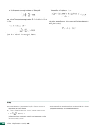 Cálculo �onderado de �ri�aciones en el hogar 1:                                                 Intensidad de la �obreza (A) =
                                          5      5                                                          (7,22/10 � 7) + (3,89/10 � 5) + (5,00/10 � 4)
                                    1�      + 1�   = 2,22,                                                                                                = 0,5625
                                          3      9                                                                          (7+5+4)
      que es igual a un �untaje de �ri�ación de: 2,22/10 = 0,222, o
      22,2%�                                                                                          (un �obre �romedio sufre �ri�aciones en el 56% de los indica�
                                                                                                      dores �onderados)�
           Tasa de incidencia (H) =
                                                                                                                                      IP�= H � A = 0,450
                                      7+5+4
                                             = 0,800
                                     4+7+5+4
      (80% de las �ersonas �i�e en hogares �obres)




      NOTAS

      1 El parámetro de aversión a la desigualdad afecta el grado de énfasis que se pone en los       3 Vea las tendencias del IDG calculadas a intervalos de cinco años para 1995-2011 y con datos
         logros inferiores y en los logros superiores.                                                   y metodologías consistentes en: http://hdr.undp.org/en/statistics/gii.
      2 Ax se estima a partir de datos de encuestas, usando los ponderados de dichas encuestas,
                    X 1 … X nw
                      w
                      1       n
                                         n
         Âx = 1 –               , donde ∑1 wi = 1.
                      ∑1n wi Xi
         Sin embargo, para efectos de simplicidad y sin generar pérdida de generalidad, la ecuación
         1 se denomina “medida de Atkinson”.



192   INFORME SOBRE DESARROLLO HUMANO 2011
 