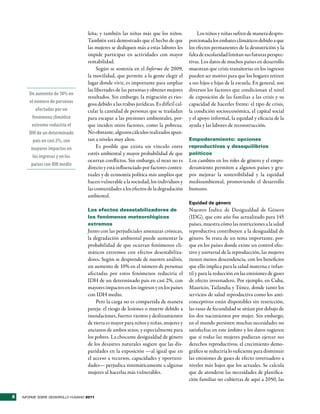 leña; y también las niñas más que los niños.               Los niños y niñas sufren de manera despro-
                                    También está demostrado que el hecho de que           porcionada los embates climáticos debido a que
                                    las mujeres se dediquen más a estas labores les       los efectos permanentes de la desnutrición y la
                                    impide participar en actividades con mayor            falta de escolaridad limitan sus futuras perspec-
                                    rentabilidad.                                         tivas. Los datos de muchos países en desarrollo
                                         Según se sostenía en el Informe de 2009,         muestran que crisis transitorias en los ingresos
                                    la movilidad, que permite a la gente elegir el        pueden ser motivo para que los hogares retiren
                                    lugar donde vivir, es importante para ampliar         a sus hijos e hijas de la escuela. En general, son
                                    las libertades de las personas y obtener mejores      diversos los factores que condicionan el nivel
       Un aumento de 10% en
                                    resultados. Sin embargo, la migración es ries-        de exposición de las familias a las crisis y su
       el número de personas        gosa debido a las trabas jurídicas. Es difícil cal-   capacidad de hacerles frente: el tipo de crisis,
           afectadas por un         cular la cantidad de personas que se trasladan        la condición socioeconómica, el capital social
         fenómeno climático         para escapar a las presiones ambientales, por-        y el apoyo informal, la equidad y eficacia de la
         extremo reduciría el       que inciden otros factores, como la pobreza.          ayuda y las labores de reconstrucción.
       IDH de un determinado        No obstante, algunos cálculos realizados apun-
         país en casi 2%, con       tan a niveles muy altos.                              Empoderamiento: opciones
        mayores impactos en              Es posible que exista un vínculo entre           reproductivas y desequilibrios
                                    estrés ambiental y mayor probabilidad de que          políticos
         los ingresos y en los
                                    ocurran conflictos. Sin embargo, el nexo no es        Los cambios en los roles de género y el empo-
        países con IDH medio
                                    directo y está influenciado por factores contex-      deramiento permiten a algunos países y gru-
                                    tuales y de economía política más amplios que         pos mejorar la sostenibilidad y la equidad
                                    hacen vulnerable a la sociedad, los individuos y      medioambiental, promoviendo el desarrollo
                                    las comunidades a los efectos de la degradación       humano.
                                    ambiental.
                                                                                          Equidad de género
                                    Los efectos desestabilizadores de                     Nuestro Índice de Desigualdad de Género
                                    los fenómenos meteorológicos                          (IDG), que este año fue actualizado para 145
                                    extremos                                              países, muestra cómo las restricciones a la salud
                                    Junto con las perjudiciales amenazas crónicas,        reproductiva contribuyen a la desigualdad de
                                    la degradación ambiental puede aumentar la            género. Se trata de un tema importante, por-
                                    probabilidad de que ocurran fenómenos cli-            que en los países donde existe un control efec-
                                    máticos extremos con efectos desestabiliza-           tivo y universal de la reproducción, las mujeres
                                    dores. Según se desprende de nuestro análisis,        tienen menos descendencia, con los beneficios
                                    un aumento de 10% en el número de personas            que ello implica para la salud materna e infan-
                                    afectadas por estos fenómenos reduciría el            til y para la reducción en las emisiones de gases
                                    IDH de un determinado país en casi 2%, con            de efecto invernadero. Por ejemplo, en Cuba,
                                    mayores impactos en los ingresos y en los países      Mauricio, Tailandia y Túnez, donde tanto los
                                    con IDH medio.                                        servicios de salud reproductiva como los anti-
                                        Pero la carga no es compartida de manera          conceptivos están disponibles sin restricción,
                                    pareja: el riesgo de lesiones o muerte debido a       las tasas de fecundidad se sitúan por debajo de
                                    inundaciones, fuertes vientos y deslizamientos        los dos nacimientos por mujer. Sin embargo,
                                    de tierra es mayor para niños y niñas, mujeres y      en el mundo persisten muchas necesidades no
                                    ancianos de ambos sexos, y especialmente para         satisfechas en este ámbito y los datos sugieren
                                    los pobres. La chocante desigualdad de género         que si todas las mujeres pudieran ejercer sus
                                    de los desastres naturales sugiere que las dis-       derechos reproductivos, el crecimiento demo-
                                    paridades en la exposición —al igual que en           gráfico se reduciría lo suficiente para disminuir
                                    el acceso a recursos, capacidades y oportuni-         las emisiones de gases de efecto invernadero a
                                    dades— perjudica sistemáticamente a algunas           niveles más bajos que los actuales. Se calcula
                                    mujeres al hacerlas más vulnerables.                  que de atenderse las necesidades de planifica-
                                                                                          ción familiar no cubiertas de aquí a 2050, las


8   INFORME SOBRE DESARROLLO HUMANO 2011
 