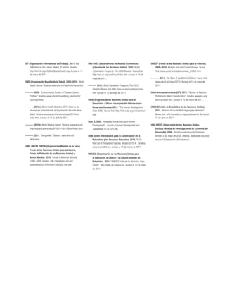 OIT (Organización Internacional del Trabajo). 2011. Key           ONU-DAES (Departamento de Asuntos Económicos                      UNICEF (Fondo de las Naciones Unidas para la Infancia).
     Indicators on the Labour Market, 6a edición. Ginebra.           y Sociales de las Naciones Unidas). 2010. World                    2000–2010. Multiple Indicator Cluster Surveys. Nueva
     http://kilm.ilo.org/KILMnetBeta/default2.asp. Acceso el 15      Urbanization Prospects: The 2009 Revision. Nueva York.             York. www.unicef.org/statistics/index_24302.html.
     de marzo de 2011.                                               http://esa.un.org/unpd/wup/index.htm. Acceso el 15 de
                                                                     mayo de 2011.                                                  ———. 2011. The State of the World’s Children. Nueva York.
OMS (Organización Mundial de la Salud). 2000–2010. World                                                                              www.unicef.org/sowc2011/. Acceso el 15 de mayo de
   Health Survey. Ginebra. www.who.int/healthinfo/survey/en/.     ———. 2011. World Population Prospects: The 2010                     2011.
                                                                    Revision. Nueva York. http://esa.un.org/unpd/wpp/index.
———. 2009. “Environmental Burden of Disease: Country                htm. Acceso el 15 de mayo de 2011.                              Unión Interparlamentaria (UIP). 2011. “Women in National
  Profiles.” Ginebra. www.who.int/quantifying_ehimpacts/                                                                                Parliaments: World Classification”. Ginebra. www.ipu.org/
  countryprofiles.                                                PNUD (Programa de las Naciones Unidas para el                         wmn-e/classif.htm. Acceso el 15 de marzo de 2011.
                                                                     Desarrollo) – Oficina encargada del Informe sobre
———. 2010a. World Health Statistics 2010. Sistema de                 Desarrollo Humano. 2011. “The Human Development                UNSD (División de Estadística de las Naciones Unidas).
  Información Estadístico de la Organización Mundial de la           Index (HDI)”. Nueva York. http://hdr.undp.org/en/statistics/      2011. “National Accounts Main Aggregates database”.
  Salud. Ginebra. www.who.int/whois/whostat/2010/en/                 hdi/.                                                             Nueva York. http://unstats.un.org/unsd/snaama/. Acceso el
  index.html. Acceso el 15 de abril de 2011.                                                                                           15 de abril de 2011.
                                                                  Seth, S. 2009. “Inequality, Interactions, and Human
———. 2010b. World Malaria Report. Ginebra. www.who.int/               Development”. Journal of Human Development and                UNU-WIDER (Universidad de las Naciones Unidas,
  malaria/publications/atoz/9789241564106/en/index.html.              Capabilities 10 (3): 375–96.                                     Instituto Mundial de Investigaciones de Economía del
                                                                                                                                       Desarrollo). 2008. World Income Inequality Database,
———. 2011. “DengueNet.” Ginebra. www.who.int/                     UICN (Unión Internacional para la Conservación de la                 Versión 2.0c, mayo de 2008. Helsinki. www.wider.unu.edu/
  denguenet.                                                          Naturaleza y los Recursos Naturales). 2010. “IUCN                research/Database/en_GB/database/.
                                                                      Red List of Threatened Species. Version 2010.4”. Ginebra.
OMS, UNICEF, UNFPA (Organización Mundial de la Salud,                 www.iucnredlist.org. Acceso el 15 de marzo de 2011.
   Fondo de las Naciones Unidas para la Infancia,
   Fondo de Población de las Naciones Unidas) y                   UNESCO (Organización de las Naciones Unidas para
   Banco Mundial. 2010. Trends in Maternal Mortality                 la Educación, la Ciencia y la Cultura) Instituto de
   1990–2008. Ginebra. http://whqlibdoc.who.int/                     Estadística. 2011. “UNESCO Institute for Statistics: Data
   publications/2010/9789241500265_eng.pdf.                          Centre”. http://stats.uis.unesco.org. Acceso el 15 de mayo
                                                                     de 2011.
 