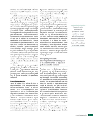emisiones mundiales de dióxido de carbono se        degradación ambiental suelen ser las que están
reducirían hasta en 17% por debajo de sus nive-     en peor situación y tienen menos poder; por tal
les actuales.                                       motivo, las prioridades políticas no reflejan sus
     El IDG examina asimismo la participación       intereses y necesidades.
de las mujeres en la toma de decisiones políti-         Existen pruebas contundentes de que la
cas y destaca que, en todo el mundo, van a la       desigualdad de poder, mediada por las ins-
zaga de los hombres en este aspecto, especial-      tituciones políticas, incide en los resultados
mente en África Subsahariana, Asia Meridio-         medioambientales en diversos países y contex-
nal y los Estados Árabes. Dicha situación tiene     tos. Esto significa que los pobres y otros gru-
                                                                                                            De atenderse las
enormes consecuencias para la sostenibilidad        pos desfavorecidos se ven afectados de manera
y la equidad. Debido a que las mujeres suelen       desproporcionada por las consecuencias de la             necesidades de
hacerse cargo mayoritariamente de la recolec-       degradación ambiental. Nuevos análisis rea-          planificación familiar
ción de leña y agua y son las más expuestas a       lizados para este Informe, que abarcan unos           no cubiertas de aquí
la contaminación intradomiciliaria, resien-         100 países, confirman que hay una asociación          a 2050, las emisiones
ten más que los hombres las decisiones rela-        positiva entre mayor equidad en la distribu-        mundiales de dióxido de
cionadas con los recursos naturales. Estudios       ción del poder, en su sentido más amplio, y          carbono se reducirían
recientes revelan que no solo importa la parti-     mejores resultados medioambientales, como           hasta en 17% por debajo
cipación de la mujer, sino también cómo —y          acceso a agua y menos degradación del suelo,
                                                                                                         de sus niveles actuales
cuánto— participan. Y puesto que a menudo           además de menor mortalidad debido a la polu-
ellas se preocupan más por la ecología, apoyan      ción atmosférica e intradomiciliaria y el agua
las políticas ambientales y votan por líderes       contaminada, entre otros, lo que sugiere que
que también lo hacen, su mayor intervención         hay un amplio margen de acción en materia de
en la política y en organizaciones no guber-        sinergias positivas.
namentales podría ser de beneficio para los
asuntos ambientales y tener efectos multipli-       Sinergias positivas:
cadores en todos los Objetivos de desarrollo        estrategias beneficiosas para
del milenio.                                        el medioambiente, la equidad
     Estos argumentos no son nuevos, pero           y el desarrollo humano
ratifican el valor de ampliar las libertades rea-
les de la mujer. Por consiguiente, su participa-    Para hacer frente a los desafíos que acabamos
ción en la toma de decisiones tiene valor tanto     de presentar, una serie de gobiernos, acto-
intrínseco como una importancia decisiva a la       res de la sociedad civil y del sector privado y
hora de abordar la equidad y la degradación         socios para el desarrollo han creado enfoques
ambiental.                                          que integran la sostenibilidad medioambien-
                                                    tal y la equidad y que promueven el desarrollo
Disparidades de poder                               humano, esto es, estrategias beneficiosas para
Según se sostiene en el Informe de 2010, el         todos. No obstante, es importante conside-
empoderamiento tiene múltiples facetas e            rar que las soluciones, para que sean eficaces,
incluye la democracia formal y de procedi-          deben ser específicas al contexto, considerar
mientos a escala nacional y los procesos parti-     experiencias locales y nacionales con factibili-
cipativos a escala local. Se ha demostrado que el   dad de surtir efecto y reconocer los principios
empoderamiento político en el ámbito nacional       de aplicabilidad general. A escala local, desta-
y subnacional mejora la sostenibilidad medio-       camos la necesidad de contar con instituciones
ambiental. Y aunque el contexto es impor-           integradoras y a nivel nacional, la posibilidad
tante, los estudios muestran que las democra-       de ampliar la cobertura de las innovaciones y
cias suelen rendir más cuentas a los electores y    las reformas normativas que han conseguido
tener mayores probabilidades de apoyar liber-       buenos resultados.
tades civiles. Sin embargo, un desafío crucial      El programa de políticas públicas es enorme y
en todas partes es que incluso en los sistemas      este Informe no puede abarcarlo en su totali-
democráticos, las personas más afectadas por la     dad. Pero su valor agregado es que identifica


                                                                                                              PERSPECTIVA GENERAL   9
 