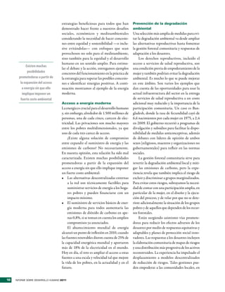 estrategias beneficiosas para todos que han         Prevención de la degradación
                                     demostrado hacer frente a nuestros desafíos         ambiental
                                     sociales, económicos y medioambientales             Una selección más amplia de medidas para evi-
                                     considerando la necesidad de hacer concesio-        tar la degradación ambiental va desde ampliar
                                     nes entre equidad y sostenibilidad —o inclu-        las alternativas reproductivas hasta fomentar
                                     sive evitándolas— con enfoques que sean             la gestión forestal comunitaria y respuestas de
                                     provechosos no solo para el medioambiente,          adaptación a los desastres.
                                     sino también para la equidad y el desarrollo             Los derechos reproductivos, incluido el
                                     humano en un sentido amplio. Para estimu-           acceso a servicios de salud reproductiva, son
            Existen muchas
                                     lar el debate y la acción, entregamos ejemplos      una condición previa de empoderamiento de la
             posibilidades           concretos del funcionamiento en la práctica de      mujer y también podrían evitar la degradación
       prometedoras a partir de      la estrategia para superar las posibles concesio-   ambiental. Es mucho lo que se puede mejorar
        la expansión del acceso      nes e identificar sinergias positivas. A conti-     en este ámbito. Son varios los ejemplos que
         a energía sin que ello      nuación mostramos el ejemplo de la energía          dan cuenta de las oportunidades para usar la
         implique imponer un         moderna.                                            actual infraestructura del sector en la entrega
        fuerte costo ambiental                                                           de servicios de salud reproductiva a un costo
                                     Acceso a energía moderna                            adicional muy reducido y la importancia de la
                                     La energía es crucial para el desarrollo humano     participación comunitaria. Un caso es Ban-
                                     y, sin embargo, alrededor de 1.500 millones de      gladesh, donde la tasa de fecundidad cayó de
                                     personas, una de cada cinco, carecen de elec-       6,6 nacimientos por cada mujer en 1975, a 2,4
                                     tricidad. Las privaciones son mucho mayores         en 2009. El gobierno recurrió a programas de
                                     entre los pobres multidimensionales, ya que         divulgación y subsidios para facilitar la dispo-
                                     uno de cada tres carece de acceso.                  nibilidad de medidas anticonceptivas, además
                                          ¿Existe alguna solución de compromiso          de debates con líderes de opinión de ambos
                                     entre expandir el suministro de energía y las       sexos (religiosos, maestros y organizaciones no
                                     emisiones de carbono? No necesariamente.            gubernamentales) para influir en las normas
                                     En nuestra opinión, esta relación ha sido mal       sociales.
                                     caracterizada. Existen muchas posibilidades              La gestión forestal comunitaria sirve para
                                     prometedoras a partir de la expansión del           revertir la degradación ambiental local y miti-
                                     acceso a energía sin que ello implique imponer      gar las emisiones de carbono, pero la expe-
                                     un fuerte costo ambiental:                          riencia revela que también implica el riesgo de
                                     •	 Las alternativas descentralizadas externas       excluir y discriminar a grupos marginalizados.
                                          a la red son técnicamente factibles para       Para evitar estos riesgos, subrayamos la necesi-
                                          suministrar servicios de energía a los hoga-   dad de contar con una participación amplia, en
                                          res pobres y pueden financiarse con un         particular de la mujer, en el diseño y la ejecu-
                                          impacto mínimo.                                ción del proceso, y de velar por que no se dete-
                                     •	 El suministro de servicios básicos de ener-      riore adicionalmente la situación de los grupos
                                          gía moderna para todos aumentaría las          pobres y de aquellos que dependen de los recur-
                                          emisiones de dióxido de carbono en ape-        sos forestales.
                                          nas 0,8%, si se toman en cuenta los amplios         Están surgiendo asimismo vías promete-
                                          compromisos ya anunciados.                     doras para reducir los efectos adversos de los
                                          El abastecimiento mundial de energía           desastres por medio de respuestas equitativas y
                                     alcanzó un punto de inflexión en 2010, cuando       adaptables y planes de protección social inno-
                                     las fuentes renovables dieron cuenta de 25% de      vadores. Las respuestas a los desastres incluyen
                                     la capacidad energética mundial y aportaron         la elaboración comunitaria de mapas de riesgos
                                     más de 18% de la electricidad en el mundo.          y una distribución más progresiva de los activos
                                     Hoy en día, el reto es ampliar el acceso a estas    reconstruidos. La experiencia ha impulsado el
                                     fuentes a una escala y velocidad tal que mejore     desplazamiento a modelos descentralizados
                                     la vida de los pobres, en la actualidad y en el     de reducción de riesgos. Tales gestiones pue-
                                     futuro.                                             den empoderar a las comunidades locales, en


10   INFORME SOBRE DESARROLLO HUMANO 2011
 
