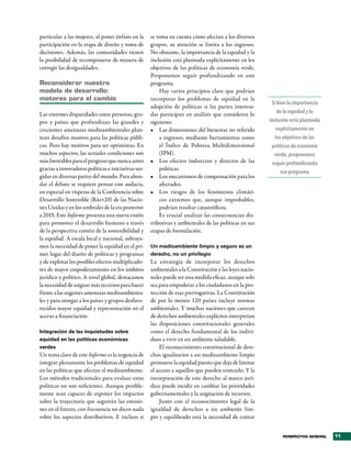 particular a las mujeres, al poner énfasis en la     se toma en cuenta cómo afectan a los diversos
participación en la etapa de diseño y toma de        grupos, su atención se limita a los ingresos.
decisiones. Además, las comunidades tienen           No obstante, la importancia de la equidad y la
la posibilidad de recomponerse de manera de          inclusión está plasmada explícitamente en los
corregir las desigualdades.                          objetivos de las políticas de economía verde.
                                                     Proponemos seguir profundizando en este
Reconsiderar nuestro                                 programa.
modelo de desarrollo:                                    Hay varios principios clave que podrían
motores para el cambio                               incorporar los problemas de equidad en la
                                                                                                         Si bien la importancia
                                                     adopción de políticas si las partes interesa-
Las enormes disparidades entre personas, gru-        das participan en análisis que consideren lo           de la equidad y la
pos y países que profundizan las grandes y           siguiente:                                         inclusión está plasmada
crecientes amenazas medioambientales plan-           •	 Las dimensiones del bienestar no referido          explícitamente en
tean desafíos masivos para las políticas públi-          a ingresos, mediante herramientas como            los objetivos de las
cas. Pero hay motivos para ser optimistas. En            el Índice de Pobreza Multidimensional           políticas de economía
muchos aspectos, las actuales condiciones son            (IPM).                                           verde, proponemos
más favorables para el progreso que nunca antes      •	 Los efectos indirectos y directos de las         seguir profundizando
gracias a innovadoras políticas e iniciativas sur-       políticas.
                                                                                                              ese programa
gidas en diversas partes del mundo. Para ahon-       •	 Los mecanismos de compensación para los
dar el debate se requiere pensar con audacia,            afectados.
en especial en vísperas de la Conferencia sobre      •	 Los riesgos de los fenómenos climáti-
Desarrollo Sostenible (Río+20) de las Nacio-             cos extremos que, aunque improbables,
nes Unidas y en los umbrales de la era posterior         podrían resultar catastróficos.
a 2015. Este Informe presenta una nueva visión           Es crucial analizar las consecuencias dis-
para promover el desarrollo humano a través          tributivas y ambientales de las políticas en sus
de la perspectiva común de la sostenibilidad y       etapas de formulación.
la equidad. A escala local y nacional, subraya-
mos la necesidad de poner la equidad en el pri-      Un medioambiente limpio y seguro es un
mer lugar del diseño de políticas y programas        derecho, no un privilegio
y de explotar los posibles efectos multiplicado-     La estrategia de incorporar los derechos
res de mayor empoderamiento en los ámbitos           ambientales a la Constitución y las leyes nacio-
jurídico y político. A nivel global, destacamos      nales puede ser una medida eficaz, aunque solo
la necesidad de asignar más recursos para hacer      sea para empoderar a los ciudadanos en la pro-
frente a las urgentes amenazas medioambienta-        tección de esas prerrogativas. La Constitución
les y para otorgar a los países y grupos desfavo-    de por lo menos 120 países incluye normas
recidos mayor equidad y representación en el         ambientales. Y muchas naciones que carecen
acceso a financiación.                               de derechos ambientales explícitos interpretan
                                                     las disposiciones constitucionales generales
Integración de las inquietudes sobre                 como el derecho fundamental de los indivi-
equidad en las políticas económicas                  duos a vivir en un ambiente saludable.
verdes                                                   El reconocimiento constitucional de dere-
Un tema clave de este Informe es la urgencia de      chos igualitarios a un medioambiente limpio
integrar plenamente los problemas de equidad         promueve la equidad puesto que deja de limitar
en las políticas que afectan el medioambiente.       el acceso a aquellos que pueden costearlo. Y la
Los métodos tradicionales para evaluar estas         incorporación de este derecho al marco jurí-
políticas no son suficientes. Aunque posible-        dico puede incidir en cambiar las prioridades
mente sean capaces de exponer los impactos           gubernamentales y la asignación de recursos.
sobre la trayectoria que seguirán las emisio-            Junto con el reconocimiento legal de la
nes en el futuro, con frecuencia no dicen nada       igualdad de derechos a un ambiente lim-
sobre los aspectos distributivos. E incluso si       pio y equilibrado está la necesidad de contar


                                                                                                              PERSPECTIVA GENERAL   11
 