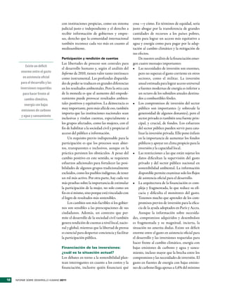 con instituciones propicias, como un sistema          cosa —y cómo. En términos de equidad, sería
                                     judicial justo e independiente y el derecho a         justo abogar por la transferencia de grandes
                                     recibir información de gobiernos y empre-             cantidades de recursos a los países pobres,
                                     sas, derecho que la comunidad internacional           tanto para lograr un acceso más equitativo a
                                     también reconoce cada vez más en cuanto al            agua y energía como para pagar por la adap-
                                     medioambiente.                                        tación al cambio climático y la mitigación de
                                                                                           sus efectos.
                                     Participación y rendición de cuentas                      De nuestro análisis de la financiación emer-
                                     Las libertades de proceso son centrales para          gen cuatro mensajes importantes:
            Existe un déficit
                                     el desarrollo humano y, según el análisis del         •	 Las necesidades de inversión son enormes,
        enorme entre el gasto        Informe de 2010, tienen valor tanto intrínseco            pero no superan el gasto corriente en otros
          en asistencia oficial      como instrumental. Las profundas disparida-               sectores, como el militar. La inversión
        para el desarrollo y las     des de poder se traducen en grandes diferencias           anual estimada para lograr acceso universal
        inversiones requeridas       en los resultados ambientales. Pero la otra cara          a fuentes modernas de energía es inferior a
          para hacer frente al       de la moneda es que el aumento del empode-                un octavo de los subsidios anuales destina-
           cambio climático,         ramiento puede provocar resultados ambien-                dos a combustibles fósiles.
           energía con bajas         tales positivos y equitativos. La democracia es       •	 Los compromisos de inversión del sector
                                     muy importante, pero más allá de eso, también             público son importantes (y sobresale la
         emisiones de carbono
                                     importa que las instituciones nacionales sean             generosidad de algunos donantes), pero el
         y agua y saneamiento
                                     inclusivas y rindan cuentas, especialmente a              sector privado es también una fuente prin-
                                     los grupos afectados, como las mujeres, con el            cipal, y crucial, de fondos. Los esfuerzos
                                     fin de habilitar a la sociedad civil y propiciar el       del sector público pueden servir para cata-
                                     acceso del público a información.                         lizar la inversión privada. Ello pone énfasis
                                          Un requisito previo indispensable para la            en la importancia de aumentar los fondos
                                     participación es que los procesos sean abier-             públicos y apoyar un clima propicio para la
                                     tos, transparentes e inclusivos, aunque en la             inversión y la capacidad local.
                                     práctica persisten los obstáculos. A pesar del        •	 Las restricciones a las que están sujetas los
                                     cambio positivo en este sentido, se requieren             datos dificultan la supervisión del gasto
                                     esfuerzos adicionales para fortalecer las posi-           privado y del sector público nacional en
                                     bilidades de algunos grupos tradicionalmente              sostenibilidad ambiental. La información
                                     excluidos, como los pueblos indígenas, de tener           disponible permite examinar solo los flujos
                                     un rol más activo. Por otra parte, hay cada vez           de asistencia oficial para el desarrollo.
                                     más pruebas sobre la importancia de estimular         •	 La arquitectura de la financiación es com-
                                     la participación de la mujer, no solo como un             pleja y fragmentada, lo que reduce su efi-
                                     fin en sí mismo, sino porque está vinculado con           cacia y dificulta el monitoreo del gasto.
                                     el logro de resultados más sostenibles.                   Tenemos mucho que aprender de los com-
                                          Los cambios son más factibles si los gobier-         promisos previos de inversión para la efica-
                                     nos son sensibles a las preocupaciones de sus             cia de la ayuda adoptados en París y Accra.
                                     ciudadanos. Además, un contexto que per-                  Aunque la información sobre necesida-
                                     mite el desarrollo de la sociedad civil también       des, compromisos adquiridos y desembolsos
                                     genera rendición de cuentas a nivel local, nacio-     es fragmentada y su magnitud, incierta, la
                                     nal y global; mientras que la libertad de prensa      situación no amerita dudas. Existe un déficit
                                     es esencial para despertar conciencia y facilitar     enorme entre el gasto en asistencia oficial para
                                     la participación pública.                             el desarrollo y las inversiones requeridas para
                                                                                           hacer frente al cambio climático, energía con
                                     Financiación de las inversiones:                      bajas emisiones de carbono y agua y sanea-
                                     ¿cuál es la situación actual?                         miento, incluso mayor que la brecha entre los
                                     Los debates en torno a la sostenibilidad plan-        compromisos y las necesidades de inversión. El
                                     tean interrogantes en cuanto a los costos y la        gasto en fuentes de energía con bajas emisio-
                                     financiación, inclusive quién financiará qué          nes de carbono llega apenas a 1,6% del mínimo


12   INFORME SOBRE DESARROLLO HUMANO 2011
 