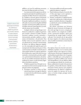 públicas y así crear las condiciones necesarias     •	 Asociaciones público-privadas para recaudar
                                     para atraer los flujos privados en el futuro.           capital de empresas y negocios.
                                          Las consecuencias de lo expuesto son obvias:   •	 Fondo de financiación para el acuerdo sobre
                                     se requieren principios de equidad que guíen y          el clima para lograr acceso equitativo a
                                     estimulen los flujos financieros internaciona-          recursos públicos internacionales.
                                     les. También es necesario apoyar la formación       •	 Sistemas coordinados de implementación,
                                     de instituciones para que los países en desarro-        supervisión, información y verificación para
                                     llo puedan implementar políticas e incentivos           generar resultados eficientes y a largo plazo
                                     adecuados. Los mecanismos de gobernabilidad             y rendición de cuentas a los habitantes loca-
       Cualquier esfuerzo real
                                     asociados a la financiación pública internacio-         les y los asociados.
       que busque transformar        nal deben velar por la participación y la rendi-        Por último, solicitamos una Iniciativa
           las condiciones y         ción de cuentas ante la sociedad.                   Global de Acceso Universal a la Energía, de
        ampliar las gestiones             Cualquier esfuerzo real que busque trans-      alto nivel, que logre el acceso a energía para
       para retardar o detener       formar las condiciones y ampliar las gestiones      todos, mediante una campaña de sensibili-
         el cambio climático         para retardar o detener el cambio climático         zación y promoción mundial y apoyo para
         necesitará combinar         necesitará combinar recursos nacionales e           la generación de energía limpia a nivel de
         recursos nacionales         internacionales, privados y públicos, y prove-      cada país. Una iniciativa de ese tipo podría
                                     nientes de donaciones y de préstamos. Para          dar nuevo impulso a los esfuerzos para dejar
          e internacionales,
                                     facilitar tanto el acceso equitativo como el        atrás el cambio incremental y avanzar hacia el
         privados y públicos,
                                     uso eficiente de las corrientes internacionales     transformacional.
            y provenientes           de dinero, este Informe aboga por empode-
            de donaciones y          rar a los interesados del respectivo país en la                   *         *        *
             de préstamos            incorporación de la financiación para el clima      Este Informe ilustra los vínculos entre soste-
                                     a nivel nacional. Los fondos nacionales para el     nibilidad y equidad y a la vez muestra cómo
                                     clima pueden facilitar los aspectos operativos      se pueden mejorar estos aspectos en el desa-
                                     de la combinación y supervisión de los recursos     rrollo humano. Revela que la degradación del
                                     nacionales e internacionales, privados y públi-     medioambiente puede dañar más a los grupos
                                     cos, y provenientes de donaciones y de présta-      pobres y vulnerables que a otros; propone un
                                     mos. Es una medida esencial para velar por la       programa de políticas públicas que revierta
                                     rendición de cuentas a escala nacional y lograr     estos desequilibrios y con este objetivo, define
                                     efectos distributivos positivos.                    una estrategia para abordar los actuales pro-
                                          El Informe propone hacer hincapié en cua-      blemas ambientales de modo tal de promover
                                     tro conjuntos de herramientas propios de cada       la equidad y el desarrollo humano. Además,
                                     país para realizar este programa:                   mostramos formas prácticas para propiciar
                                     •	 Estrategias resistentes al clima con bajas       simultáneamente los objetivos complemen-
                                          emisiones para hacer converger los objetivos   tarios de ampliar las opciones de las per-
                                          en materia de desarrollo humano, equidad       sonas y al mismo tiempo, proteger nuestro
                                          y cambio climático.                            medioambiente.




14   INFORME SOBRE DESARROLLO HUMANO 2011
 