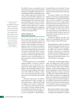 Para definir el marco, este capítulo revisa la     diversidad de los recursos naturales3. Se trata
                                     noción de los límites que enfrenta el desarrollo   de bienes cruciales para permitirnos llevar la
                                     humano y dos paradigmas alternativos de sos-       vida que valoramos y que tenemos razones para
                                     tenibilidad que influyen considerablemente en      valorar4.
                                     cómo evaluamos algunas de las opciones más              Los primeros Informes sobre Desarrollo
                                     cruciales de la humanidad. Adoptamos una           Humano reconocieron el papel protagónico
                                     postura cautelosa porque no tenemos la certeza     del medioambiente. El primero de ellos alertó
                                     de siempre poder encontrar soluciones tecnoló-     sobre el aumento sostenido de los peligros
                                     gicas a los problemas que creamos. Un aspecto      ambientales, entre otros los riesgos para la
            Nos preocupa la
                                     crucial de este enfoque es reconocer la incer-     salud, derivados del calentamiento de la Tie-
       sostenibilidad ambiental      tidumbre inherente del futuro y la exigencia       rra, el agotamiento de la capa del ozono, la con-
         debido a la injusticia      de manejar responsablemente los riesgos para       taminación industrial y los desastres ambien-
        intrínseca involucrada       cumplir con nuestras obligaciones frente a las     tales5. El Informe de 1994 aseveró que “no
        en que una generación        actuales y futuras generaciones.                   hay tensión alguna entre desarrollo humano
         viva a expensa de las                                                          y desarrollo sostenible. Ambos se basan en el
        demás. Quienes nazcan        ¿tiene límites el                                  universalismo del reconocimiento de las rei-
        hoy no debieran tener        desarrollo humano?                                 vindicaciones vitales”6.
                                                                                             El Informe de 2010 fue más allá y puso
        más derechos sobre los
                                     Para la mayoría de las personas, los últimos       énfasis en la sostenibilidad como factor deci-
         recursos de la Tierra
                                     40 años han traído importantes mejoras. No         sivo para reafirmar el desarrollo humano7:
         que quienes habiten         obstante, nuestra capacidad de mantener esta
         el planeta dentro de        tendencia enfrenta grandes restricciones. Si           El desarrollo humano supone la expansión
           100 o 1.000 años          logramos resolver con decisión estos desafíos,         de la libertad de las personas para vivir una
                                     podríamos estar en un punto crucial de una             vida larga, saludable y creativa, perseguir
                                     era de oportunidades históricas para expandir          los objetivos que consideren valorables y
                                     las opciones y las libertades. Pero si no actua-       participar activamente en el desarrollo
                                     mos ahora, las generaciones futuras podrían            sostenible y equitativo del planeta que com-
                                     recordar este comienzo del siglo XXI como el           parten. Las personas son las beneficiarias e
                                     momento en que se cerraron las puertas a un            impulsoras del desarrollo humano, ya sea
                                     futuro mejor para la mayoría de los habitantes         como individuos o como grupo.
                                     del mundo.
                                         Nos preocupamos por la sostenibilidad              El desarrollo sostenible logró protago-
                                     ambiental debido a la injusticia intrínseca        nismo con la publicación en 1987 de Nuestro
                                     involucrada en que una generación viva a           futuro común, el informe de la Comisión Mun-
                                     expensa de las demás. Quienes nazcan hoy no        dial de las Naciones Unidas sobre el Medio-
                                     debieran tener más derechos sobre los recursos     ambiente y el Desarrollo, presidida por Gro
                                     de la Tierra que quienes habiten el planeta den-   Harlem Brundtland, ex Primera Ministra de
                                     tro de 100 o 1.000 años. Podemos —y debe-          Noruega. El informe creó lo que se convertiría
                                     mos— hacer mucho para que la forma en que          en la definición estándar del desarrollo soste-
                                     usamos los recursos no dañe las oportunidades      nible: “Aquel que satisface las necesidades del
                                     futuras.                                           presente sin comprometer la capacidad de las
                                         Amartya Sen advierte que: “un medioam-         futuras generaciones de satisfacer las propias”8.
                                     biente dañado que le niegue aire limpio a las      Sin embargo, la importancia del trabajo de la
                                     futuras generaciones … seguirá estando dañado      Comisión es mucho mayor: el énfasis que puso
                                     sin importar cuán ricas sean esas generacio-       en la equidad lo separa de gran parte de los
                                     nes”2 . Dado que no podemos saber qué valo-        estudios posteriores sobre sostenibilidad:
                                     rará la gente en el futuro, debemos asegurar
                                     la misma libertad de elección para todos —el           Muchos de los problemas relativos al agota-
                                     eje central del enfoque de las capacidades—            miento de los recursos y la tensión ambien-
                                     en parte protegiendo la disponibilidad y               tal surgen de las disparidades en el poder


16   INFORME SOBRE DESARROLLO HUMANO 2011
 