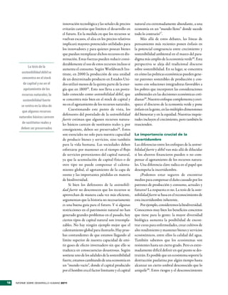 innovación tecnológica y las señales de precios      natural era extremadamente abundante, a una
                                     evitarán carestías que limiten el desarrollo en      economía en un “mundo lleno” donde sucede
                                     el futuro. En la medida en que los recursos se       todo lo contrario17.
                                     vuelvan escasos, el alza en los precios relativos        Más allá de estos debates, las líneas de
                                     implicará mayores potenciales utilidades para        pensamiento más recientes ponen énfasis en
                                     los innovadores y para quienes posean bienes         la potencial congruencia entre crecimiento y
                                     que puedan reemplazar dichos recursos en dis-        sostenibilidad ambiental en el marco del para-
                                     minución. Estas fuerzas pueden reducir consi-        digma más amplio de la economía verde18. Esta
                                     derablemente el uso de estos recursos incluso si     perspectiva se aleja del tradicional discurso
              La tésis de la
                                     aumenta el consumo. Según Worldwatch Ins-            sobre sostenibilidad. En su lugar, se concentra
        sostenibilidad débil se      titute, en 2000 la producción de una unidad          en cómo las políticas económicas pueden gene-
         concentra en el stock       de un determinado producto en Estados Uni-           rar patrones sostenibles de producción y con-
          de capital y no en el      dos utilizó menos de la quinta parte de la ener-     sumo con soluciones integradoras favorables a
          agotamiento de los         gía que en 180015. Esto nos lleva a un postu-        los pobres que incorporen las consideraciones
         recursos naturales; la      lado conocido como sostenibilidad débil, que         ambientales en las decisiones económicas coti-
          sostenibilidad fuerte      se concentra más bien en el stock de capital y       dianas19. Nuestro enfoque complementa y enri-
        se centra en la idea de      no en el agotamiento de los recursos naturales.      quece el discurso de la economía verde y pone
                                          Cuestionando este punto de vista, los           énfasis en la gente, en las múltiples dimensiones
         que algunos recursos
                                     defensores del postulado de la sostenibilidad        del bienestar y en la equidad. Nuestras inquie-
       naturales básicos carecen
                                     fuerte estiman que algunos recursos natura-          tudes incluyen el crecimiento, pero también lo
         de sustitutos reales y      les básicos carecen de sustitutos reales y, por      trascienden.
        deben ser preservados        consiguiente, deben ser preservados16 . Estos
                                     son esenciales no solo para nuestra capacidad        La importancia crucial de la
                                     de producir bienes y servicios, sino también         incertidumbre
                                     para la vida humana. Las sociedades deben            Las diferencias entre los enfoques de la sosteni-
                                     esforzarse por mantener en el tiempo el flujo        bilidad fuerte y débil van más allá de dilucidar
                                     de servicios provenientes del capital natural,       si los ahorros financieros pueden o no com-
                                     ya que la acumulación de capital físico o de         pensar el agotamiento de los recursos natura-
                                     otro tipo no puede compensar el calenta-             les. Una diferencia clave radica en el papel que
                                     miento global, el agotamiento de la capa de          desempeña la incertidumbre.
                                     ozono y las importantes pérdidas en materia               ¿Podemos estar seguros de encontrar
                                     de biodiversidad.                                    medios para compensar el daño causado por los
                                          Si bien los defensores de la sostenibili-       patrones de producción y consumo, actuales y
                                     dad fuerte no desconocen que los recursos se         futuros? La respuesta es no. La tesis de la soste-
                                     aprovechan de manera cada vez más eficiente,         nibilidad fuerte se basa en el reconocimiento de
                                     argumentan que la historia no necesariamente         esta incertidumbre inherente.
                                     es una buena guía para el futuro. Y si algunas            Por ejemplo, consideremos la biodiversidad.
                                     restricciones en el patrimonio natural no han        Conocemos muy bien los beneficios concretos
                                     generado grandes problemas en el pasado, hoy         que tiene para la gente: la mayor diversidad
                                     ciertos tipos de capital natural son irreempla-      biológica aumenta la posibilidad de encon-
                                     zables. No hay ningún ejemplo mejor que el           trar curas para enfermedades, crear cultivos de
                                     calentamiento global para ilustrarlo. Hay prue-      alto rendimiento y mantener bienes y servicios
                                     bas contundentes de que estamos llegando al          ecosistémicos, entre ellos la calidad del agua.
                                     límite superior de nuestra capacidad de emi-         También sabemos que los ecosistemas son
                                     tir gases de efecto invernadero sin que ello se      resistentes hasta un cierto grado. Pero es extre-
                                     traduzca en consecuencias desastrosas. Según         madamente difícil definir en qué punto se des-
                                     sostiene uno de los adalides de la sostenibilidad    truirán. Es posible que un ecosistema soporte la
                                     fuerte, estamos cambiando de una economía en         destrucción paulatina por algún tiempo hasta
                                     un “mundo vacío”, donde el capital producido         alcanzar un cierto umbral desconocido que lo
                                     por el hombre era el factor limitante y el capital   aniquile20. Estos riesgos y el desconocimiento


18   INFORME SOBRE DESARROLLO HUMANO 2011
 