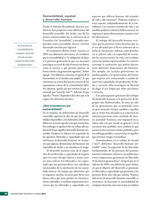 sostenibilidad, equidad                             aspectos que difieren bastante del estándar
                                     y desarrollo humano                                 de vida y del consumo27. Podemos respetar a
                                                                                         otras especies, independientemente de si con-
                                     Desde el Informe Brundtland, diversos aca-          tribuyen o no a nuestro estándar de vida; y así
                                     démicos han propuesto otras definiciones del        también podemos valorar la belleza natural, sin
                                     desarrollo sostenible. De hecho, uno de los         importar si aporta directamente a nuestro nivel
                                     puntos controvertidos fue la referencia de la       de vida material.
                                     Comisión a las “necesidades”, a menudo inter-            El enfoque del desarrollo humano reco-
                                     pretadas como necesidades básicas, término          noce que las personas tienen derechos que no
            No buscamos la
                                     demasiado estrecho para algunos.                    se ven afectados por el factor arbitrario de su
           sostenibilidad de             El economista Robert Solow enunció en           fecha de nacimiento. Además, tales derechos
          cualquier situación,       1993 una definición alternativa, al considerar      no se refieren solo a la capacidad de mante-
            sino de una que          que la sostenibilidad es “la obligación de dejar    ner los mismos niveles de vida, sino también
         amplíe las libertades       a la próxima generación lo que sea necesario        a tener las mismas oportunidades. Lo anterior
            fundamentales            para lograr un nivel de vida al menos tan bueno     restringe la sustitución que podría hacerse
                                     como el nuestro y que permita proveer en            entre diferentes dimensiones del bienestar.
                                     forma similar a la generación siguiente”. Solow     Por ejemplo, las actuales generaciones no
                                     agregó: “No debemos consumir el capital de la       pueden pedirle a las generaciones del futuro
                                     humanidad, en el sentido más amplio”, lo que        que respiren aire contaminado a cambio de
                                     constituye en sí una declaración concisa de los     tener más capacidades de producción de bie-
                                     argumentos a favor de la sostenibilidad débil.      nes y servicios. Ello restringiría su libertad
                                     No obstante, queda aún por resolver lo que se       de elegir el aire limpio por sobre más bienes
                                     entiende por “nivel de vida”26. Además, lo que      y servicios.
                                     significa “bueno” dependerá del valor que se le          Una preocupación gravitante del enfoque
                                     asigne a los diferentes factores.                   del desarrollo humano es la protección de los
                                                                                         grupos más desfavorecidos. Se trata no solo
                                     ¿Qué entendemos por                                 de las generaciones que en promedio están
                                     sostenibilidad?                                     en peor situación. Incluye también a aquellas
                                     En su mayoría, las definiciones de desarrollo       que se verían más afectadas si se concretan las
                                     sostenible capturan la idea de que las posibi-      amenazas previstas como resultado de nues-
                                     lidades disponibles a los habitantes del futuro     tra actividad. Entonces, esta inquietud no se
                                     deben ser al menos iguales a las que existen hoy.   refiere solo a lo que sucede en general o en el
                                     Sin embargo, en general ello no refleja adecua-     escenario más probable, sino también lo que
                                     damente lo que significa desarrollo humano sos-     pasaría en los escenarios menos probables, pero
                                     tenible. Tampoco se refieren a la expansión de      sin embargo posibles, en particular en aquellos
                                     las opciones, libertades y capacidades que son      que entrañan riesgos catastróficos.
                                     intrínsecas al desarrollo humano; no recono-             Sustentándonos en el trabajo de Anand
                                     cen que algunas dimensiones del bienestar son       y Sen28, definimos “desarrollo humano sos-
                                     imposibles de medir; y no consideran el riesgo.     tenible” como “la expansión de las libertades
                                         El desarrollo humano trata de la expan-         fundamentales de las personas del presente
                                     sión de las libertades y capacidades de la gente    mientras realizamos esfuerzos razonables para
                                     para vivir una vida que valoren, y tienen razo-     evitar comprometer gravemente las libertades
                                     nes para valorar. Las libertades y las capaci-      de las futuras generaciones”. Al igual que en el
                                     dades que nos permiten llevar una vida plena        Informe de 1994, esta definición pone énfasis
                                     transcienden de la satisfacción de las necesi-      en que el objetivo del desarrollo es potenciar
                                     dades básicas. Al tiempo que admitimos que          las libertades y capacidades que permiten a las
                                     se requieren muchos recursos para llevar una        personas llevar una vida que valoren. Nuestra
                                     buena vida y que estos pueden ser intrínseca-       definición de desarrollo humano sostenible es
                                     mente valorables, es también importante men-        normativa: no buscamos la sostenibilidad de
                                     cionar que las libertades y capacidades son         cualquier situación, sino una en que se amplíen


20   INFORME SOBRE DESARROLLO HUMANO 2011
 