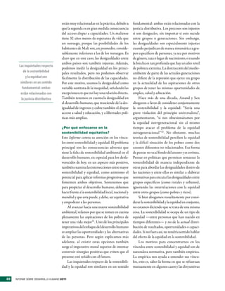 están muy relacionadas en la práctica, debido a      fundamental: ambas están relacionadas con la
                                     que la segunda es en gran medida consecuencia        justicia distributiva. Los procesos son injustos
                                     del acceso dispar a capacidades. Un maliense         si son desiguales, sin importar si esto sucede
                                     tiene 32 años menos de esperanza de vida que         entre grupos o generaciones. Sin embargo,
                                     un noruego, porque las posibilidades de los          las desigualdades son especialmente injustas
                                     habitantes de Malí son, en promedio, conside-        cuando perjudican de manea sistemática a gru-
                                     rablemente inferiores a las de los noruegos. Es      pos específicos de personas, ya sea por motivos
                                     claro que en este caso, las desigualdades entre      de género, raza o lugar de nacimiento, o cuando
                                     ambos países son también injustas. Además,           la brecha es tan profunda que hay un alto nivel
       Las inquietudes respecto
                                     podemos medir la desigualdad en los princi-          de pobreza extrema. La destrucción del medio-
           de la sostenibilidad      pales resultados, pero no podemos observar           ambiente de parte de las actuales generaciones
             y la equidad son        fácilmente la distribución de las capacidades.       no difiere de la represión que ejerce un grupo
        similares en un sentido      Por este motivo, usamos la desigualdad como          en la actualidad de las aspiraciones de otros
          fundamental: ambas         variable sustituta de la inequidad, señalando las    grupos de tener las mismas oportunidades de
        están relacionadas con       excepciones en que no hay una relación directa.      empleo, salud y educación.
         la justicia distributiva    También tenemos en cuenta la desigualdad en               Hace más de una década, Anand y Sen
                                     el desarrollo humano, que trasciende de la des-      abogaron a favor de considerar conjuntamente
                                     igualdad de ingresos y cubre también el dispar       la sostenibilidad y la equidad: “Sería una
                                     acceso a salud y educación, y a libertades polí-     grave violación del principio universalista”,
                                     ticas más amplias.                                   argumentaron, “si nos obsesionáramos por
                                                                                          la equidad intergeneracional sin al mismo
                                     ¿Por qué enfocarse en la                             tiempo atacar el problema de la equidad
                                     sostenibilidad equitativa?                           intrageneracional”32 . No obstante, muchas
                                     Este Informe centra su atención en los víncu-        teorías de sostenibilidad perciben la equidad
                                     los entre sostenibilidad y equidad. El problema      y la difícil situación de los pobres como dos
                                     principal son las consecuencias adversas que         asuntos diferentes no relacionados. Esa forma
                                     tiene la falta de sostenibilidad ambiental en el     de pensar no va al fondo del asunto y es errónea.
                                     desarrollo humano, en especial para los desfa-       Pensar en políticas que permitan restaurar la
                                     vorecidos de hoy; en un aspecto más positivo,        sostenibilidad de manera independiente de
                                     también examina las intersecciones entre mayor       otras para abordar las desigualdades dentro de
                                     sostenibilidad y equidad, como asimismo el           las naciones y entre ellas es similar a elaborar
                                     potencial para aplicar reformas progresivas que      normativas para encarar las desigualdades entre
                                     fomenten ambos objetivos. Sostenemos que             grupos específicos (como rurales y urbanos),
                                     para propiciar el desarrollo humano, debemos         ignorando las interrelaciones con la equidad
                                     hacer frente a la sostenibilidad local, nacional y   entre otros grupos (como pobres y ricos).
                                     mundial y que esta puede, y debe, ser equitativa          Si bien abogamos resueltamente por consi-
                                     y empoderar a las personas.                          derar la sostenibilidad y la equidad en conjunto,
                                          Al avanzar hacia una mayor sostenibilidad       no estamos diciendo que se trata de una misma
                                     ambiental, velamos por que se tomen en cuenta        cosa. La sostenibilidad se ocupa de un tipo de
                                     plenamente las aspiraciones de los pobres de         equidad —entre personas que han nacido en
                                     tener una vida mejor31. Uno de los principales       tiempos diferentes— y no de la actual distri-
                                     imperativos del enfoque del desarrollo humano        bución de resultados, oportunidades o capaci-
                                     es ampliar las oportunidades y las alternativas      dades. Si no fuera así, no tendría sentido hablar
                                     de las personas. Pero según explicamos más           del efecto de la equidad en la sostenibilidad.
                                     adelante, al existir estas opciones también               Los motivos para concentrarnos en los
                                     surge el imperativo moral superior de intentar       vínculos entre sostenibilidad y equidad son de
                                     construir sinergias positivas que eviten que el      naturaleza normativa, pero también empírica.
                                     presente esté reñido con el futuro.                  La empírica nos ayuda a entender sus víncu-
                                          Las inquietudes respecto de la sostenibili-     los, esto es, saber la forma en que se refuerzan
                                     dad y la equidad son similares en un sentido         mutuamente en algunos casos y las disyuntivas


22   INFORME SOBRE DESARROLLO HUMANO 2011
 