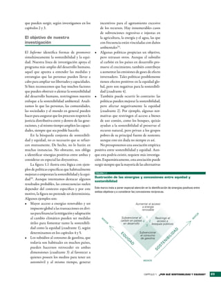 que pueden surgir, según investigamos en los            incentivos para el agotamiento excesivo
capítulos 2 y 3.                                        de los recursos. Hay innumerables casos
                                                        de subvenciones regresivas e injustas en
el objetivo de nuestra                                  la agricultura, la energía y el agua, las que
investigación                                           con frecuencia están vinculadas con daños
                                                        ambientales34.
El Informe identifica formas de promover            •	 Algunas políticas propician un objetivo,
simultáneamente la sostenibilidad y la equi-            pero retrasan otros. Aunque el subsidio
dad. Nuestra línea de investigación apoya el            al carbón en los países en desarrollo pro-
programa más amplio del desarrollo humano,              mueve el crecimiento, también contribuye
aquel que apunta a entender las medidas y               a aumentar las emisiones de gases de efecto
estrategias que las personas pueden llevar a            invernadero. Tales políticas posiblemente
cabo para ampliar sus libertades y capacidades.         tienen efectos positivos en la equidad glo-
Si bien reconocemos que hay muchos factores             bal, pero son negativas para la sostenibili-
que pueden obstruir o alentar la sostenibilidad         dad (cuadrante 4).
del desarrollo humano, restringimos nuestro         •	 También puede ocurrir lo contrario: las
enfoque a la sostenibilidad ambiental. Anali-           políticas pueden mejorar la sostenibilidad,
zamos lo que las personas, las comunidades,             pero afectar negativamente la equidad
las sociedades y el mundo en general pueden             (cuadrante 2). Por ejemplo, algunas nor-
hacer para asegurar que los procesos respeten la        mativas que restringen el acceso a bienes
justicia distributiva entre y dentro de las gene-       de uso común, como los bosques, quizás
raciones, y al mismo tiempo amplíen las capaci-         ayudan a la sostenibilidad al preservar el
dades, siempre que sea posible hacerlo.                 recurso natural, pero privan a los grupos
    En la búsqueda conjunta de sostenibili-             pobres de su principal fuente de sustento;
dad y equidad, no es necesario que se refuer-           aunque esto sin duda no siempre es así.
cen mutuamente. De hecho, no lo harán en                No presuponemos una asociación empírica
muchas instancias. No obstante, nos obliga          positiva entre sostenibilidad y equidad. Aun-
a identificar sinergias positivas entre ambas y     que esta podría existir, requiere más investiga-
considerar en especial las disyuntivas.             ción. Esquemáticamente, esta asociación puede
    La figura 1.1 ilustra esta lógica con ejem-     surgir siempre que la mayoría de las alternativas
plos de políticas específicas que habitualmente
mejoran o empeoran la sostenibilidad y la equi-     FIGURA 1.1

                                                    ilustración de las sinergias y concesiones entre equidad y
dad33. Aunque intentamos destacar algunos
                                                    sostenibilidad
resultados probables, las consecuencias suelen
depender del contexto específico y por este         Este marco insta a poner especial atención en la identificación de sinergias positivas entre
                                                    ambos objetivos y a considerar las concesiones recíprocas.
motivo, la figura no pretende ser determinista.
Algunos ejemplos son:
•	 Mayor acceso a energías renovables y un                                             Aumentar el acceso
                                                                                           a energía
    impuesto global a las transacciones en divi-                                          renovable
    sas para financiar la mitigación y adaptación
                                                                                                                                            R
                                                                                                                                            O




    al cambio climático pueden ser medidas                                Subvencionar el    1
                                                                                                                                         AY




                                                                                                   Restringir el
                                                                                                                                        M
                                                         M




                                                                          carbón en países 4   2     acceso a
                                                          AY




    útiles para fomentar tanto la sostenibili-                              en desarrollo        bosques públicos
                                                             O
                                                             R




                                                                                             3
    dad como la equidad (cuadrante 1), según
                                                                                                                        D




    determinamos en los capítulos 4 y 5.                                                   Subvencionar
                                                                                                                       A
                                                                                                                    ID
                                                                          EQ




                                                                                            el consumo
•	 Los subsidios al consumo de gasolina, que
                                                                                                                  IL




                                                                                            de gasolina
                                                                             U




                                                                                                                IB
                                                                              ID




    todavía son habituales en muchos países,
                                                                                                             EN
                                                                                 A
                                                                                  D




                                                                                                          ST




    pueden hacernos retroceder en ambas
                                                                                                       SO




    dimensiones (cuadrante 3) al favorecer a
    quienes poseen los medios para tener un
                                                                                              MENOR
    automóvil y al mismo tiempo, generar


                                                                                               CAPÍTULO 1 ¿Por qué sostenibilidad y equidad?       23
 