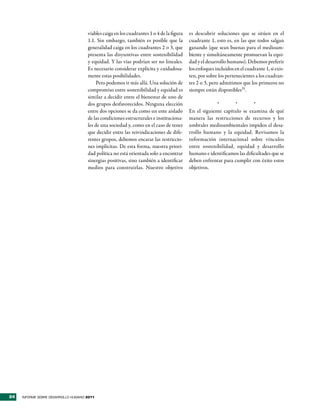 viables caiga en los cuadrantes 1 o 4 de la figura   es descubrir soluciones que se sitúen en el
                                     1.1. Sin embargo, también es posible que la          cuadrante 1, esto es, en las que todos salgan
                                     generalidad caiga en los cuadrantes 2 o 3, que       ganando (que sean buenas para el medioam-
                                     presenta las disyuntivas entre sostenibilidad        biente y simultáneamente promuevan la equi-
                                     y equidad. Y las vías podrían ser no lineales.       dad y el desarrollo humano). Debemos preferir
                                     Es necesario considerar explícita y cuidadosa-       los enfoques incluidos en el cuadrante 1, si exis-
                                     mente estas posibilidades.                           ten, por sobre los pertenecientes a los cuadran-
                                          Pero podemos ir más allá. Una solución de       tes 2 o 3, pero admitimos que los primeros no
                                     compromiso entre sostenibilidad y equidad es         siempre están disponibles35.
                                     similar a decidir entre el bienestar de uno de
                                     dos grupos desfavorecidos. Ninguna elección                       *       *         *
                                     entre dos opciones se da como un ente aislado        En el siguiente capítulo se examina de qué
                                     de las condiciones estructurales e instituciona-     manera las restricciones de recursos y los
                                     les de una sociedad y, como en el caso de tener      umbrales medioambientales impiden el desa-
                                     que decidir entre las reivindicaciones de dife-      rrollo humano y la equidad. Revisamos la
                                     rentes grupos, debemos encarar las restriccio-       información internacional sobre vínculos
                                     nes implícitas. De esta forma, nuestra priori-       entre sostenibilidad, equidad y desarrollo
                                     dad política no está orientada solo a encontrar      humano e identificamos las dificultades que se
                                     sinergias positivas, sino también a identificar      deben enfrentar para cumplir con éxito estos
                                     medios para construirlas. Nuestro objetivo           objetivos.




24   INFORME SOBRE DESARROLLO HUMANO 2011
 