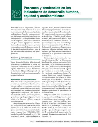 Patrones y tendencias en los
 CAPÍTULO

            2        indicadores de desarrollo humano,
                     equidad y medioambiente


Este capítulo revisa los patrones y las ten-        esperanza de vida, matriculación escolar, alfa-
dencias actuales en la evolución de los indi-       betización e ingresos1. Se trata de una tenden-
cadores de desarrollo humano, desigualdad y         cia observada en casi todos los países: de los
medioambiente. Para ello, presentamos nue-          135 que componen la muestra correspondiente
vas pruebas que confirman que el deterioro          al período entre 1970 y 2010 (donde habita el
medioambiental y las desigualdades —al inte-        92% de la población mundial), solo tres regis-
rior de los países y entre ellos— representan       traron en 2010 un IDH menor al de 1970. Los
una grave amenaza al progreso del desarrollo        países de ingreso bajo están avanzando rápi-
humano. Los más desfavorecidos soportan y           damente para alcanzar los niveles de desarro-
continuarán soportando las consecuencias de         llo humano de los más ricos. Esta convergen-
la degradación ambiental, incluso a pesar de        cia permite vislumbrar un futuro mucho más
que muchos de ellos contribuyen muy poco a          optimista que el que auguran las tendencias
provocarla.                                         del ingreso, en las que continúa acentuándose
                                                    la divergencia.
avances y perspectivas                                   Sin embargo, no todos los países han avan-
                                                    zado a la misma velocidad y las diferencias son
Como demostró el Informe sobre Desarrollo           asombrosas. Las personas que viven en África
Humano 2010, en los últimos 40 años se han          Meridional y en los territorios que pertenecie-
conseguido importantes avances en muchos            ron a la ex Unión Soviética han sufrido graves
aspectos del desarrollo humano. No obstante,        retrocesos, especialmente en salud. Y países
la distribución del ingreso ha empeorado y la       que partieron de un nivel similar, muestran
degradación del medioambiente amenaza las           hoy experiencias marcadamente distintas. Por
perspectivas futuras.                               ejemplo, el ingreso per cápita de China creció
                                                    extraordinariamente —1.200% en 40 años—
Avances en desarrollo humano                        mientras que el de la República Democrática
En la actualidad, la mayoría de las personas        del Congo se desplomó 80%. Si bien los ade-
vive más años, recibe mejor educación y tiene       lantos en conocimientos técnicos y la globali-
más acceso a bienes y servicios que nunca antes     zación impulsaron la factibilidad de estos avan-
en la historia. Incluso países con graves proble-   ces en todos los niveles del desarrollo, no todos
mas económicos han conseguido importantes           los países aprovecharon las oportunidades de
logros en educación y salud. Estos avances se       la misma manera.
han traducido, además, en que las personas               El Informe de 2010 revisó las tendencias en
gocen de mayor poder para elegir a sus líderes,     el empoderamiento de las personas, es decir,
influir en las decisiones públicas y compartir      su capacidad para ejercer plenamente sus dere-
sus conocimientos.                                  chos y opciones, y participar, modelar y bene-
    Nuestro indicador de desarrollo, el Índice      ficiarse de los procesos a nivel nacional, comu-
de Desarrollo Humano (IDH), ha sido testigo         nitario y en su propio hogar. En el caso de los
de estos avances. El IDH es una medida com-         Estados Árabes, la situación descrita el año
puesta que sintetiza los avances en salud, edu-     pasado —que atisbaba apenas algunos indi-
cación e ingresos. Entre 1990 y 2010, el IDH        cios de profundización de la democracia— ha
mundial promedio ha mejorado en 18% (41%            cambiado drásticamente desde fines de 2010
desde 1970), gracias a importantes logros en        (recuadro 2.1).


                               CAPÍTULO 2 Patrones y tendencias en los indicadores de desarrollo humano, equidad y medioambiente   25
 
