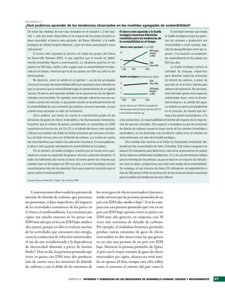 RecuadRo 2.2
¿Qué podemos aprender de las tendencias observadas en las medidas agregadas de sostenibilidad?
 De todas las medidas de este tipo revisadas en el recuadro 1.2 del capí-           El ahorro neto ajustado y la huella                El principal mensaje que revela
 tulo 1, solo dos están disponibles en la mayoría de los países durante un          ecológica muestran diferentes                 la huella ecológica es que los patro-
                                                                                    resultados para las tendencias de
 plazo razonable: el ahorro neto ajustado, del Banco Mundial, y la huella           la sostenibilidad en el tiempo                nes de consumo y producción son
 ecológica de Global Footprint Network. ¿Qué nos dicen exactamente estos                                                          insostenibles a nivel mundial, ade-
                                                                                     Ahorro neto ajustado (% del INB)
 indicadores?                                                                                                           IDH bajo, más de desequilibrados entre las re-
                                                                                     20                                 medio
       El ahorro neto ajustado es positivo en todos los grupos del Índice                                                         giones. Y la situación va empeoran-
                                                                                                                        y alto
 de Desarrollo Humano (IDH), lo que significa que el mundo es (débil-                10
                                                                                                                                  do, especialmente en los países con
 mente) sostenible (figura a continuación). La tendencia positiva en los                                                IDH       IDH muy alto.
                                                                                                                        muy alto
 países con IDH bajo, medio y alto sugiere que su sostenibilidad ha mejo-             0                                                La huella ecológica estima la
                                                                                       1980      1990              2005
 rado en el tiempo; mientras que la de los países con IDH muy alto ha ido                                                         cantidad de bosques requeridos
 disminuyendo.                                                                       Huella ecológica (hectáreas per cápita)      para absorber todas las emisiones
       No obstante, como se señaló en el capítulo 1, una de las principales                                             IDH       de dióxido de carbono, a pesar de
 críticas al concepto de sostenibilidad débil que representa este indicador es       6                                  muy alto  que este no es el único método para
 que no reconoce que la sostenibilidad exige el mantenimiento de un capital          4                                  IDH bajo, obtener tal estimación. No obstante,
                                                                                                                        medio
 natural. Al ahorro neto ajustado también se le cuestiona el uso de algunos          2                                  y alto    este indicador ignora otros aspectos
 métodos controvertidos. Por ejemplo, este indicador valora los recursos na-          0                                           ambientales clave, como la diversi-
                                                                                       1980      1990              2005
 turales a precio de mercado, lo que puede resultar en la sobreestimación de                                                      dad biológica y la calidad del agua.
                                                                                    Fuente: cálculos de la Oficina encargada del
 la sostenibilidad de una economía que produce recursos naturales, ya que                                                         La medida se centra principalmente
                                                                                    Informe según datos del Banco Mundial (2011b)
 cuando estos escasean su valor se incrementa.                                                                                    en el consumo, de manera que atri-
                                                                                    y www.footprintnetwork.org.
       Otros análisis, que tienen en cuenta la incertidumbre propia de las                                                        buye a los países consumidores, y no
 emisiones de gases de efecto invernadero y las fluctuaciones monetarias,           a los productores, la responsabilidad primordial del impacto de la importa-
 muestran que el número de países considerados no sostenibles en 2005               ción de recursos naturales. Otro aspecto a considerar es que las emisiones
 aumentaría en dos tercios, de 15 a 25, si el cálculo del ahorro neto ajustado      de dióxido de carbono causan la mayor parte de los cambios (mundiales y
 utilizara una medida más fiable de dichas emisiones que incluyera el meta-         nacionales) y se ha observado una correlación sólida entre el volumen de
 no y el óxido nitroso junto con el dióxido de carbono, y si tuviera en cuenta      estas emisiones y el valor de la huella ecológica.
 las incertidumbres que rodean a la valoración monetaria. En otras palabras,              Otra medida más reciente es el Índice de Desempeño Ambiental, ela-
 el ahorro neto ajustado sobreestima la sostenibilidad de los países.               borado por las universidades de Yale y Columbia. Este índice compuesto se
       Por el contario, la huella ecológica muestra que el mundo está supe-         basa en 25 indicadores para determinar cuán cerca se encuentran los países
 rando con creces su capacidad de generar recursos y absorber desechos. Si          de los objetivos ambientales establecidos. En sí es una herramienta valiosa
 todos los habitantes del mundo tuvieran el mismo patrón de consumo que             para la formulación de políticas, ya que se basa en un conjunto de indicado-
 quienes viven en los países con IDH muy alto, y el nivel tecnológico actual,       res ricos en datos y proporciona una visión más amplia de la sostenibilidad.
 necesitaríamos más de tres planetas Tierra para soportar la presión que se         Sin embargo, el uso intensivo de datos (25 indicadores correspondientes a
 ejerce sobre el medioambiente.                                                     más de 160 países) inhibe la construcción de las series de tiempo necesarias
                                                                                    para el análisis de tendencias de este Informe.
 Fuentes: Garcia y Pineda 2011; Stiglitz, Sen y Fitoussi 2009.




     Comenzaremos observando los patrones de                        los otros gases de efecto invernadero (metano y
emisión de dióxido de carbono, que presentan                        óxido nitroso) que las personas promedio de un
un panorama, si bien imperfecto, del impacto                        país con IDH alto, medio o bajo4. Si se les com-
de las actividades económicas de los países en                      para con una persona promedio que vive en un
el clima y el medioambiente. Las emisiones per                      país con IDH bajo, quienes viven en países con
cápita son mucho mayores en los países con                          IDH muy alto generan, en conjunto, casi 30
IDH muy alto que en los con IDH bajo, medio y                       veces más emisiones de dióxido de carbono.
alto, juntos, porque en ellos se realizan muchas                    Por ejemplo, el ciudadano británico promedio
de las actividades que consumen más energía,                        produce tantas emisiones de gases de efecto
como la conducción de vehículos motorizados,                        invernadero en dos meses como las que genera
el uso de aire acondicionado y la dependencia                       en un año una persona de un país con IDH
de electricidad obtenida a partir de fuentes                        bajo. Mientras la persona promedio de Qatar,
fósiles3. Hoy en día, las personas promedio que                     el país con la mayor emisión de gases de efecto
viven en países con IDH muy alto producen                           invernadero per cápita, alcanza un nivel simi-
más de cuatro veces las emisiones de dióxido                        lar en apenas 10 días, aunque esta cifra refleja
de carbono y casi el doble de las emisiones de                      tanto el consumo al interior del país como la


                                                 CAPÍTULO 2 Patrones y tendencias en los indicadores de desarrollo humano, equidad y medioambiente                        27
 