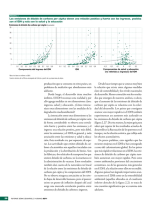 FIGURA 2.1

     las emisiones de dióxido de carbono per cápita tienen una relación positiva y fuerte con los ingresos, positiva
     con el idh y nula con la salud y la educación
     Emisiones de dióxido de carbono per cápita (toneladas)
     35


     30


     25


     20


     15


     10


       5


       0
                0,1     0,2   0,3     0,4   0,5    0,6    0,7    0,8    0,9            0,1       0,2   0,3   0,4   0,5   0,6   0,7   0,8   0,9       –0,3   –0,2   –0,1   0     0,1    0,2
                      Componente del ingreso del IDH                                                               IDH                               Componentes de salud y educación
                                                                                                                                                      (no referidos a ingresos) del IDH
     Nota: los datos se refieren a 2007.
     Fuente: cálculos de la Oficina encargada del Informe a partir de su propia base de datos.


                                                             producción que se consume en otros países, un                                       Desde hace tiempo que se conoce muy bien
                                                             problema de medición que abordaremos más                                       la relación que existe entre algunas medidas
                                                             adelante.                                                                      clave de sostenibilidad y los niveles nacionales
                                                                  Desde luego, el desarrollo tiene muchos                                   de desarrollo. Menos conocidos son los resulta-
                                                             ámbitos. El IDH reconoce esta realidad y por                                   dos que emergen de nuestros análisis, es decir,
                                                             ello agrega medidas en tres dimensiones clave:                                 que el aumento de las emisiones de dióxido de
                                                             ingresos, salud y educación. ¿Cómo interac-                                    carbono per cápita se relaciona con la veloci-
                                                             túan estas dimensiones con las medidas de la                                   dad del desarrollo. Los países que consiguen
                                                             degradación medioambiental?                                                    avanzar con mayor rapidez en el IDH también
                                                                  La interacción entre estas dimensiones y las                              experimentan un aumento más acelerado en
                                                             emisiones de dióxido de carbono per cápita varía                               las emisiones de dióxido de carbono per cápita
                                                             de forma considerable: se observa una correla-                                 (figura 2.2)5. De esta manera, la mejor guía para
                                                             ción fuerte y positiva entre las emisiones y el                                saber qué esperar de los resultados actuales de
                                                             ingreso; una relación positiva, pero más débil,                                desarrollo es la fluctuación de los patrones en el
                                                             entre las emisiones y el IDH en general, y nula                                tiempo y no la relación estática, que refleja solo
                                                             asociación entre las emisiones y salud y educa-                                los efectos acumulativos.
                                                             ción. Este resultado era, por supuesto, de espe-                                    En pocas palabras, esto significa que las
                                                             rar. Las actividades que emiten dióxido de car-                                recientes mejoras en el IDH se han conseguido
                                                             bono a la atmósfera son aquellas vinculadas con                                a costa del calentamiento global. En los países
                                                             la producción y la distribución de bienes. Son                                 que más rápido evolucionan en el IDH, las emi-
                                                             las fábricas y los vehículos de transporte los que                             siones de dióxido de carbono per cápita tam-
                                                             emiten dióxido de carbono, no la enseñanza ni                                  bién aumentan con mayor rapidez. Pero estos
                                                             la administración de vacunas. Estos resultados                                 costos ambientales provienen del crecimiento
                                                             también dan cuenta de la naturaleza no lineal                                  económico, no de las ganancias más generales
                                                             de la relación entre las emisiones de dióxido de                               en el IDH, y la relación entre ellos no es estable.
                                                             carbono per cápita y los componentes del IDH.                                  Algunos países han logrado importantes avan-
                                                             No se observa ninguna asociación en los nive-                                  ces tanto en el IDH como en la sostenibilidad
                                                             les bajos de desarrollo humano, pero al parecer                                ambiental (aquellos ubicados en el cuadrante
                                                             existe un punto de inflexión después del cual                                  inferior derecho de la figura 2.2); se trata de
                                                             surge una marcada correlación positiva entre                                   una cuestión significativa que se examina más
                                                             emisiones de dióxido de carbono e ingresos.                                    adelante.


28     INFORME SOBRE DESARROLLO HUMANO 2011
 