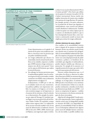 FIGURA 2.3
                                                                                                             se observó una tasa de reforestación de 15% en
     Variabilidad de los patrones de riesgo: transiciones
     medioambientales y desarrollo humano
                                                                                                             el mismo período10. Otro factor que influye
                                                                                                             son las pautas de consumo (recuadro 2.3). En
                              Hogar                                                        Mundial
                                                               Comunidad                   Emisiones de
                                                                                                             el plano internacional, fuerzas mucho más
                              Contaminación intradomiciliaria
                              Agua y saneamiento
                                                              Contaminación                gases de efecto   amplias interactúan de manera muy compleja
                                                            atmosférica urbana             invernadero
                              de mala calidad                                                                y los patrones de riesgo fluctúan. El comercio,
                                                                                                             por ejemplo, permite a los países subcontra-
                                                                                                             tar la producción de bienes que degradan el
       Gravedad del                                                                                          medioambiente, como veremos más adelante
           impacto                                                                                           cuando abordemos la deforestación. También
          ambiental
                                                                                                             se observan países con valores atípicos que no
                                                                                                             se ajustan a la distribución (outliers) y que se
                                                                                                             han desempeñado bastante bien, como mos-
                                                                                                             tramos a continuación usando un marco más
                                                                                                             amplio para estimar los riesgos ambientales.
                                                                     IDH
                                                                                                             ¿Existen relaciones de causa y efecto?
     Fuente: datos basados en Hughes, Kuhn y otros (2011).
                                                                                                             ¿Los cambios en la sostenibilidad vinieron
                                                                                                             antes o después de las mejoras en desarrollo
                                                             Como demostraremos en el capítulo 3, al         humano? ¿Existe una relación causal? ¿Existe
                                                             interior de los países estas tendencias tam-    una relación entre el aumento de la desigual-
                                                             bién se concentran entre las personas que       dad y la insostenibilidad ambiental? Por ejem-
                                                             son pobres multidimensionales.                  plo, si las empresas y los grupos más adinerados
                                                         •	 Los riesgos ambientales que afectan a la         tienen una cuota desproporcionada de poder
                                                             comunidad, como la contaminación atmos-         económico y político y se benefician de las
                                                             férica en las ciudades, empeoran a medida       actividades que degradan el medioambiente,
                                                             que el IDH aumenta y luego comienzan a          pueden imponer medidas que obstruyan su
                                                             mejorar más allá de cierto punto8. Estos        protección. Un ejemplo de lo contrario es el
                                                             son los aspectos del fenómeno que explica       empoderamiento de la mujer, que suele ir de la
                                                             la teoría de Kuznets.                           mano de mayor protección del entorno.
                                                         •	 Sin embargo, los factores perniciosos para           Nuestros análisis demuestran que, en el
                                                             el medioambiente global, como las emisio-       corto plazo, los efectos se observan en ambas
                                                             nes de gases de efecto invernadero, tienden     direcciones para el IDH, las emisiones de gases
                                                             a aumentar con el IDH, como se demuestra        de efecto invernadero y la contaminación. Sin
                                                             empíricamente en la figura 2.2.                 embargo, en el largo plazo, el aumento del
                                                             Evidentemente, el IDH por sí solo no            IDH precede al incremento en las emisiones
                                                         es el verdadero motor de estas transiciones.        de estos contaminantes. Si bien no se trata de
                                                         Las políticas públicas son importantes tam-         pruebas concluyentes, coinciden con los datos
                                                         bién. Las mejoras en el ingreso y en la situa-      que demuestran que donde crece el IDH —o al
                                                         ción económica juegan un rol importante en          menos su componente de ingresos— también
                                                         el aumento de las emisiones, si bien la relación    hay un incremento en las futuras emisiones de
                                                         no es determinística. Por ejemplo, las emisio-      gases de efecto invernadero.
                                                         nes per cápita de Noruega (11 toneladas) ape-           ¿Qué hay de la desigualdad? Usando méto-
                                                         nas llegan a una tercera parte de las de los Emi-   dos cuasi experimentales, hemos explorado la
                                                         ratos Árabes Unidos (35 toneladas), aunque          relación causal entre la desigualdad (medida
                                                         ambos tienen ingresos altos9. La explotación        en términos del IDH y las disparidades de
                                                         de los recursos naturales también varía: la tasa    género) y la sostenibilidad. Si bien las diferen-
                                                         anual de deforestación en Indonesia alcanzó         cias en el desempeño ambiental entre algunos
                                                         20% al año entre 1990 y 2008, mientras que          países nacen de múltiples factores contextua-
                                                         en Filipinas, cuyo ingreso per cápita es similar,   les y de otra índole, es posible establecer una


30     INFORME SOBRE DESARROLLO HUMANO 2011
 