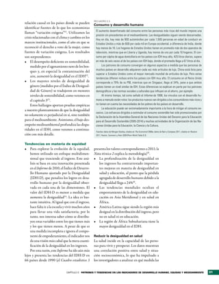 RecuadRo 2.3
relación causal en los países donde se pueden
                                                     Consumo y desarrollo humano
identificar fuentes de lo que los economistas
                                                      El aumento desenfrenado del consumo entre las personas más ricas del mundo impone una
llaman “variación exógena”11. Utilizamos las
                                                      presión sin precedentes en el medioambiente. Las desigualdades siguen siendo descarnadas.
crisis relacionadas con el clima y cambios en los
                                                      Hoy en día, hay más de 900 automóviles por cada 1.000 personas en edad de conducir en
marcos institucionales, como el año en que se         Estados Unidos y más de 600 por cada mil en Europa occidental, a diferencia de India, donde
reconoció el derecho a voto de la mujer, como         hay menos de 10. Los hogares de Estados Unidos tienen en promedio más de dos aparatos de
fuentes de variación exógena. Los resultados          televisión, mientras que en Liberia y Uganda, hay menos de uno por cada 10 hogares. El con-
son sorprendentes:                                    sumo per cápita de agua domiciliaria en los países con IDH muy alto, 425 litros diarios, supera
•	 El desempeño deficiente en sostenibilidad,         en más de seis veces al de los países con IDH bajo, donde el promedio llega a 67 litros al día.
    medido por el agotamiento neto de los bos-             Los patrones de consumo convergen en algunos aspectos a medida que las personas de
                                                      muchos países en desarrollo adquieren cada vez más artículos de lujo. China está lista para
    ques y, en especial la contaminación del
                                                      superar a Estados Unidos como el mayor mercado mundial de artículos de lujo. Pero estas
    aire, aumentó la desigualdad en el IDH12 .
                                                      tendencias difieren incluso entre los países con IDH muy alto. El consumo en el Reino Unido
•	 Los mayores niveles de desigualdad de              corresponde a 79% de su PIB, mientras que en Singapur, llega al 34%, pese a que ambos
    género (medidos por el Índice de Desigual-        países tienen un nivel similar de IDH. Estas diferencias se explican en parte por los patrones
    dad de Género) se tradujeron en menores           demográficos y las normas sociales y culturales que influyen en el ahorro, por ejemplo.
    niveles de sostenibilidad, como veremos en             Al mismo tiempo, tal como señaló el Informe de 1998, los vínculos con el desarrollo hu-
    el capítulo 313.                                  mano a menudo están rotos: los productos nuevos van dirigidos a los consumidores más ricos y
    Estos hallazgos aportan pruebas empíricas         no tienen en cuenta las necesidades de los pobres de los países en desarrollo.
                                                           La educación puede ser extremadamente importante a la hora de mitigar el consumo ex-
a nuestro planteamiento de que la desigualdad
                                                      cesivo. Los esfuerzos dirigidos a estimular el consumo sostenible han sido promocionados por
no solamente es perjudicial en sí, sino también
                                                      la Declaración de la Asamblea General de las Naciones Unidas del Decenio para la Educación
para el medioambiente. Asimismo, el bajo des-         para el Desarrollo Sostenible (2005-2014) y muchas actividades de la Organización de las Na-
empeño medioambiental profundiza las dispa-           ciones Unidas para la Educación, la Ciencia y la Cultura.
ridades en el IDH, como veremos a continua-
                                                      Fuentes: datos de Morgan Stanley, citados en The Economist 2008a; datos de Bain y Company 2011, citados en Reuters
ción con más detalle.                                 2011; Heston, Summers y Aten 2009 (Penn World Table 6.3).


Tendencias en materia de equidad
•	 Para explorar la evolución de la equidad,         presenta los valores correspondientes a 2011; la
    hemos utilizado un enfoque multidimen-           Nota técnica 2 explica la metodología)15.
    sional que trasciende al ingreso. Este aná-      •	 La profundización de la desigualdad en
    lisis se basa en una innovación presentada           los ingresos ha contrarrestado importan-
    en el Informe de 2010, el Índice de Desarro-         tes mejoras en materia de desigualdad en
    llo Humano ajustado por la Desigualdad               salud y educación, al punto que la pérdida
    (IDH-D), que penaliza los logros en desa-            agregada de desarrollo humano debido a la
    rrollo humano por la desigualdad obser-              desigualdad llega a 24%16.
    vada en cada una de las dimensiones. El          •	 Las tendencias mundiales ocultan el
    valor del IDH-D es menor a medida que                empeoramiento de la desigualdad en edu-
    aumenta la desigualdad14. La idea es bas-            cación en Asia Meridional y en salud en
    tante intuitiva. Al igual que con el ingreso,        África.
    hace falta ir a la escuela y vivir muchos años   •	 América Latina sigue siendo la región más
    para llevar una vida satisfactoria; por lo           desigual en la distribución del ingreso, pero
    tanto, nos interesa saber cómo se distribu-          no en salud ni en educación.
    yen estas variables entre los que tienen más     •	 La región de África Subsahariana tiene la
    y los que tienen menos. A pesar de que es            mayor desigualdad en el IDH.
    una medida incompleta e ignora el compo-
    nente de empoderamiento, el indicador nos        Reducir la desigualdad en salud
    da una visión más cabal que la mera cuanti-      La salud incide en la capacidad de las perso-
    ficación de la desigualdad en los ingresos.      nas para vivir y prosperar. Los datos muestran
    Por esta razón, este Informe ha ido aún más      una correlación positiva entre salud y situa-
lejos y presenta las tendencias del IDH-D en         ción socioeconómica, lo que ha impulsado a
66 países desde 1990 (el Cuadro estadístico 3        los investigadores a analizar en qué medida las


                                CAPÍTULO 2 Patrones y tendencias en los indicadores de desarrollo humano, equidad y medioambiente                                          31
 