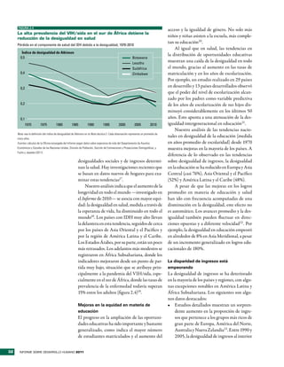 FIGURA 2.4
                                                                                                                                      acceso y la igualdad de género. No solo más
     la alta prevalencia del Vih/sida en el sur de África detiene la
     reducción de la desigualdad en salud
                                                                                                                                      niños y niñas asisten a la escuela, más comple-
                                                                                                                                      tan su educación20.
     Pérdida en el componente de salud del IDH debido a la desigualdad, 1970-2010
                                                                                                                                          Al igual que en salud, las tendencias en
        Índice de desigualdad de Atkinson
                                                                                                                                      la distribución de oportunidades educativas
       0,5                                                                                                  Botswana
                                                                                                            Lesotho
                                                                                                                                      muestran una caída de la desigualdad en todo
                                                                                                            Sudáfrica                 el mundo, gracias al aumento en las tasas de
       0,4                                                                                                  Zimbabwe                  matriculación y en los años de escolarización.
                                                                                                                                      Por ejemplo, un estudio realizado en 29 países
       0,3
                                                                                                                                      en desarrollo y 13 países desarrollados observó
                                                                                                                                      que el poder del nivel de escolarización alcan-
                                                                                                                                      zado por los padres como variable predictiva
       0,2                                                                                                                            de los años de escolarización de sus hijos dis-
                                                                                                                                      minuyó considerablemente en los últimos 50
       0,1                                                                                                                            años. Esto apunta a una atenuación de la des-
             1970        1975          1980          1985          1990           1995          2000          2005           2010     igualdad intergeneracional en educación21.
                                                                                                                                          Nuestro análisis de las tendencias nacio-
     Nota: vea la definición del índice de desigualdad de Atkinson en la Nota técnica 2. Cada observación representa un promedio de
     cinco años.
                                                                                                                                      nales en desigualdad de la educación (medida
     Fuentes: cálculos de la Oficina encargada del Informe según datos sobre esperanza de vida del Departamento de Asuntos            en años promedio de escolaridad) desde 1970
     Económicos y Sociales de las Naciones Unidas, División de Población, Sección de Estimaciones y Proyecciones Demográficas, y      muestra mejoras en la mayoría de los países. A
     Fuchs y Jayadev (2011).
                                                                                                                                      diferencia de lo observado en las tendencias
                                                           desigualdades sociales y de ingresos determi-                              sobre desigualdad de ingresos, la desigualdad
                                                           nan la salud. Hay investigaciones recientes que                            en la educación se ha reducido en Europa y Asia
                                                           se basan en datos nuevos de hogares para exa-                              Central (casi 76%), Asia Oriental y el Pacífico
                                                           minar estas tendencias17.                                                  (52%) y América Latina y el Caribe (48%).
                                                                Nuestro análisis indica que el aumento de la                              A pesar de que las mejoras en los logros
                                                           longevidad en todo el mundo —investigado en                                promedio en materia de educación y salud
                                                           el Informe de 2010— se asocia con mayor equi-                              han ido con frecuencia acompañadas de una
                                                           dad: la desigualdad en salud, medida a través de                           disminución en la desigualdad, este efecto no
                                                           la esperanza de vida, ha disminuido en todo el                             es automático. Los avances promedio y la des-
                                                           mundo18. Los países con IDH muy alto llevan                                igualdad también pueden fluctuar en direc-
                                                           la delantera en esta tendencia, seguidos de cerca                          ciones opuestas y a diferente velocidad22 . Por
                                                           por los países de Asia Oriental y el Pacífico y                            ejemplo, la desigualdad en educación empeoró
                                                           por la región de América Latina y el Caribe.                               en alrededor de 8% en Asia Meridional, a pesar
                                                           Los Estados Árabes, por su parte, están un poco                            de un incremento generalizado en logros edu-
                                                           más retrasados. Los adelantos más modestos se                              cacionales de 180%.
                                                           registraron en África Subsahariana, donde los
                                                           indicadores mejoraron desde un punto de par-                               La disparidad de ingresos está
                                                           tida muy bajo, situación que se atribuye prin-                             empeorando
                                                           cipalmente a la pandemia del VIH/sida, espe-                               La desigualdad de ingresos se ha deteriorado
                                                           cialmente en el sur de África, donde las tasas de                          en la mayoría de los países y regiones, con algu-
                                                           prevalencia de la enfermedad todavía superan                               nas excepciones notables en América Latina y
                                                           15% entre los adultos (figura 2.4)19.                                      África Subsahariana. Los siguientes son algu-
                                                                                                                                      nos datos destacados:
                                                           Mejoras en la equidad en materia de                                        •	 Estudios detallados muestran un sorpren-
                                                           educación                                                                      dente aumento en la proporción de ingre-
                                                           El progreso en la ampliación de las oportuni-                                  sos que pertenece a los grupos más ricos de
                                                           dades educativas ha sido importante y bastante                                 gran parte de Europa, América del Norte,
                                                           generalizado, como indica el mayor número                                      Australia y Nueva Zelandia23. Entre 1990 y
                                                           de estudiantes matriculados y el aumento del                                   2005, la desigualdad de ingresos al interior


32     INFORME SOBRE DESARROLLO HUMANO 2011
 