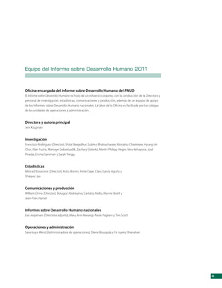Equipo del Informe sobre Desarrollo Humano 2011



Oficina encargada del Informe sobre Desarrollo Humano del PNUD
El Informe sobre Desarrollo Humano es fruto de un esfuerzo conjunto, con la conducción de la Directora y
personal de investigación, estadísticas, comunicaciones y producción, además de un equipo de apoyo
de los Informes sobre Desarrollo Humano nacionales. La labor de la Oficina es facilitada por los colegas
de las unidades de operaciones y administración..


Directora y autora principal
Jeni Klugman


Investigación
Francisco Rodríguez (Director), Shital Beejadhur, Subhra Bhattacharjee, Monalisa Chatterjee, Hyung-Jin
Choi, Alan Fuchs, Mamaye Gebretsadik, Zachary Gidwitz, Martin Philipp Heger, Vera Kehayova, José
Pineda, Emma Samman y Sarah Twigg


Estadísticas
Milorad Kovacevic (Director), Astra Bonini, Amie Gaye, Clara García Aguña y
Shreyasi Jya


Comunicaciones y producción
William Orme (Director), Botagoz Abdreyeva, Carlotta Aiello, Wynne Boelt y
Jean-Yves Hamel


Informes sobre Desarrollo Humano nacionales
Eva Jespersen (Directora adjunta), Mary Ann Mwangi, Paola Pagliani y Tim Scott


Operaciones y administración
Sarantuya Mend (Administradora de operaciones), Diane Bouopda y Fe Juarez-Shanahan




                                                                                                           iii
 