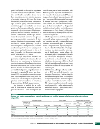 países han logrado un desempeño superior en                                     identificamos por su buen desempeño, solo
al menos cuatro de los cinco factores ambien-                                   Alemania y Suecia mejoraron en todos los crite-
tales considerados. Costa Rica destaca por su                                   rios evaluados. Desde la década de 1990, todos
buen cometido en los cinco criterios. Alemania                                  los países han reducido la contaminación del
y Suecia, dos países con IDH muy alto, tienen                                   aire y han mantenido o mejorado el porcentaje
buenos índices en deforestación, consumo de                                     de personas con acceso a agua potable, y todos,
agua, acceso al agua y contaminación intra-                                     salvo Filipinas, han reducido sus emisiones de
domiciliaria, pero sus resultados son menos                                     gases de efecto invernadero81. La desigualdad
positivos a la hora de considerar las emisiones                                 multidimensional también cayó en los cuatro
de gases de efecto invernadero. Filipinas pre-                                  países, excepto en Costa Rica, el cual, de todas
senta un caso particularmente interesante en lo                                 maneras tiene niveles de desigualdad inferiores
relativo a la forestación, debido a que el incre-                               a la mediana regional82 .
mento de su superficie forestal ha sido apoyado                                      Muchos países en desarrollo también han
por programas sociales comunitarios de silvi-                                   conseguido aplicar modelos sectoriales para
cultura. Asimismo, la contaminación intrado-                                    una transición acertada y escalable hacia una
miciliaria en Filipinas apenas llega a 48% de la                                economía más favorable para el medioam-
mediana regional y el amplio acceso a servicios                                 biente. Los siguientes son algunos ejemplos83:
de educación y salud compensa la desigualdad                                    •	 La ciudad de Curitiba en Brasil ha imple-
de ingresos, que históricamente es alta en el                                        mentado con éxito medidas innovado-
país. El recuadro 2.10 destaca las experiencias                                      ras de planificación y gestión urbana y de
de dos países, Costa Rica y Suecia.                                                  transporte público para abordar el desafío
    Desde luego, este análisis no ofrece un                                          del crecimiento demográfico acelerado.
panorama completo de la situación. Por un                                            Actualmente, la ciudad tiene la tasa más
lado, ya se han mencionado las limitaciones                                          alta de uso de transporte público en Brasil
en materia de disponibilidad y consistencia de                                       (45% de todos los desplazamientos) y una
los datos. Por otra parte, este análisis tiene otra                                  de las tasas más bajas de contaminación del
falencia evidente: no considera ningún indica-                                       aire en el país.
dor de libertad política, empoderamiento o                                      •	 El Ministerio de Energía de Kenya estable-
desempeño en igualdad de género (que sí cap-                                         ció en 2008 una tarifa de incentivo para
tura el IDG, por ejemplo, y que exploraremos                                         impulsar el suministro y la diversificación
en el capítulo siguiente). Los cuatro países son                                     de las fuentes de generación, crear empleos
democracias y su desempeño en igualdad de                                            e ingresos y reducir las emisiones de gases
género es relativamente bueno en función de                                          de efecto invernadero. La tarifa es aplica-
la agrupación del IDH a la que pertenecen.                                           ble a la electricidad proveniente de energía
    No obstante, el análisis de la evolu-                                            geotérmica, eólica y solar, así como de la
ción de las tendencias arroja una visión un                                          extraída de biomasa y generada en centra-
poco más matizada. De los cuatro países que                                          les hidroeléctricas pequeñas.

CUADRO 2.4

Países con mejor desempeño en materia ambiental, de equidad y desarrollo humano, año más reciente
disponible
                                                     Amenazas globales                                                  Efectos locales                            Equidad y desarrollo humano
                              Emisiones de                                                                                                                          IDH                  Pérdida total
                             gases de efecto                                                                                         Contaminación           (% de la mediana          (% de la mediana
País                           invernadero              Deforestación             Uso del agua             Acceso al agua               del aire                 regional)                 regional)
Costa Rica                           ✔                         ✔                         ✔                         ✔                        ✔                        104                         77
Alemania                                                       ✔                         ✔                         ✔                        ✔                        103                         91
Filipinas                            ✔                         ✔                                                   ✔                        ✔                        103                         89
Suecia                                                         ✔                         ✔                         ✔                        ✔                        102                         70
Nota: todos estos países cumplen los umbrales absolutos de las amenazas globales tal como se define en la nota 80, se desempeñan mejor que el promedio de sus respectivos pares regionales tanto en desarrollo
humano como en inequidad y obtienen mejores resultados que el promedio regional en términos de los impactos locales.




                                                CAPÍTULO 2 Patrones y tendencias en los indicadores de desarrollo humano, equidad y medioambiente                                                                47
 