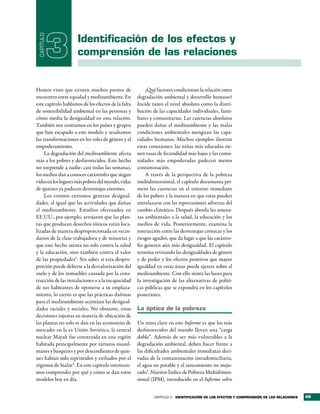 CAPÍTULO

            3        identificación de los efectos y
                     comprensión de las relaciones


Hemos visto que existen muchos puntos de                ¿Qué factores condicionan la relación entre
encuentro entre equidad y medioambiente. En         degradación ambiental y desarrollo humano?
este capítulo hablamos de los efectos de la falta   Incide tanto el nivel absoluto como la distri-
de sostenibilidad ambiental en las personas y       bución de las capacidades individuales, fami-
cómo media la desigualdad en esta relación.         liares y comunitarias. Las carencias absolutas
También nos centramos en los países y grupos        pueden dañar el medioambiente y las malas
que han escapado a este modelo y resaltamos         condiciones ambientales menguan las capa-
las transformaciones en los roles de género y el    cidades humanas. Muchos ejemplos ilustran
empoderamiento.                                     estas conexiones: las niñas más educadas tie-
     La degradación del medioambiente afecta        nen tasas de fecundidad más bajas y las comu-
más a los pobres y desfavorecidos. Este hecho       nidades más empoderadas padecen menos
no sorprende a nadie: casi todas las semanas,       contaminación.
los medios dan a conocer catástrofes que siegan         A través de la perspectiva de la pobreza
vidas en los lugares más pobres del mundo, vidas    multidimensional, el capítulo documenta pri-
de quienes ya padecen desventajas enormes.          mero las carencias en el entorno inmediato
     Los eventos extremos generan desigual-         de los pobres y la manera en que estas pueden
dades, al igual que las actividades que dañan       entrelazarse con las repercusiones adversas del
el medioambiente. Estudios efectuados en            cambio climático. Después aborda las amena-
EE.UU., por ejemplo, arrojaron que las plan-        zas ambientales a la salud, la educación y los
tas que producen desechos tóxicos están loca-       medios de vida. Posteriormente, examina la
lizadas de manera desproporcionada en vecin-        interacción entre las desventajas crónicas y los
darios de la clase trabajadora y de minorías y      riesgos agudos, que da lugar a que las catástro-
que este hecho atenta no solo contra la salud       fes generen aún más desigualdad. El capítulo
y la educación, sino también contra el valor        termina revisando las desigualdades de género
de las propiedades1. Sin saber si esta despro-      y de poder y los efectos positivos que mayor
porción puede deberse a la desvalorización del      igualdad en estas áreas puede ejercer sobre el
suelo y de los inmuebles causada por la cons-       medioambiente. Con ello sienta las bases para
trucción de las instalaciones o a la incapacidad    la investigación de las alternativas de políti-
de sus habitantes de oponerse a su emplaza-         cas públicas que se expondrá en los capítulos
miento, lo cierto es que las prácticas dañinas      posteriores.
para el medioambiente acentúan las desigual-
dades raciales y sociales. No obstante, estas       la óptica de la pobreza
decisiones injustas en materia de ubicación de
las plantas no solo se dan en las economías de      Un tema clave en este Informe es que los más
mercado: en la ex Unión Soviética, la central       desfavorecidos del mundo llevan una “carga
nuclear Mayak fue construida en una región          doble”. Además de ser más vulnerables a la
habitada principalmente por tártaros musul-         degradación ambiental, deben hacer frente a
manes y basquires y por descendientes de quie-      las dificultades ambientales inmediatas deri-
nes habían sido reprimidos y exiliados por el       vadas de la contaminación intradomiciliaria,
régimen de Stalin2 . En este capítulo intentare-    el agua no potable y el saneamiento no mejo-
mos comprender por qué y cómo se dan estos          rado3. Nuestro Índice de Pobreza Multidimen-
modelos hoy en día.                                 sional (IPM), introducido en el Informe sobre


                                                            CAPÍTULO 3   identiFicación de los eFectos y comPrensión de las relaciones   49
 