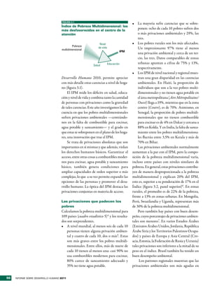 FIGURA 3.1
                                                                                         •	 La mayoría sufre carencias que se sobre-
                                     Índice de Pobreza multidimensional: los
                                     más desfavorecidos en el centro de la
                                                                                             ponen: ocho de cada 10 pobres sufren dos
                                     atención                                                o más privaciones ambientales y 29%, las
                                                                                             tres.
                                                                 Nivel                   •	 Los pobres rurales son los más afectados.
                                             Pobreza
                                                                de vida                      Un impresionante 97% tiene al menos
                                     multidimensional
                                                                                  IPM
                                                                                             una privación ambiental y cerca de un ter-
                                                                                             cio, las tres. Datos comparables de zonas
                                                                          Educación          urbanas apuntan a cifras de 75% y 13%,
                                                            Salud
                                                                                             respectivamente.
                                                                                         •	 Los IPM de nivel nacional y regional mues-
                                     Desarrollo Humano 2010, permite apreciar                tran una gran disparidad en las carencias
                                     con más detalle estas carencias a nivel de hoga-        ambientales. En Haití, la proporción de
                                     res (figura 3.1).                                       individuos que son a la vez pobres multi-
                                          El IPM mide los déficits en salud, educa-          dimensionales y no tienen agua potable en
                                     ción y nivel de vida y combina tanto la cantidad        el área metropolitana (Aire Métropolitaine/
                                     de personas con privaciones como la gravedad            Ouest) llega a 19%, mientras que en la zona
                                     de tales carencias. Este año investigamos la fre-       centro (Centre), es de 70%. Asimismo, en
                                     cuencia en que los pobres multidimensionales            Senegal, la proporción de pobres multidi-
                                     sufren privaciones ambientales —centrándo-              mensionales que no tienen combustible
                                     nos en la falta de combustible para cocinar,            para cocinar es de 4% en Dakar y cercana a
                                     agua potable y saneamiento— y el grado en               88% en Kolda. Y en India, la falta de sanea-
                                     que estas se sobreponen en el plano de los hoga-        miento entre los pobres multidimensiona-
                                     res, una innovación que trae el IPM.                    les fluctúa entre 3,5% en Kerala y más de
                                          Se trata de privaciones absolutas que son          70% en Bihar.
                                     importantes en sí mismas y que además, violan           Las privaciones ambientales normalmente
                                     los derechos humanos básicos. Garantizar el         aumentan a la par con el IPM, pero la compo-
                                     acceso, entre otras cosas a combustibles moder-     sición de la pobreza multidimensional varía,
                                     nos para cocinar, agua potable y saneamiento        incluso entre países con niveles similares de
                                     básico, también genera condiciones para             pobreza. En general, estas privaciones contribu-
                                     ampliar capacidades de orden superior o más         yen de manera desproporcionada a la pobreza
                                     complejas, lo que a su vez permite expandir las     multidimensional y explican 20% del IPM,
                                     opciones de las personas y promover el desa-        esto es, superior a su ponderación de 17% en el
                                     rrollo humano. La óptica del IPM destaca las        Índice (figura 3.2, panel superior)6. En zonas
                                     privaciones conjuntas en materia de acceso.         rurales, el promedio es de 22% de la pobreza,
                                                                                         frente a 13% en zonas urbanas. En Mongolia,
                                     Las privaciones que padecen los                     Perú, Swazilandia y Uganda, representan más
                                     pobres                                              de 30% de la pobreza multidimensional.
                                     Calculamos la pobreza multidimensional para             Pero también hay países con buen desem-
                                     109 países (cuadro estadístico 5)4 y los resulta-   peño, cuyos porcentajes de privaciones ambien-
                                     dos son sorprendentes.                              tales son menores7. En varios Estados Árabes
                                     •	 A nivel mundial, al menos seis de cada 10        (Emiratos Árabes Unidos, Jordania, República
                                         personas tienen alguna privación ambien-        Árabe Siria y los Territorios Palestinos Ocupa-
                                         tal y cuatro de cada 10, dos o más5. Estas      dos) y países de Europa y Asia Central (Cro-
                                         son más graves entre los pobres multidi-        acia, Estonia, la Federación de Rusia y Ucrania)
                                         mensionales. Entre ellos, más de nueve de       tales privaciones son inferiores a la mitad de su
                                         cada 10 tienen al menos una: casi 90% no        peso en el índice. Brasil también ha tenido un
                                         usa combustibles modernos para cocinar,         buen desempeño ambiental.
                                         80% carece de saneamiento adecuado y                 Los patrones regionales muestran que las
                                         35% no tiene agua potable.                      privaciones ambientales son más agudas en


50   INFORME SOBRE DESARROLLO HUMANO 2011
 