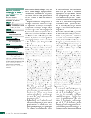 FIGURA 3.3
                                                                multidimensionales afectados por uno o más                de cobertura incluyen el acceso a fuentes
     mayores privaciones
     ambientales en acceso a
                                                                déficits ambientales y por la proporción afec-            públicas de agua, donde los tiempos de
     combustibles modernos                                      tada por las tres. En ambos casos, este porcen-           espera pueden ser largos. Dakha tiene un
     para cocinar                                               taje aumenta junto con el IPM, pero se observó            solo grifo público por cada 500 habitan-
     Porcentaje de pobres                                       bastante variación en torno a la tendencia                tes de los barrios marginales13. Además,
     multidimensionales con privaciones                         (figura 3.4).                                             los niveles de arsénico de alrededor de un
     ambientales, por región (%)
                                                                     La pobreza ambiental de los países que se            tercio de los pozos entubados superan los
         22,6   Agua
        19,5    Saneamiento                                     ubican por sobre la línea de tendencia es supe-           recomendados por la Organización Mun-
           26,8 Combustible para cocinar                        rior al promedio, en tanto que el desempeño               dial de la Salud (OMS), lo que pone en
                  Europa y Asia Central                         es mejor entre aquellos que están por debajo.             peligro la salud de decenas de millones de
           24,1                                                 Las naciones que tienen la menor proporción               bangladesíes14.
                      41,5                                      de personas con al menos una carencia entre su       •	 A mediados de los años 1990, el gobierno
                             54,3
             América Latina y el Caribe                         población se concentran en los Estados Árabes             de Djibouti dio prioridad al agua y al sanea-
                                                                y en América Latina y el Caribe (siete de los             miento en sus políticas15. Las reformas
               30,5                                             primeros 10), mientras que aquellos que tienen            incluyeron nuevas construcciones y finan-
                                62,6
                                           75,1                 la menor proporción con las tres se concentran            ciación prioritaria16. Más de ocho de cada
              Asia Oriental y el Pací co                        en Asia Meridional (cinco de los primeros 10;             10 hogares del país utilizan fuentes moder-
        19,4
                                                                cuadro 3.1).                                              nas de combustible para cocinar, aunque se
                                                  86,4               Brasil, Djibouti, Guyana, Marruecos y                informa que el uso de leña y carbón vegetal
                                                     94,1
                                                                Pakistán figuran en ambas listas de los prime-            está aumentando debido al mayor costo del
                      Asia Meridional
                                                                ros 10. Sus resultados son buenos tanto con               queroseno17.
                                    65,2                        respecto al bajo porcentaje de personas de su        •	 En Nepal, el acceso al agua también es
                                                  86,7
                                                         98,3   población con al menos una privación ambien-              bastante elevado entre los pobres multi-
                  África Subsahariana                           tal, como también respecto de quienes tienen              dimensionales (alrededor de 78%). Esto
     Nota: los años de las encuestas difieren entre los         las tres.                                                 se atribuye al papel preponderante que
     países; vea detalles en el cuadro estadístico 5. No             Algunos ejemplos son:                                han tenido las comunidades locales y las
     se muestran datos para los Estados Árabes porque
                                                                •	 El gobierno de Brasil ha estado ampliando              mujeres —empoderadas a través de las
     los bajos niveles de pobreza podrían poner en
     duda la confiabilidad de los resultados.                        el acceso a agua y saneamiento durante               ONG— en la planificación, el diseño y
     Fuente: cálculos basados en datos del cuadro                    varios decenios, con inversiones en abaste-          la construcción de pequeños proyectos
     estadístico 5.
                                                                     cimiento y subsidios cruzados para bene-             de abastecimiento de agua, saneamiento,
                                                                     ficiar a los hogares de ingresos bajos10. Sin        salud e higiene18.
                                                                     embargo, también ha recurrido a la inno-             Los países con peor desempeño en cuanto
                                                                     vación. En Brasilia se establecieron sis-       a la proporción de pobres multidimensiona-
                                                                     temas de alcantarillado en condominios          les con privaciones ambientales se encuentran
                                                                     que utilizan tuberías angostas instaladas       en distintas regiones, aunque sobresale África
                                                                     a baja profundidad, en lugar de aquellas        Subsahariana. Entre los de peores resultados
                                                                     de construcción convencional que son            relativos en este aspecto, la falta de capacidad
                                                                     más caras11. Casi todos los hogares brasi-      institucional surge como posible explicación.
                                                                     leños (98%) usan gas licuado derivado del       Algunos ejemplos son:
                                                                     petróleo (GLP) como combustible, gracias        •	 El porcentaje de la población peruana con
                                                                     a las políticas que comenzaron a aplicarse a         acceso a agua y saneamiento está entre el
                                                                     fines de los años 1960 para crear un sistema         más bajo de América Latina19. Los avan-
                                                                     nacional de distribución y subsidios cruza-          ces se han visto restringidos por falta de
                                                                     dos para el GLP a través de impuestos a los          capacidad institucional y planificación y
                                                                     demás combustibles12 .                               control de calidad deficientes20. Los bajos
                                                                •	 En Bangladesh, solo 4% de los pobres mul-              índices de electrificación rural implican
                                                                     tidimensionales carece de acceso a agua              que más de 80% de los hogares rurales
                                                                     potable gracias a los miles de pozos entu-           dependa de la leña para cocinar. La dis-
                                                                     bados manualmente con que cuenta el país.            ponibilidad de combustibles modernos es
                                                                     Sin embargo, hay salvedades. Los índices             limitada en muchas de estas zonas debido a


52   INFORME SOBRE DESARROLLO HUMANO 2011
 