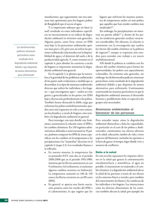 inundaciones, que seguramente son una ame-                 lugares que sufrieron los mayores aumen-
                                     naza más apremiante para los hogares pobres                tos de temperatura suelen ser más pobres
                                     de Bangladesh que el acceso al agua.                       que aquellos que han tenido cambios más
                                          Y es importante subrayar que un buen (o               moderados23.
                                     mal) resultado en estos indicadores específi-              Sin embargo, las precipitaciones no mues-
                                     cos no necesariamente es un indicio de degra-         tran un patrón sólido24 y, dentro de los paí-
                                     dación ambiental en términos más generales.           ses, las tendencias generales ocultan variacio-
                                     Algunos países, como Siria, tienen un IPM             nes considerables. No obstante, la relación es
                                     muy bajo (y las privaciones ambientales apor-         consistente con la investigación que analiza
          Los desfavorecidos
                                     tan muy poco a él), pero aun así sufren las pre-      los efectos del cambio climático en la pobreza
          padecen amenazas           siones ambientales relacionadas con la disponi-       de ingresos25, aunque se requieren más estu-
          particulares como          bilidad de agua y el deterioro del suelo y de la      dios para extender este trabajo a un marco
            resultado de la          productividad agrícola. Y, como veremos en el         multidimensional.
        degradación ambiental        capítulo 4, para abordar las carencias a escala            Allí donde la pobreza se combina con los
        debido a que disponen        de hogares es importante minimizar la degra-          efectos del cambio climático para limitar las
        de menos alternativas        dación ambiental más general.                         oportunidades, los pobres son especialmente
           para enfrentarla               En el capítulo 2 se plantea que la natura-       vulnerables. En términos más generales, sin
                                     leza y la gravedad de los problemas ambientales       embargo, los desfavorecidos padecen amenazas
                                     de los países suele evolucionar a medida que se       particulares como resultado de la degradación
                                     desarrollan. Los tipos de amenazas ambientales        ambiental debido a que disponen de menos
                                     directas que sufren los individuos y los hoga-        alternativas para enfrentarla. Continuamos
                                     res —que investigamos aquí— suelen ser más            examinando las maneras particulares en que la
                                     graves y generalizados en los países con IDH          degradación ambiental amenaza el desarrollo
                                     bajo y afectan más profundamente a los pobres.        humano y posiblemente dañe en especial a los
                                     También hemos destacado la doble carga que            grupos más necesitados.
                                     enfrentan los pobres multidimensionales: pue-
                                     den estar más expuestos no solo a estas amena-        amenazas ambientales al
                                     zas localizadas y a escala de hogares, sino tam-      bienestar de las personas
                                     bién a la degradación ambiental en general.
                                          Para investigar con más detalle este fenó-       Para entender mejor cómo la degradación
                                     meno, examinamos la relación entre el IPM y           ambiental obstaculiza y daña las capacidades,
                                     los cambios climáticos. En 130 regiones admi-         en particular en el caso de los pobres y desfa-
                                     nistrativas definidas a nivel nacional en 15 paí-     vorecidos, examinamos sus efectos adversos
                                     ses, pudimos comparar los IPM de zonas espe-          en la salud, educación, medios de vida y otros
                                     cíficas con los cambios en la temperatura y las       aspectos del bienestar, incluidas las opciones a
                                     precipitaciones: las “anomalías” descritas en el      la hora de gastar el tiempo, lugar dónde vivir y
                                     capítulo 2 (mapa 2.1). Los resultados llaman a        ausencia de conflictos.
                                     la reflexión.
                                     •	 En nuestra muestra, la temperatura fue             Daño a la salud
                                          en promedio 0,5°C más alta en el período         En esta sección repasamos los impactos adver-
                                          2000-2008 que en el período 1951-1980,           sos en la salud que genera la contaminación
                                          mientras que las lluvias aumentaron en casi      intradomiciliaria y atmosférica, el agua no
                                          9 milímetros (4,6 milímetros, si excluimos       potable, el saneamiento no mejorado y el cam-
                                          algunos cambios extremos en Indonesia).          bio climático. La degradación ambiental afecta
                                          La temperatura aumentó en 106 de 110             la salud de las personas a través de sus efectos
                                          casos y las lluvias crecieron en casi 85 casos   en los entornos físicos y sociales, pero también
                                          (80%).                                           del conocimiento, los bienes y las conductas de
                                     •	 En general, se aprecia una fuerte asocia-          los individuos y los hogares. Las interacciones
                                          ción positiva entre los niveles del IPM y        entre las diversas dimensiones de las caren-
                                          el calentamiento, lo que sugiere que los         cias también afectan la salud; por ejemplo, los


54   INFORME SOBRE DESARROLLO HUMANO 2011
 