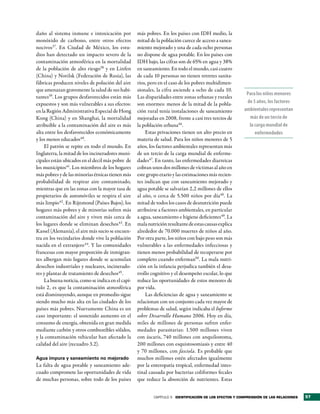 daño al sistema inmune e intoxicación por          más pobres. En los países con IDH medio, la
monóxido de carbono, entre otros efectos           mitad de la población carece de acceso a sanea-
nocivos37. En Ciudad de México, los estu-          miento mejorado y una de cada ocho personas
dios han detectado un impacto severo de la         no dispone de agua potable. En los países con
contaminación atmosférica en la mortalidad         IDH bajo, las cifras son de 65% en agua y 38%
de la población de alto riesgo38 y en Linfen       en saneamiento. En todo el mundo, casi cuatro
(China) y Norilsk (Federación de Rusia), las       de cada 10 personas no tienen retretes sanita-
fábricas producen niveles de polución del aire     rios, pero en el caso de los pobres multidimen-
que amenazan gravemente la salud de sus habi-      sionales, la cifra asciende a ocho de cada 10.
                                                                                                         Para los niños menores
tantes39. Los grupos desfavorecidos están más      Las disparidades entre zonas urbanas y rurales
expuestos y son más vulnerables a sus efectos:     son enormes: menos de la mitad de la pobla-           de 5 años, los factores
en la Región Administrativa Especial de Hong       ción rural tenía instalaciones de saneamiento        ambientales representan
Kong (China) y en Shanghai, la mortalidad          mejoradas en 2008, frente a casi tres tercios de       más de un tercio de
atribuible a la contaminación del aire es más      la población urbana46.                                 la carga mundial de
alta entre los desfavorecidos económicamente           Estas privaciones tienen un alto precio en            enfermedades
y los menos educados40.                            materia de salud. Para los niños menores de 5
    El patrón se repite en todo el mundo. En       años, los factores ambientales representan más
Inglaterra, la mitad de los incineradores muni-    de un tercio de la carga mundial de enferme-
cipales están ubicados en el decil más pobre de    dades47. En tanto, las enfermedades diarreicas
los municipios41. Los miembros de los hogares      cobran unos dos millones de víctimas al año en
más pobres y de las minorías étnicas tienen más    este grupo etario y las estimaciones más recien-
probabilidad de respirar aire contaminado,         tes indican que con saneamiento mejorado y
mientras que en las zonas con la mayor tasa de     agua potable se salvarían 2,2 millones de ellos
propietarios de automóviles se respira el aire     al año, o cerca de 5.500 niños por día48. La
más limpio42 . En Rijnmond (Países Bajos), los     mitad de todos los casos de desnutrición puede
hogares más pobres y de minorías sufren más        atribuirse a factores ambientales, en particular
contaminación del aire y viven más cerca de        a agua, saneamiento e higiene deficientes49. La
los lugares donde se eliminan desechos43. En       mala nutrición resultante de estas causas explica
Kassel (Alemania), el aire más sucio se encuen-    alrededor de 70.000 muertes de niños al año.
tra en los vecindarios donde vive la población     Por otra parte, los niños con bajo peso son más
nacida en el extranjero 44. Y las comunidades      vulnerables a las enfermedades infecciosas y
francesas con mayor proporción de inmigran-        tienen menos probabilidad de recuperarse por
tes albergan más lugares donde se acumulan         completo cuando enferman50. La mala nutri-
desechos industriales y nucleares, incinerado-     ción en la infancia perjudica también el desa-
res y plantas de tratamiento de desechos45.        rrollo cognitivo y el desempeño escolar, lo que
    La buena noticia, como se indica en el capí-   reduce las oportunidades de estos menores de
tulo 2, es que la contaminación atmosférica        por vida.
está disminuyendo, aunque en promedio sigue            Las deficiencias de agua y saneamiento se
siendo mucho más alta en las ciudades de los       relacionan con un conjunto cada vez mayor de
países más pobres. Nuevamente China es un          problemas de salud, según indicaba el Informe
caso importante: el sostenido aumento en el        sobre Desarrollo Humano 2006. Hoy en día,
consumo de energía, obtenida en gran medida        miles de millones de personas sufren enfer-
mediante carbón y otros combustibles sólidos,      medades parasitarias: 1.500 millones viven
y la contaminación vehicular han afectado la       con áscaris, 740 millones con anquilostoma,
calidad del aire (recuadro 3.2).                   200 millones con esquistosomiasis y entre 40
                                                   y 70 millones, con fasciola. Es probable que
Agua impura y saneamiento no mejorado              muchos millones estén afectados igualmente
La falta de agua potable y saneamiento ade-        por la enteropatía tropical, enfermedad intes-
cuado compromete las oportunidades de vida         tinal causada por bacterias coliformes fecales
de muchas personas, sobre todo de los países       que reduce la absorción de nutrientes. Estas


                                                           CAPÍTULO 3 identiFicación de los eFectos y comPrensión de las relaciones   57
 