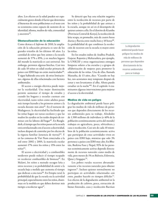 altos. Los efectos en la salud pueden ser espe-         Se detectó que hay una relación negativa
cialmente graves donde el factor que determina      entre la recolección de recursos por parte de
el bienestar de estas poblaciones es el nexo con    los niños y la probabilidad de que asistan a
su ecosistema como espacio de sustento de su        la escuela, aunque no así en el desempeño de
identidad, idioma, medios de vida, comunidad        quienes asisten a ella. En el distrito de Kiambu
y ancestros59.                                      (Provincia Central de Kenya), la recolección de
                                                    leña ocupa, en promedio, más de cuatro horas
Obstaculización de la educación                     diarias y fluctúa entre media hora y 10 horas68.
Como destaca el Informe de 2010, la amplia-         La probabilidad de que combinen la recolec-
                                                                                                             La degradación
ción de la educación primaria es uno de los         ción de recursos con la escuela es mayor entre
grandes triunfos de los últimos 40 años. La         las niñas.                                           ambiental puede hacer
cantidad de niños que hoy asisten a la escuela          En los estados indios de Andhra Pradesh,          peligrar los medios de
aumentó de 57% a 85%, y en muchos lugares           Gujarat, Rajastán y Maharashtra, por ejemplo,          vida de millones de
del mundo la matrícula es casi universal. Sin       la UNICEF y otras organizaciones entregan            personas que dependen
embargo, persisten algunas brechas. Casi tres       lámparas solares a las escuelas y a grupos de          directamente de los
de cada 10 niños en edad escolar primaria de        alfabetización de mujeres para promover la            recursos ambientales
países con IDH bajo no están matriculados60.        educación de las niñas. Una de ellas, llamada             para su trabajo
Y sigue habiendo una serie de otras limitacio-      Manasha, de 13 años, dice: “Cuando no hay
nes, algunas de ellas relacionadas con factores     luz, nos acostamos muy temprano después de
ambientales.                                        cenar y nos levantamos al alba. Ahora puedo
    El acceso a energía eléctrica puede mejo-       estudiar en la noche”69. En el capítulo 4 exa-
rar la escolaridad. Una mejor iluminación           minamos algunas intervenciones para mejorar
permite aumentar el tiempo de estudio y             el acceso a la electricidad.
cuando los hogares y escuelas cuentan con
electricidad, tanto niños como adultos pasan        Medios de vida en peligro
más tiempo leyendo y los primeros asisten a la      La degradación ambiental puede hacer peli-
escuela durante más años61. En el noroeste de       grar los medios de vida de millones de perso-
Madagascar, la electricidad ha facilitado que       nas que dependen directamente de los recur-
las niñas hagan sus tareas escolares y que las      sos ambientales para su trabajo. Alrededor
madres les ayuden en las tardes después de ter-     de 1.300 millones de individuos (o 40% de la
minar con las labores del hogar62 . En Bangla-      población económicamente activa del mundo)
desh, el tiempo que los niños pasan en la escuela   trabajan en agricultura, pesca, silvicultura y
está correlacionado con el acceso a electricidad,   caza o recolección. Casi seis de cada 10 miem-
incluso después de controlar por los efectos de     bros de la población económicamente activa
la riqueza familiar (tenencia de tierras)63. Y      que participan de estas actividades viven en
en las comunas de Viet Nam conectadas a la          países con IDH bajo, mientras que solo 3%
red entre 2002 y 2005, la matrícula escolar         pertenece a países con IDH muy alto. En Bhu-
aumentó 17% entre los niños y 15% entre las         tán, Burkina Faso y Nepal, 92% de las perso-
niñas64.                                            nas económicamente activas depende directa-
    El acceso a electricidad y a combustibles       mente de recursos naturales como medio de
modernos puede reducir el tiempo ocupado            vida, pero menos de 1% en Bahrein, Eslovenia,
en recolectar combustibles de biomasa65. En         Qatar y Singapur70.
Malawi, los niños a menudo recogen leña y               Los pobres rurales recurren abrumado-
otros recursos y su probabilidad de asistir a la    ramente a los recursos naturales para obtener
escuela baja a medida que aumenta el tiempo         ingresos71. Incluso quienes normalmente no
que dedican a esta tarea66. En Etiopía rural, la    participan en actividades relacionadas con
probabilidad de que la escuela sea la actividad     estos, pueden hacerlo en tiempos difíciles72 .
principal, especialmente entre los niños, dismi-    Los efectos de la degradación ambiental en la
nuye en la medida en que deben destinar más         producción de cultivos, pesca, extracción de
tiempo a recolectar agua67.                         bienes forestales, caza y recolección fluctúan


                                                            CAPÍTULO 3 identiFicación de los eFectos y comPrensión de las relaciones   59
 