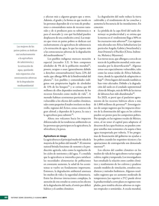y afectan más a algunos grupos que a otros.              La degradación del suelo reduce la tierra
                                     Además, el grado y la forma en que incida en         cultivable y el rendimiento de las cosechas y
                                     las personas dependen de si se trata de produc-      aumenta la frecuencia de las inundaciones. En
                                     tores o consumidores netos de recursos natu-         concreto:
                                     rales y de si producen para su subsistencia o        •	 La pérdida de la capa fértil del suelo dis-
                                     para el mercado (y con qué facilidad pueden              minuye su productividad y se estima que
                                     desplazarse de una condición a otra). Las muje-          la merma en el rendimiento llega a 50% en
                                     res que viven en países pobres se dedican casi           los escenarios más adversos80. Las regiones
                                     exclusivamente a la agricultura de subsistencia          más afectadas son África Subsahariana (en
          Las mujeres de los
                                     y la extracción de agua, lo que las expone más           particular Angola, Gabón y Swazilandia) y
       países pobres se dedican      a las consecuencias adversas de la degradación           Asia Oriental y el Pacífico (China, Indone-
         casi exclusivamente         del medioambiente73.                                     sia, Malasia y Myanmar).
            a la agricultura              Los pueblos indígenas merecen mención           •	 Las tierras secas, que albergan a cerca de un
           de subsistencia y         especial (recuadro 3.3). Si bien componen                tercio de la población mundial, están ame-
           la extracción de          alrededor de 5% de la población mundial74,               nazadas por la desertificación81. Algunas
           agua, quedando            poseen, ocupan o usan (generalmente debido               zonas son especialmente vulnerables, tales
         más expuestas a las         a derechos consuetudinarios) hasta 22% del               como las zonas áridas de África Subsaha-
                                     suelo, que alberga 80% de la biodiversidad del           riana, donde la capacidad de adaptación es
       consecuencias adversas
                                     planeta75. Los pueblos y comunidades indí-               baja82 . Otros lugares del mundo también se
          de la degradación
                                     genas son propietarios legales de alrededor              han visto afectados. Debido a la degrada-
           medioambiental            de 11% de los bosques76 y se estima que 60               ción del suelo en el condado septentrional
                                     millones de ellos dependen totalmente de los             chino de Minqin, más de 80% de las tierras
                                     recursos forestales como medio de vida77. A              de labranza han sido abandonadas83.
                                     menudo habitan ecosistemas particularmente               En 2025, se prevé que el paulatino agota-
                                     vulnerables a los efectos del cambio climático,      miento de los recursos hídricos afecte a más
                                     tales como pequeños Estados insulares en desa-       de 1.800 millones de personas84. Investigacio-
                                     rrollo, regiones del Ártico, zonas costeras o de     nes de campo sugieren que los impactos direc-
                                     gran altitud, y dependen de la pesca, la caza y      tos de la disminución del agua en los cultivos
                                     la agricultura para subsistir78.                     pueden ser peores para los campesinos pobres.
                                          Ahora nos volcamos hacia los impactos           Por ejemplo, en las regiones rurales de México,
                                     diferenciados de las tendencias ambientales en       estos, al no tener el capital para adaptarse al
                                     las personas que participan en la agricultura, la    descenso de las capas freáticas, no pueden com-
                                     silvicultura y la pesca.                             prar semillas más resistentes a la sequía o bien
                                                                                          agua transportada por tubería. Y los progra-
                                     Agricultura en riesgo                                mas de financiación del gobierno no ayudan a
                                     La agricultura es el principal medio de vida de la   los pobres cuando los requisitos técnicos y las
                                     mayoría de los pobres del mundo79. El entorno        aportaciones de contrapartida son demasiado
                                     natural brinda funciones de sustento a la pro-       onerosos85.
                                     ducción agrícola, tales como la regulación de            Los efectos del cambio climático en los
                                     los ciclos de nutrientes y del agua. Y a medida      medios de vida de los agricultores varían según
                                     que la agricultura se intensifica para satisfacer    cultivo, región y temporada. Los investigadores
                                     las necesidades alimentarias de poblaciones          han estudiado la relación entre cambio climá-
                                     en constante aumento, la salud de los ecosis-        tico y rendimiento de los cultivos y praderas
                                     temas se vuelve un fundamento importante.            usando modelos de simulación, estudios esta-
                                     Entonces, la degradación ambiental amenaza           dísticos y métodos hedónicos. Algunos resul-
                                     los medios de vida y la seguridad alimentaria.       tados sugieren que un aumento moderado de
                                     Entre las diversas interacciones complejas, la       temperatura (no superior a 2°C) puede elevar
                                     atención de este estudio se centra en los efectos    la productividad a corto plazo en regiones tem-
                                     de la degradación del suelo, el estrés por déficit   pladas, pero tendría efectos adversos en regio-
                                     hídrico y el cambio climático.                       nes tropicales o semiáridas. A escala mundial,


60   INFORME SOBRE DESARROLLO HUMANO 2011
 