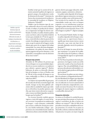 Zambia) arrojó que la carestía de los ali-       generan efectivo para pagar educación, medi-
                                          mentos aumentó la pobreza de ingresos en         camentos, equipos, suministros y alimentos.
                                          general, aunque a los productores rurales            Los pobres suelen depender de los bosques
                                          de alimentos les fue mejor95. Asimismo, las      para obtener ingresos monetarios y no moneta-
                                          fuertes alzas incrementaron la incidencia y      rios, pero también como red de protección101.
                                          la intensidad de la pobreza en Filipinas,        Una revisión de los estudios de casos sobre
                                          Indonesia y Tailandia96.                         comunidades rurales que viven en bosques
                                          Debido a que los distintos tipos de cam-         tropicales o en sus inmediaciones arrojó que
                                     bios ambientales afectan de manera diferente          los hogares pobres obtienen más de 25% de sus
             Debido a que los
                                     al suelo, el trabajo y la producción de alimen-       ingresos de los recursos forestales, frente a 17%
             distintos tipos de      tos, es importante investigar los efectos com-        de los hogares no pobres102 . Algunos ejemplos
          cambios ambientales        binados. En India, el cambio climático podría         son:
           afectan de manera         causar una fuerte caída en la productividad de        •	 En Arunachal Pradesh (India), los hoga-
          diferente al suelo, el     la tierra para alrededor de 17% de los agricul-           res pobres dependen de los bosques comu-
        trabajo y la producción      tores, a través del efecto sobre los precios de los       nitarios para su supervivencia básica y
             de alimentos, es        cereales. Sin embargo, no repercutiría en el con-         aquellos que tienen menos tierras y menos
         importante investigar       sumo, ya que la mayoría de los hogares rurales            educación y que están más lejos de los
                                     obtiene gran parte de sus ingresos del trabajo            mercados dependen más de los productos
        los efectos combinados
                                     remunerado. Los costos afectarían despropor-              forestales103.
            mediante análisis
                                     cionadamente a los pobres de zonas urbanas,           •	 En el sur de Etiopía, las rentas de los bos-
            locales detallados       quienes pagarían más por los alimentos, y a los           ques mantienen a un quinto de la pobla-
                                     asalariados y consumidores netos de alimentos             ción sobre la línea de la pobreza y reducen
                                     de las zonas rurales97.                                   la desigualdad de ingresos en aproximada-
                                                                                               mente 15%104.
                                     Bosques bajo presión                                  •	 En Viet Nam, los productos forestales pro-
                                     Alrededor de 350 millones de personas que                 porcionan a los hogares rurales una red de
                                     viven en bosques o en sus proximidades depen-             protección cuando no hay otras fuentes de
                                     den de sus recursos madereros y no madereros              ingresos. Hay más probabilidades de que
                                     para subsistir y generar ingresos98. Muchos               personas afectadas por enfermedades y cri-
                                     habitantes de países en desarrollo obtienen               sis de salud extraigan productos del bosque
                                     leña de los bosques: en Asia y el Pacífico, más           que los demás105.
                                     de 70% de la leña extraída de bosques se usa              De esta forma, los pobres son más vulnera-
                                     como combustible; en África, la cifra puede           bles a la exclusión y a la degradación forestal106.
                                     subir hasta 90%99.                                    En Asia Meridional, los hogares que dependen
                                          Las mujeres son responsables de gran parte       de la recolección de combustible respondie-
                                     de la recolección de leña en muchos lugares del       ron a la reducción en el acceso aumentando el
                                     mundo. Aunque no hay datos globales sufi-             tiempo de recolección, comprando leña y coci-
                                     cientes sobre la cantidad de mujeres que traba-       nando con menos frecuencia. Por el contrario,
                                     jan en silvicultura, las pruebas apuntan a que        los hogares de mayores ingresos se cambiaron
                                     ellas, que tienen menos alternativas ocupacio-        a combustibles alternativos107.
                                     nales y menos movilidad, dependen más de los
                                     bosques que los hombres100.                           Pesquerías afectadas
                                          Los recursos forestales también generan          Se estima en 45 millones la cantidad de perso-
                                     ingresos a través del empleo y la venta de bie-       nas que participa directamente en la pesca de
                                     nes y servicios. Los productos no madereros de        captura o acuicultura; de ellos, al menos seis
                                     los bosques —como alimentos, combustible              millones son mujeres108. Más de 95% de los
                                     para cocinar y calefacción, forraje para anima-       pescadores artesanales y trabajadores de las eta-
                                     les, caza, hierbas medicinales y abrigo— pro-         pas posteriores a la cosecha vive en países en
                                     porcionan a las comunidades locales medios de         desarrollo y enfrenta condiciones laborales y de
                                     subsistencia y bienes comercializables. Además,       vida precarias. Los países con mayor riesgo de


62   INFORME SOBRE DESARROLLO HUMANO 2011
 