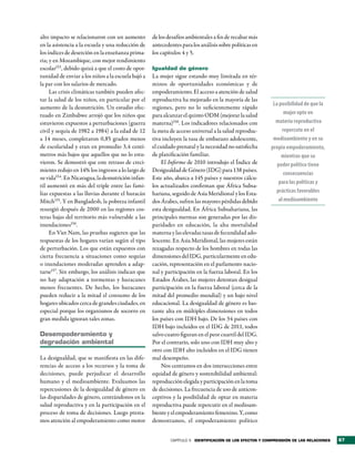 alto impacto se relacionaron con un aumento         de los desafíos ambientales a fin de recabar más
en la asistencia a la escuela y una reducción de    antecedentes para los análisis sobre políticas en
los índices de deserción en la enseñanza prima-     los capítulos 4 y 5.
ria; y en Mozambique, con mejor rendimiento
escolar153, debido quizá a que el costo de opor-    Igualdad de género
tunidad de enviar a los niños a la escuela bajó a   La mujer sigue estando muy limitada en tér-
la par con los salarios de mercado.                 minos de oportunidades económicas y de
     Las crisis climáticas también pueden afec-     empoderamiento. El acceso a atención de salud
tar la salud de los niños, en particular por el     reproductiva ha mejorado en la mayoría de las
                                                                                                          La posibilidad de que la
aumento de la desnutrición. Un estudio efec-        regiones, pero no lo suficientemente rápido
tuado en Zimbabwe arrojó que los niños que          para alcanzar el quinto ODM (mejorar la salud              mujer opte en
estuvieron expuestos a perturbaciones (guerra       materna)158. Los indicadores relacionados con          materia reproductiva
civil y sequía de 1982 a 1984) a la edad de 12      la meta de acceso universal a la salud reproduc-          repercute en el
a 14 meses, completaron 0,85 grados menos           tiva incluyen la tasa de embarazo adolescente,        medioambiente y en su
de escolaridad y eran en promedio 3,4 centí-        el cuidado prenatal y la necesidad no satisfecha     propio empoderamiento,
metros más bajos que aquellos que no lo estu-       de planificación familiar.                                mientras que su
vieron. Se demostró que este retraso de creci-          El Informe de 2010 introdujo el Índice de           poder político tiene
miento redujo en 14% los ingresos a lo largo de     Desigualdad de Género (IDG) para 138 países.
                                                                                                               consecuencias
su vida154. En Nicaragua, la desnutrición infan-    Este año, abarca a 145 países y nuestros cálcu-
                                                                                                            para las políticas y
til aumentó en más del triple entre las fami-       los actualizados confirman que África Subsa-
lias expuestas a las lluvias durante el huracán     hariana, seguido de Asia Meridional y los Esta-        prácticas favorables
Mitch155. Y en Bangladesh, la pobreza infantil      dos Árabes, sufren las mayores pérdidas debido          al medioambiente
resurgió después de 2000 en las regiones cos-       esta desigualdad. En África Subsahariana, las
teras bajas del territorio más vulnerable a las     principales mermas son generadas por las dis-
inundaciones156.                                    paridades en educación, la alta mortalidad
     En Viet Nam, las pruebas sugieren que las      materna y las elevadas tasas de fecundidad ado-
respuestas de los hogares varían según el tipo      lescente. En Asia Meridional, las mujeres están
de perturbación. Los que están expuestos con        rezagadas respecto de los hombres en todas las
cierta frecuencia a situaciones como sequías        dimensiones del IDG, particularmente en edu-
o inundaciones moderadas aprenden a adap-           cación, representación en el parlamento nacio-
tarse157. Sin embargo, los análisis indican que     nal y participación en la fuerza laboral. En los
no hay adaptación a tormentas y huracanes           Estados Árabes, las mujeres detentan desigual
menos frecuentes. De hecho, los huracanes           participación en la fuerza laboral (cerca de la
pueden reducir a la mitad el consumo de los         mitad del promedio mundial) y un bajo nivel
hogares ubicados cerca de grandes ciudades, en      educacional. La desigualdad de género es bas-
especial porque los organismos de socorro en        tante alta en múltiples dimensiones en todos
gran medida ignoran tales zonas.                    los países con IDH bajo. De los 34 países con
                                                    IDH bajo incluidos en el IDG de 2011, todos
desempoderamiento y                                 salvo cuatro figuran en el peor cuartil del IDG.
degradación ambiental                               Por el contrario, solo uno con IDH muy alto y
                                                    otro con IDH alto incluidos en el IDG tienen
La desigualdad, que se manifiesta en las dife-      mal desempeño.
rencias de acceso a los recursos y la toma de           Nos centramos en dos intersecciones entre
decisiones, puede perjudicar el desarrollo          equidad de género y sostenibilidad ambiental:
humano y el medioambiente. Evaluamos las            reproducción elegida y participación en la toma
repercusiones de la desigualdad de género en        de decisiones. La frecuencia de uso de anticon-
las disparidades de género, centrándonos en la      ceptivos y la posibilidad de optar en materia
salud reproductiva y en la participación en el      reproductiva puede repercutir en el medioam-
proceso de toma de decisiones. Luego presta-        biente y el empoderamiento femenino. Y, como
mos atención al empoderamiento como motor           demostramos, el empoderamiento político


                                                            CAPÍTULO 3 identiFicación de los eFectos y comPrensión de las relaciones   67
 