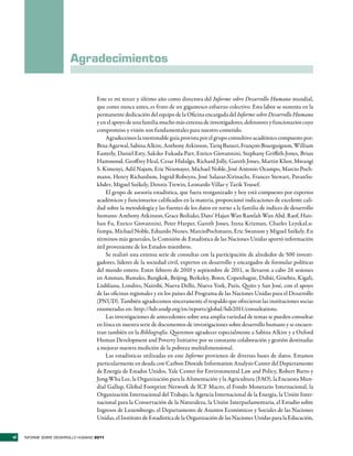 Agradecimientos


                                     Este es mi tercer y último año como directora del Informe sobre Desarrollo Humano mundial,
                                     que como nunca antes, es fruto de un gigantesco esfuerzo colectivo. Esta labor se sustenta en la
                                     permanente dedicación del equipo de la Oficina encargada del Informe sobre Desarrollo Humano
                                     y en el apoyo de una familia mucho más extensa de investigadores, defensores y funcionarios cuyo
                                     compromiso y visión son fundamentales para nuestro cometido.
                                         Agradecemos la inestimable guía provista por el grupo consultivo académico compuesto por:
                                     Bina Agarwal, Sabina Alkire, Anthony Atkinson, Tariq Banuri, François Bourguignon, William
                                     Easterly, Daniel Esty, Sakiko Fukuda-Parr, Enrico Giovannini, Stephany Griffith-Jones, Brian
                                     Hammond, Geoffrey Heal, Cesar Hidalgo, Richard Jolly, Gareth Jones, Martin Khor, Mwangi
                                     S. Kimenyi, Adil Najam, Eric Neumayer, Michael Noble, José Antonio Ocampo, Marcio Poch-
                                     mann, Henry Richardson, Ingrid Robeyns, José Salazar-Xirinachs, Frances Stewart, PavanSu-
                                     khdev, Miguel Székely, Dennis Trewin, Leonardo Villar y Tarik Yousef.
                                         El grupo de asesoría estadística, que fuera reorganizado y hoy está compuesto por expertos
                                     académicos y funcionarios calificados en la materia, proporcionó indicaciones de excelente cali-
                                     dad sobre la metodología y las fuentes de los datos en torno a la familia de índices de desarrollo
                                     humano: Anthony Atkinson, Grace Bediako, Dato’ Hajan Wan Ramlah Wan Abd. Raof, Hais-
                                     han Fu, Enrico Giovannini, Peter Harper, Gareth Jones, Irena Krizman, Charles LeyekaLu-
                                     fumpa, Michael Noble, Eduardo Nunes, MarcioPochmann, Eric Swanson y Miguel Székely. En
                                     términos más generales, la Comisión de Estadística de las Naciones Unidas aportó información
                                     útil proveniente de los Estados miembros.
                                         Se realizó una extensa serie de consultas con la participación de alrededor de 500 investi-
                                     gadores, líderes de la sociedad civil, expertos en desarrollo y encargados de formular políticas
                                     del mundo entero. Entre febrero de 2010 y septiembre de 2011, se llevaron a cabo 26 sesiones
                                     en Amman, Bamako, Bangkok, Beijing, Berkeley, Bonn, Copenhague, Dubái, Ginebra, Kigali,
                                     Liubliana, Londres, Nairobi, Nueva Delhi, Nueva York, París, Quito y San José, con el apoyo
                                     de las oficinas regionales y en los países del Programa de las Naciones Unidas para el Desarrollo
                                     (PNUD). También agradecemos sinceramente el respaldo que ofrecieron las instituciones socias
                                     enumeradas en: http://hdr.undp.org/en/reports/global/hdr2011/consultations.
                                         Las investigaciones de antecedentes sobre una amplia variedad de temas se pueden consultar
                                     en línea en nuestra serie de documentos de investigaciones sobre desarrollo humano y se encuen-
                                     tran también en la Bibliografía. Queremos agradecer especialmente a Sabina Alkire y a Oxford
                                     Human Development and Poverty Initiative por su constante colaboración y gestión destinadas
                                     a mejorar nuestra medición de la pobreza multidimensional.
                                         Las estadísticas utilizadas en este Informe provienen de diversas bases de datos. Estamos
                                     particularmente en deuda con Carbon Dioxide Information Analysis Center del Departamento
                                     de Energía de Estados Unidos, Yale Center for Environmental Law and Policy, Robert Barro y
                                     Jong-Wha Lee, la Organización para la Alimentación y la Agricultura (FAO), la Encuesta Mun-
                                     dial Gallup, Global Footprint Network de ICF Macro, el Fondo Monetario Internacional, la
                                     Organización Internacional del Trabajo, la Agencia Internacional de la Energía, la Unión Inter-
                                     nacional para la Conservación de la Naturaleza, la Unión Interparlamentaria, el Estudio sobre
                                     Ingresos de Luxemburgo, el Departamento de Asuntos Económicos y Sociales de las Naciones
                                     Unidas, el Instituto de Estadística de la Organización de las Naciones Unidas para la Educación,


vi   INFORME SOBRE DESARROLLO HUMANO 2011
 
