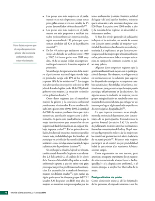 •	 Los países con más mujeres en el parla-             temas ambientales (cambio climático, calidad
                                          mento están más dispuestos a crear zonas          del agua y del aire) que los hombres, mientras
                                          protegidas, como revela un estudio de 25          que la situación es a la inversa en los países con
                                          países desarrollados y 65 en desarrollo173.       IDH bajo. Los países con IDH medio y alto
                                     •	 Los países con más mujeres en el parla-             (y la mayoría de las regiones en desarrollo) se
                                          mento son más propensos a ratificar tra-          sitúan entre ambos.
                                          tados medioambientales internacionales,                Si bien los niveles generales de educación
                                          según un estudio de 130 países que repre-         influyen en las actitudes, no sucede lo mismo
                                          sentan alrededor del 92% de la población          con la razón entre cantidad de mujeres y can-
       Otros datos sugieren que
                                          mundial174.                                       tidad de hombres en la educación secundaria y
        el empoderamiento de         •	 De los 49 países que redujeron sus emi-             terciaria. La implicancia es que la mayor pre-
        género y la conciencia            siones de dióxido de carbono entre 1990           ocupación de las mujeres por el medioambiente
           ambiental pueden               y 2007, 14 fueron países con IDH muy              en los países ricos no se debe a su mayor educa-
           estar relacionados             alto, 10 de los cuales tenían una represen-       ción, ni tampoco lo contrario es cierto en paí-
                                          tación parlamentaria femenina superior al         ses muy pobres.
                                          promedio.                                              Algunos datos empíricos sugieren que la
                                          Sin embargo, la representación de la mujer        gestión ambiental local mejora con la participa-
                                     en el parlamento nacional sigue siendo baja:           ción de la mujer. No obstante, su sola presencia
                                     en promedio, ocupa solo 19% de los escaños             en instituciones no es suficiente para superar
                                     y apenas 18% de los ministerios175. Los cargos         las disparidades arraigadas: se requieren cam-
                                     más altos aun les son esquivos: solo siete de 150      bios adicionales y flexibilidad en las formas ins-
                                     jefes de Estado elegidos y solo 11 de 192 jefes de     titucionales para garantizar que la mujer pueda
                                     gobierno son mujeres. La situación es similar          participar efectivamente en las decisiones. En
                                     en los gobiernos locales176.                           algunos casos, la inclusión de mujeres y otros
                                          Otros datos sugieren que el empodera-             grupos marginalizados es percibida como una
                                     miento de género y la conciencia ambiental             manera de mantener el statu quo en lugar de un
                                     pueden estar relacionados. En un estudio reali-        intento por lograr algún resultado específico o
                                     zado en 61 países entre 1990 y 2005, la cantidad       de cuestionar las desigualdades180.
                                     de ONG de mujeres y ambientalistas per cápita               Lo que importa, entonces, no es simple-
                                     mostró una correlación negativa con la defo-           mente la presencia de las mujeres, sino la natu-
                                     restación. En parte, esto puede deberse a que la       raleza de su participación. Consideremos la
                                     mujer tiene incentivos para prevenir los efectos       gestión forestal (recuadro 3.4). Un estudio
                                     negativos de la deforestación en su carga de tra-      de publicación reciente sobre las instituciones
                                     bajo, ingresos y salud177. En los países desarro-      forestales comunitarias de India y Nepal mos-
                                     llados, los datos de encuestas muestran que ellas      tró que la proporción relativa de las mujeres en
                                     tienen más probabilidad que los hombres de             los comités de gestión forestal afecta la eficacia
                                     participar en actividades de custodia del medio-       de su participación181. Mientras más mujeres
                                     ambiente, como reciclaje, conservación del agua        participen en el comité, mayor probabilidad
                                     y eliminación de productos dañinos178.                 habrá de que asistan a las reuniones, hablen y
                                          Sin embargo, la relación, lejos de ser directa,   asuman cargos.
                                     cambia con el desarrollo. Según se ve en el cua-            Estos argumentos no son nuevos, pero
                                     dro 2.5 del capítulo 2, el análisis de los datos       apuntan a una parte importante de un paquete
                                     de la Encuesta Mundial Gallup sobre actitudes          de reformas orientado a hacer frente a la des-
                                     ambientales apunta a que no existe una gran            igualdad y a la degradación ambiental, y al
                                     preocupación por los problemas medioambien-            mismo tiempo, a ampliar las libertades de la
                                     tales. En promedio, las actitudes de hombres y         mujer.
                                     mujeres no difieren mucho179, pero varían en
                                     algún grado entre los diversos grupos del IDH          Desigualdades de poder
                                     (cuadro 3.3). En países con IDH muy alto, las          Como dimensión esencial de las libertades
                                     mujeres se muestran más preocupadas por los            de las personas, el empoderamiento es un fin


70   INFORME SOBRE DESARROLLO HUMANO 2011
 