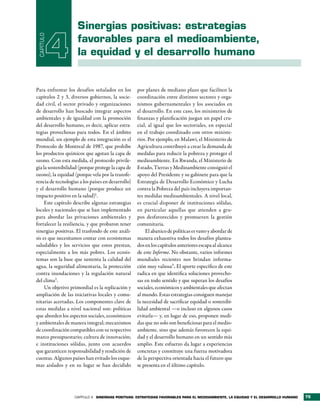 sinergias positivas: estrategias
 CAPÍTULO

            4        favorables para el medioambiente,
                     la equidad y el desarrollo humano


Para enfrentar los desafíos señalados en los        por planes de mediano plazo que faciliten la
capítulos 2 y 3, diversos gobiernos, la socie-      coordinación entre distintos sectores y orga-
dad civil, el sector privado y organizaciones       nismos gubernamentales y los asociados en
de desarrollo han buscado integrar aspectos         el desarrollo. En este caso, los ministerios de
ambientales y de igualdad con la promoción          finanzas y planificación juegan un papel cru-
del desarrollo humano, es decir, aplicar estra-     cial, al igual que los sectoriales, en especial
tegias provechosas para todos. En el ámbito         en el trabajo coordinado con otros ministe-
mundial, un ejemplo de esta integración es el       rios. Por ejemplo, en Malawi, el Ministerio de
Protocolo de Montreal de 1987, que prohíbe          Agricultura contribuyó a crear la demanda de
los productos químicos que agotan la capa de        medidas para reducir la pobreza y proteger el
ozono. Con esta medida, el protocolo privile-       medioambiente. En Rwanda, el Ministerio de
gia la sostenibilidad (porque protege la capa de    Estado, Tierras y Medioambiente consiguió el
ozono), la equidad (porque vela por la transfe-     apoyo del Presidente y su gabinete para que la
rencia de tecnologías a los países en desarrollo)   Estrategia de Desarrollo Económico y Lucha
y el desarrollo humano (porque produce un           contra la Pobreza del país incluyera importan-
impacto positivo en la salud)1.                     tes medidas medioambientales. A nivel local,
     Este capítulo describe algunas estrategias     es crucial disponer de instituciones sólidas,
locales y nacionales que se han implementado        en particular aquellas que atienden a gru-
para abordar las privaciones ambientales y          pos desfavorecidos y promueven la gestión
fortalecer la resiliencia, y que probaron tener     comunitaria.
sinergias positivas. El trasfondo de este análi-        El abanico de políticas es vasto y abordar de
sis es que necesitamos contar con ecosistemas       manera exhaustiva todos los desafíos plantea-
saludables y los servicios que estos prestan,       dos en los capítulos anteriores escapa al alcance
especialmente a los más pobres. Los ecosis-         de este Informe. No obstante, varios informes
temas son la base que sustenta la calidad del       mundiales recientes nos brindan informa-
agua, la seguridad alimentaria, la protección       ción muy valiosa3. El aporte específico de este
contra inundaciones y la regulación natural         radica en que identifica soluciones provecho-
del clima2 .                                        sas en todo sentido y que superan los desafíos
     Un objetivo primordial es la replicación y     sociales, económicos y ambientales que afectan
ampliación de las iniciativas locales y comu-       al mundo. Estas estrategias consiguen manejar
nitarias acertadas. Los componentes clave de        la necesidad de sacrificar equidad o sostenibi-
estas medidas a nivel nacional son: políticas       lidad ambiental —o incluso en algunos casos
que aborden los aspectos sociales, económicos       evitarla— y, en lugar de eso, proponen medi-
y ambientales de manera integral; mecanismos        das que no solo son beneficiosas para el medio-
de coordinación compatibles con su respectivo       ambiente, sino que además favorecen la equi-
marco presupuestario; cultura de innovación;        dad y el desarrollo humano en un sentido más
e instituciones sólidas, junto con acuerdos         amplio. Este esfuerzo da lugar a experiencias
que garanticen responsabilidad y rendición de       concretas y constituye una fuerza motivadora
cuentas. Algunos países han evitado los esque-      de la perspectiva orientada hacia el futuro que
mas aislados y en su lugar se han decidido          se presenta en el último capítulo.




                   CAPÍTULO 4 sinergias PositiVas: estrategias FaVorables Para el medioambiente, la equidad y el desarrollo humano   75
 