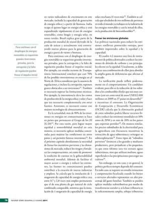 en varios indicadores de crecimiento en este        solar crea hasta 11 veces más25. También se cal-
                                     mercado, incluida la capacidad de generación        cula que alrededor de tres millones de personas
                                     de energía eólica y a partir de biomasa. India      en todo el mundo ya trabajan en la industria de
                                     ocupa el quinto lugar en energía eólica y está      las energías renovables y casi la mitad de ellos,
                                     expandiendo rápidamente el uso de energías          en la producción de biocombustibles26.
                                     renovables, como biogás y energía solar, en
                                     zonas rurales. Brasil explica gran parte de la      Frenar las emisiones globales
                                     producción mundial de etanol derivado de la         Las políticas nacionales para reducir las emi-
                                     caña de azúcar y actualmente está constru-          siones conllevan potenciales ventajas, pero
          Para continuar con el
                                     yendo nuevas plantas para la generación de          también inquietudes sobre la equidad y la
        despliegue de energías       energía a partir de viento y biomasa.               capacidad.
       renovables se requerirán          Para continuar con el despliegue de ener-            El cuadro 4.1 muestra una lista de instru-
          grandes inversiones        gías renovables se requerirán grandes inversio-     mentos de política destinados a reducir las emi-
            privadas, pero la        nes privadas, pero la corrupción y la falta de      siones de dióxido de carbono y sus principa-
          corrupción y la falta      regulación pueden frenar el impulso inicial.        les efectos en la equidad. Usualmente, se debe
         de regulación pueden        Por ejemplo, un estudio reciente de Transpa-        aplicar una combinación de ellos para abordar
        frenar el impulso inicial    rencia Internacional concluyó que casi 70%          la amplia gama de deficiencias que afectan al
                                     de los posibles inversionistas en energía en el     mercado.
                                     Norte de África consideran que la ausencia de            La tarificación puede influir poderosa-
                                     regulaciones, e incluso la corrupción, suponen      mente en el comportamiento. Un candidato
                                     graves obstáculos a sus inversiones22 . También     evidente para ello es la reducción de los subsi-
                                     es necesario superar las limitaciones técnicas.     dios a los combustibles fósiles que son muy cos-
                                     Por ejemplo, la intermitencia eleva los costos      tosos (con un costo total de unos US$312.000
                                     de producción de la energía eólica y solar y hace   millones en 2009 en 37 países en desarrollo)27
                                     que sea necesario complementarla con otras          e incentivan el consumo. La Organización
                                     fuentes. Asimismo, es necesario contar con          de Cooperación y Desarrollo Económicos
                                     mejores tecnologías de almacenamiento.              (OCDE) calcula que la eliminación gradual
                                         En la actualidad, más de 90% de las inver-      de estos subsidios podría liberar recursos fis-
                                     siones en energías no contaminantes se hace         cales y reducir las emisiones mundiales en 10%
                                     en países que pertenecen al Grupo de los 20         antes de 2050 y en más de 20% en los países
                                     (G-20)23. Por esta razón, para lograr mayor         que exportan petróleo28 . De manera similar,
                                     equidad y sostenibilidad mundial en esta            los precios subsidiados de la electricidad para
                                     materia, es necesario aplicar medidas concer-       la agricultura con frecuencia incentivan la
                                     tadas para mejorar las condiciones en otros         extracción de agua subterránea y arriesgan su
                                     países y así permitir futuras inversiones24. En     sobreexplotación29. Estos tipos de “subsidios
                                     el próximo capítulo abordaremos la necesidad        perversos” favorecen a los grandes y medianos
                                     de frenar los incentivos perversos y las distor-    productores, pero perjudican a los pequeños,
                                     siones de mercado, reducir los riesgos y fortale-   ya que estos últimos rara vez extraen aguas
                                     cer las compensaciones, así como de promover        subterráneas, sino que utilizan molinos, aguas
                                     la rendición de cuentas en la gobernabilidad        superficiales o las precipitaciones para regar sus
                                     ambiental mundial. Además de facilitar el           cultivos30.
                                     mayor acceso a energía y reducir las emisio-             Sin embargo, en este caso, y en general, la
                                     nes, las fuentes no contaminantes pueden            política perfecta siempre depende del contexto.
                                     contribuir a la creación de nuevas industrias       En todo caso, se requiere un estudio minucioso
                                     y empleos. Se calcula que la instalación de 1       y compensación focalizada cuando los bienes
                                     megavatio de capacidad de energía eólica crea       o servicios afectados representan un alto por-
                                     entre 0,7 y 2,8 veces más empleo permanente         centaje del gasto familiar. También se pueden
                                     que el de una planta de gas natural de ciclo        aplicar medidas redistributivas por medio de
                                     combinado comparable, mientras que la insta-        transferencias sociales o, si la base tributaria es
                                     lación de 1 megavatio de capacidad de energía       lo suficientemente amplia, rebajas tributarias


78   INFORME SOBRE DESARROLLO HUMANO 2011
 